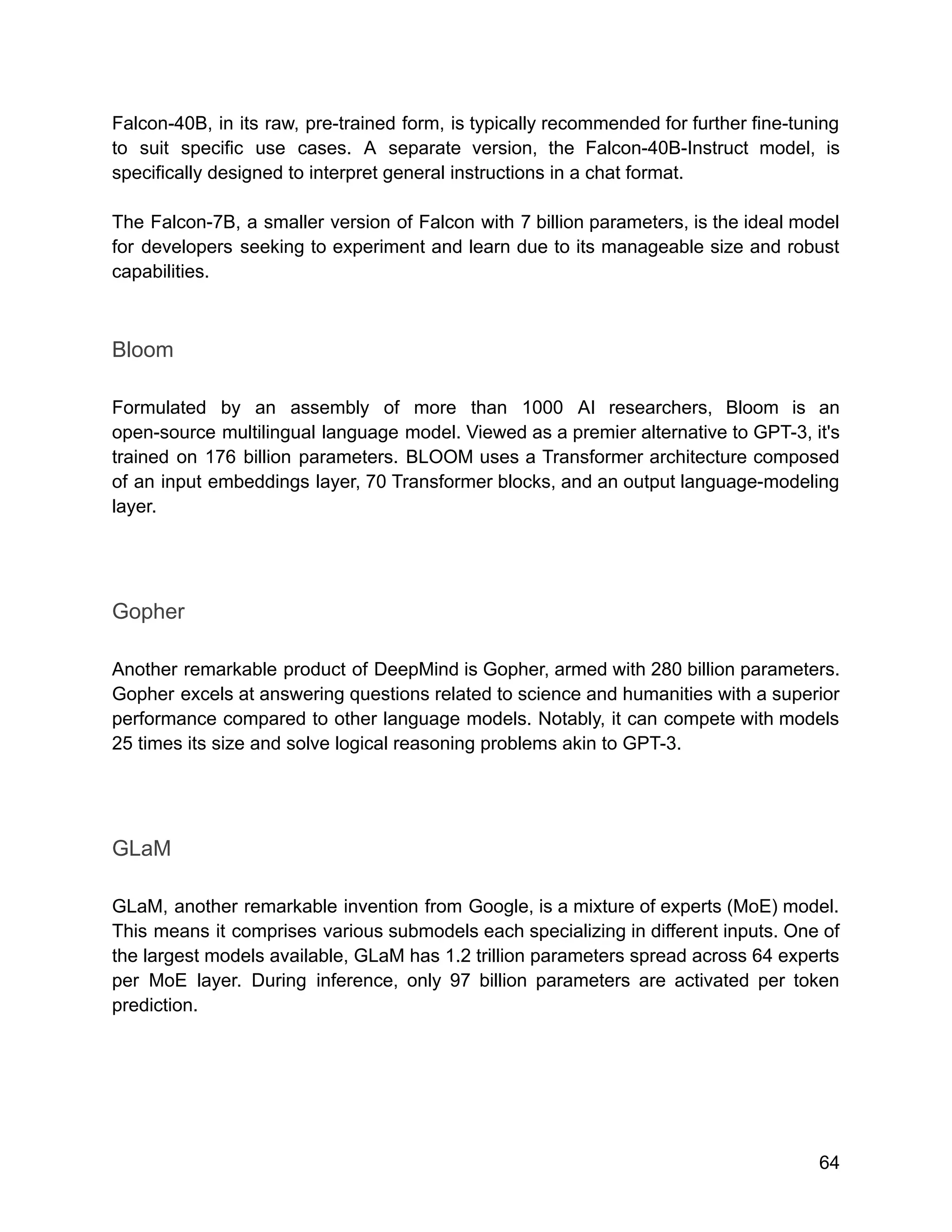 Falcon-40B, in its raw, pre-trained form, is typically recommended for further fine-tuning
to suit specific use cases. A separate version, the Falcon-40B-Instruct model, is
specifically designed to interpret general instructions in a chat format.
The Falcon-7B, a smaller version of Falcon with 7 billion parameters, is the ideal model
for developers seeking to experiment and learn due to its manageable size and robust
capabilities.
Bloom
Formulated by an assembly of more than 1000 AI researchers, Bloom is an
open-source multilingual language model. Viewed as a premier alternative to GPT-3, it's
trained on 176 billion parameters. BLOOM uses a Transformer architecture composed
of an input embeddings layer, 70 Transformer blocks, and an output language-modeling
layer.
Gopher
Another remarkable product of DeepMind is Gopher, armed with 280 billion parameters.
Gopher excels at answering questions related to science and humanities with a superior
performance compared to other language models. Notably, it can compete with models
25 times its size and solve logical reasoning problems akin to GPT-3.
GLaM
GLaM, another remarkable invention from Google, is a mixture of experts (MoE) model.
This means it comprises various submodels each specializing in different inputs. One of
the largest models available, GLaM has 1.2 trillion parameters spread across 64 experts
per MoE layer. During inference, only 97 billion parameters are activated per token
prediction.
64
 