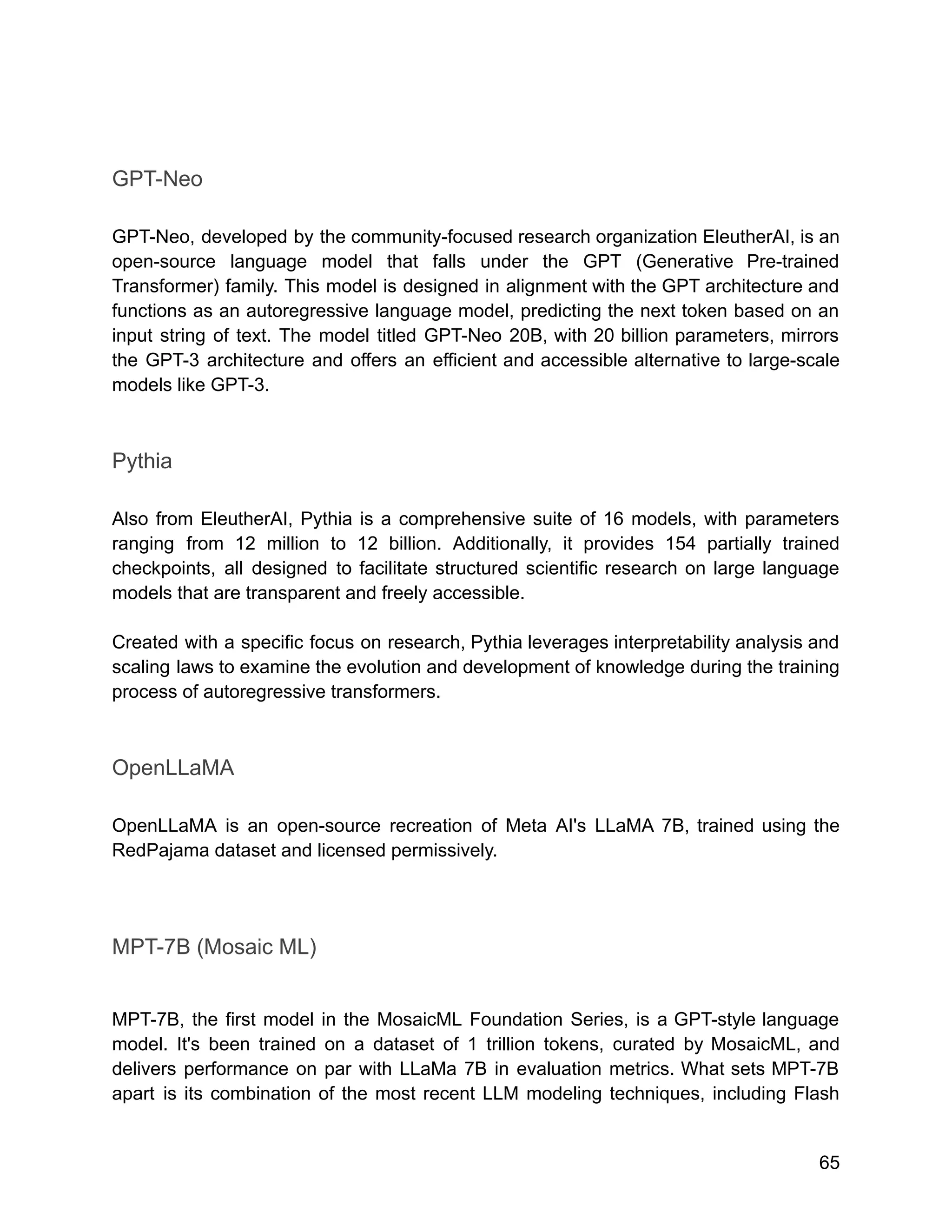 GPT-Neo
GPT-Neo, developed by the community-focused research organization EleutherAI, is an
open-source language model that falls under the GPT (Generative Pre-trained
Transformer) family. This model is designed in alignment with the GPT architecture and
functions as an autoregressive language model, predicting the next token based on an
input string of text. The model titled GPT-Neo 20B, with 20 billion parameters, mirrors
the GPT-3 architecture and offers an efficient and accessible alternative to large-scale
models like GPT-3.
Pythia
Also from EleutherAI, Pythia is a comprehensive suite of 16 models, with parameters
ranging from 12 million to 12 billion. Additionally, it provides 154 partially trained
checkpoints, all designed to facilitate structured scientific research on large language
models that are transparent and freely accessible.
Created with a specific focus on research, Pythia leverages interpretability analysis and
scaling laws to examine the evolution and development of knowledge during the training
process of autoregressive transformers.
OpenLLaMA
OpenLLaMA is an open-source recreation of Meta AI's LLaMA 7B, trained using the
RedPajama dataset and licensed permissively.
MPT-7B (Mosaic ML)
MPT-7B, the first model in the MosaicML Foundation Series, is a GPT-style language
model. It's been trained on a dataset of 1 trillion tokens, curated by MosaicML, and
delivers performance on par with LLaMa 7B in evaluation metrics. What sets MPT-7B
apart is its combination of the most recent LLM modeling techniques, including Flash
65
 