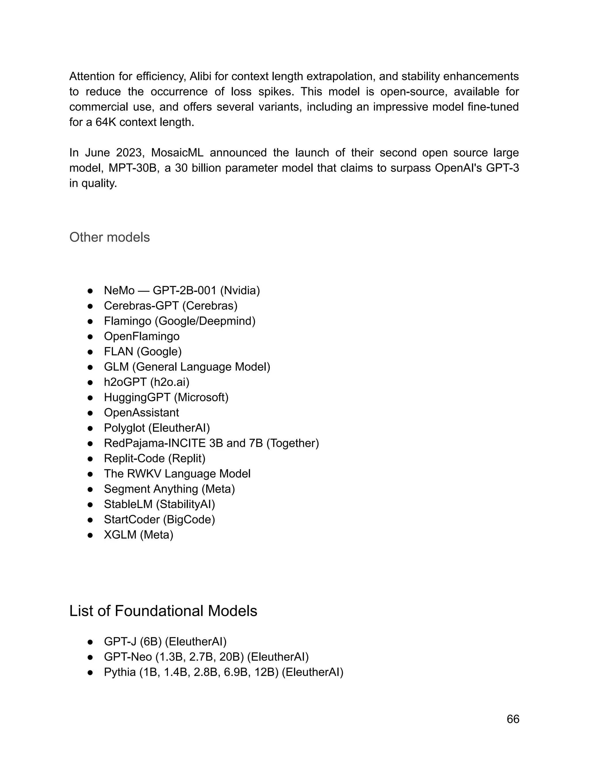 Attention for efficiency, Alibi for context length extrapolation, and stability enhancements
to reduce the occurrence of loss spikes. This model is open-source, available for
commercial use, and offers several variants, including an impressive model fine-tuned
for a 64K context length.
In June 2023, MosaicML announced the launch of their second open source large
model, MPT-30B, a 30 billion parameter model that claims to surpass OpenAI's GPT-3
in quality.
Other models
● NeMo — GPT-2B-001 (Nvidia)
● Cerebras-GPT (Cerebras)
● Flamingo (Google/Deepmind)
● OpenFlamingo
● FLAN (Google)
● GLM (General Language Model)
● h2oGPT (h2o.ai)
● HuggingGPT (Microsoft)
● OpenAssistant
● Polyglot (EleutherAI)
● RedPajama-INCITE 3B and 7B (Together)
● Replit-Code (Replit)
● The RWKV Language Model
● Segment Anything (Meta)
● StableLM (StabilityAI)
● StartCoder (BigCode)
● XGLM (Meta)
List of Foundational Models
● GPT-J (6B) (EleutherAI)
● GPT-Neo (1.3B, 2.7B, 20B) (EleutherAI)
● Pythia (1B, 1.4B, 2.8B, 6.9B, 12B) (EleutherAI)
66
 