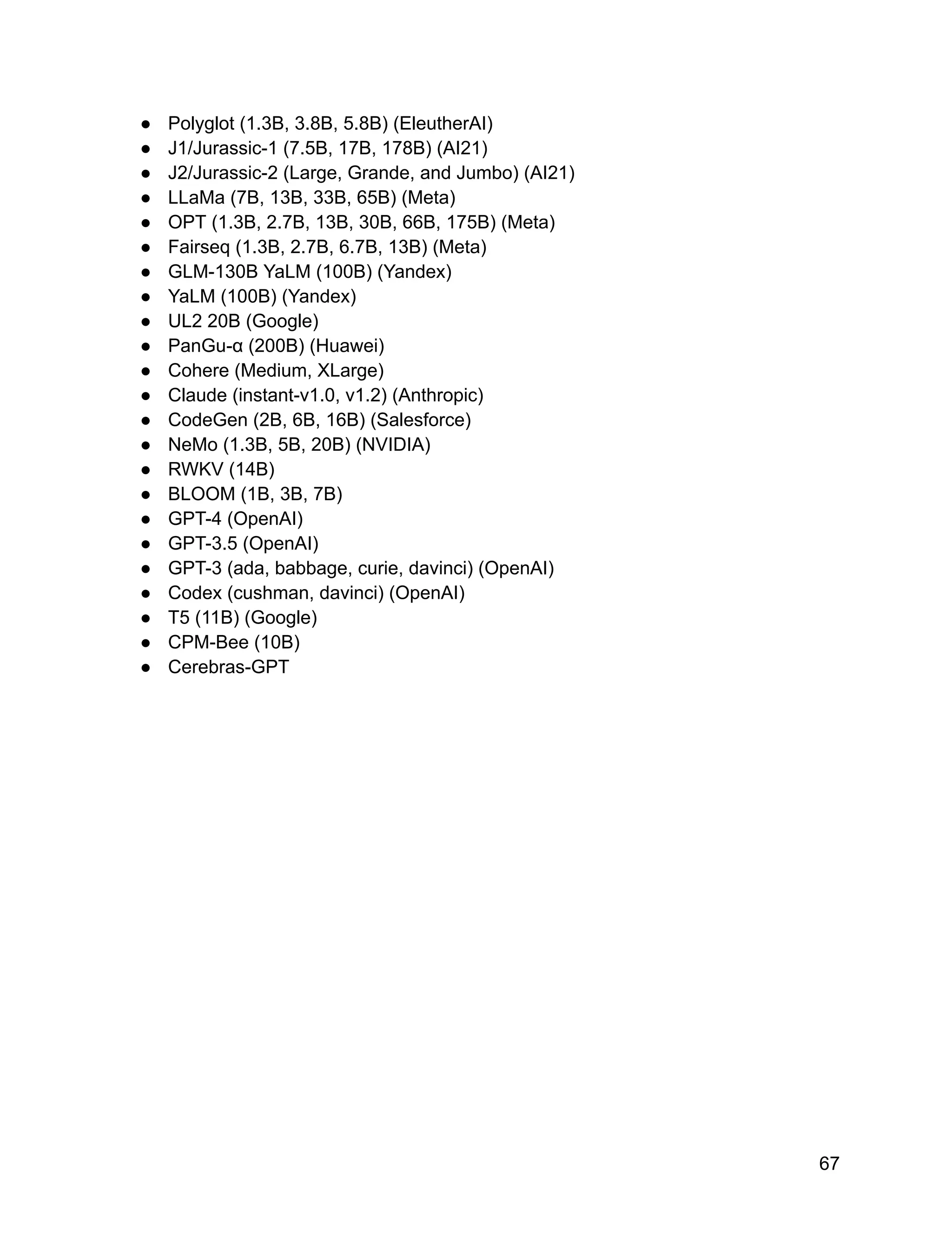 ● Polyglot (1.3B, 3.8B, 5.8B) (EleutherAI)
● J1/Jurassic-1 (7.5B, 17B, 178B) (AI21)
● J2/Jurassic-2 (Large, Grande, and Jumbo) (AI21)
● LLaMa (7B, 13B, 33B, 65B) (Meta)
● OPT (1.3B, 2.7B, 13B, 30B, 66B, 175B) (Meta)
● Fairseq (1.3B, 2.7B, 6.7B, 13B) (Meta)
● GLM-130B YaLM (100B) (Yandex)
● YaLM (100B) (Yandex)
● UL2 20B (Google)
● PanGu-α (200B) (Huawei)
● Cohere (Medium, XLarge)
● Claude (instant-v1.0, v1.2) (Anthropic)
● CodeGen (2B, 6B, 16B) (Salesforce)
● NeMo (1.3B, 5B, 20B) (NVIDIA)
● RWKV (14B)
● BLOOM (1B, 3B, 7B)
● GPT-4 (OpenAI)
● GPT-3.5 (OpenAI)
● GPT-3 (ada, babbage, curie, davinci) (OpenAI)
● Codex (cushman, davinci) (OpenAI)
● T5 (11B) (Google)
● CPM-Bee (10B)
● Cerebras-GPT
67
 
