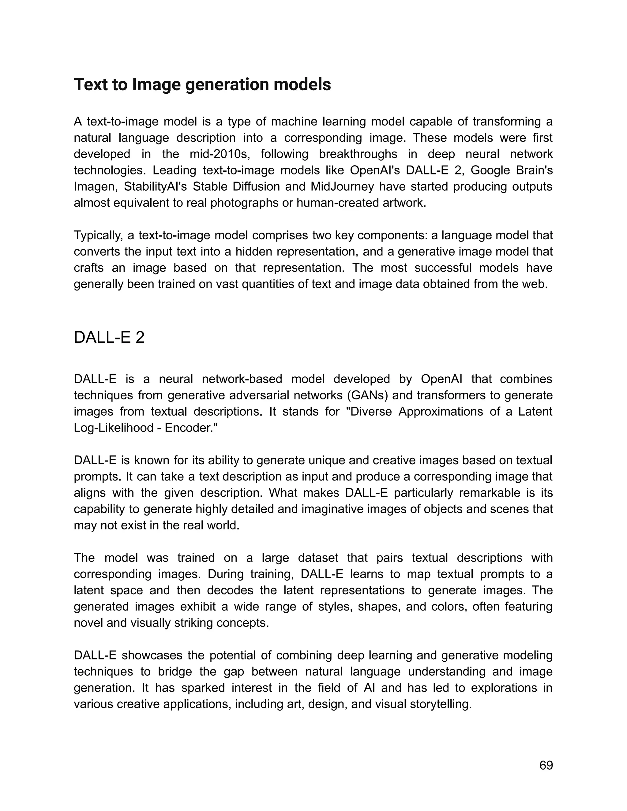 Text to Image generation models
A text-to-image model is a type of machine learning model capable of transforming a
natural language description into a corresponding image. These models were first
developed in the mid-2010s, following breakthroughs in deep neural network
technologies. Leading text-to-image models like OpenAI's DALL-E 2, Google Brain's
Imagen, StabilityAI's Stable Diffusion and MidJourney have started producing outputs
almost equivalent to real photographs or human-created artwork.
Typically, a text-to-image model comprises two key components: a language model that
converts the input text into a hidden representation, and a generative image model that
crafts an image based on that representation. The most successful models have
generally been trained on vast quantities of text and image data obtained from the web.
DALL-E 2
DALL-E is a neural network-based model developed by OpenAI that combines
techniques from generative adversarial networks (GANs) and transformers to generate
images from textual descriptions. It stands for "Diverse Approximations of a Latent
Log-Likelihood - Encoder."
DALL-E is known for its ability to generate unique and creative images based on textual
prompts. It can take a text description as input and produce a corresponding image that
aligns with the given description. What makes DALL-E particularly remarkable is its
capability to generate highly detailed and imaginative images of objects and scenes that
may not exist in the real world.
The model was trained on a large dataset that pairs textual descriptions with
corresponding images. During training, DALL-E learns to map textual prompts to a
latent space and then decodes the latent representations to generate images. The
generated images exhibit a wide range of styles, shapes, and colors, often featuring
novel and visually striking concepts.
DALL-E showcases the potential of combining deep learning and generative modeling
techniques to bridge the gap between natural language understanding and image
generation. It has sparked interest in the field of AI and has led to explorations in
various creative applications, including art, design, and visual storytelling.
69
 