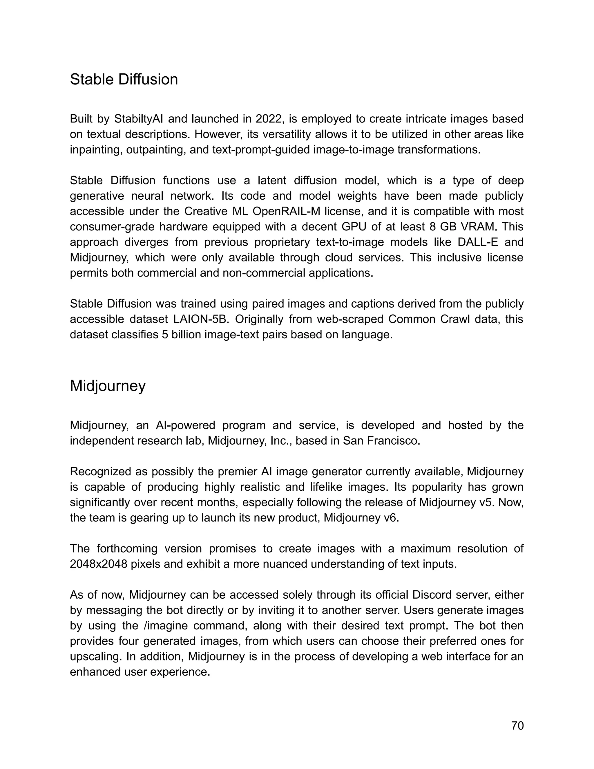 Stable Diffusion
Built by StabiltyAI and launched in 2022, is employed to create intricate images based
on textual descriptions. However, its versatility allows it to be utilized in other areas like
inpainting, outpainting, and text-prompt-guided image-to-image transformations.
Stable Diffusion functions use a latent diffusion model, which is a type of deep
generative neural network. Its code and model weights have been made publicly
accessible under the Creative ML OpenRAIL-M license, and it is compatible with most
consumer-grade hardware equipped with a decent GPU of at least 8 GB VRAM. This
approach diverges from previous proprietary text-to-image models like DALL-E and
Midjourney, which were only available through cloud services. This inclusive license
permits both commercial and non-commercial applications.
Stable Diffusion was trained using paired images and captions derived from the publicly
accessible dataset LAION-5B. Originally from web-scraped Common Crawl data, this
dataset classifies 5 billion image-text pairs based on language.
Midjourney
Midjourney, an AI-powered program and service, is developed and hosted by the
independent research lab, Midjourney, Inc., based in San Francisco.
Recognized as possibly the premier AI image generator currently available, Midjourney
is capable of producing highly realistic and lifelike images. Its popularity has grown
significantly over recent months, especially following the release of Midjourney v5. Now,
the team is gearing up to launch its new product, Midjourney v6.
The forthcoming version promises to create images with a maximum resolution of
2048x2048 pixels and exhibit a more nuanced understanding of text inputs.
As of now, Midjourney can be accessed solely through its official Discord server, either
by messaging the bot directly or by inviting it to another server. Users generate images
by using the /imagine command, along with their desired text prompt. The bot then
provides four generated images, from which users can choose their preferred ones for
upscaling. In addition, Midjourney is in the process of developing a web interface for an
enhanced user experience.
70
 