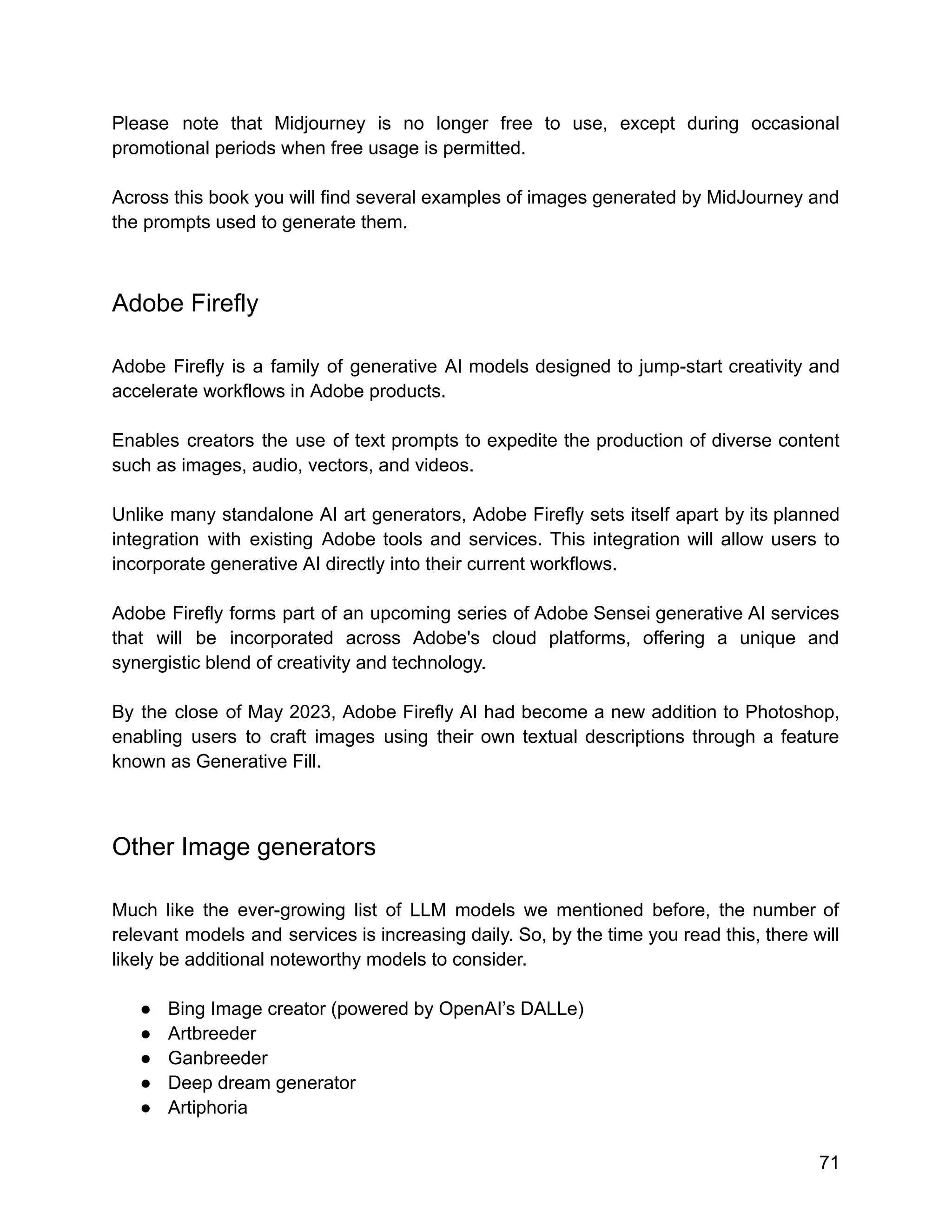 Please note that Midjourney is no longer free to use, except during occasional
promotional periods when free usage is permitted.
Across this book you will find several examples of images generated by MidJourney and
the prompts used to generate them.
Adobe Firefly
Adobe Firefly is a family of generative AI models designed to jump-start creativity and
accelerate workflows in Adobe products.
Enables creators the use of text prompts to expedite the production of diverse content
such as images, audio, vectors, and videos.
Unlike many standalone AI art generators, Adobe Firefly sets itself apart by its planned
integration with existing Adobe tools and services. This integration will allow users to
incorporate generative AI directly into their current workflows.
Adobe Firefly forms part of an upcoming series of Adobe Sensei generative AI services
that will be incorporated across Adobe's cloud platforms, offering a unique and
synergistic blend of creativity and technology.
By the close of May 2023, Adobe Firefly AI had become a new addition to Photoshop,
enabling users to craft images using their own textual descriptions through a feature
known as Generative Fill.
Other Image generators
Much like the ever-growing list of LLM models we mentioned before, the number of
relevant models and services is increasing daily. So, by the time you read this, there will
likely be additional noteworthy models to consider.
● Bing Image creator (powered by OpenAI’s DALLe)
● Artbreeder
● Ganbreeder
● Deep dream generator
● Artiphoria
71
 