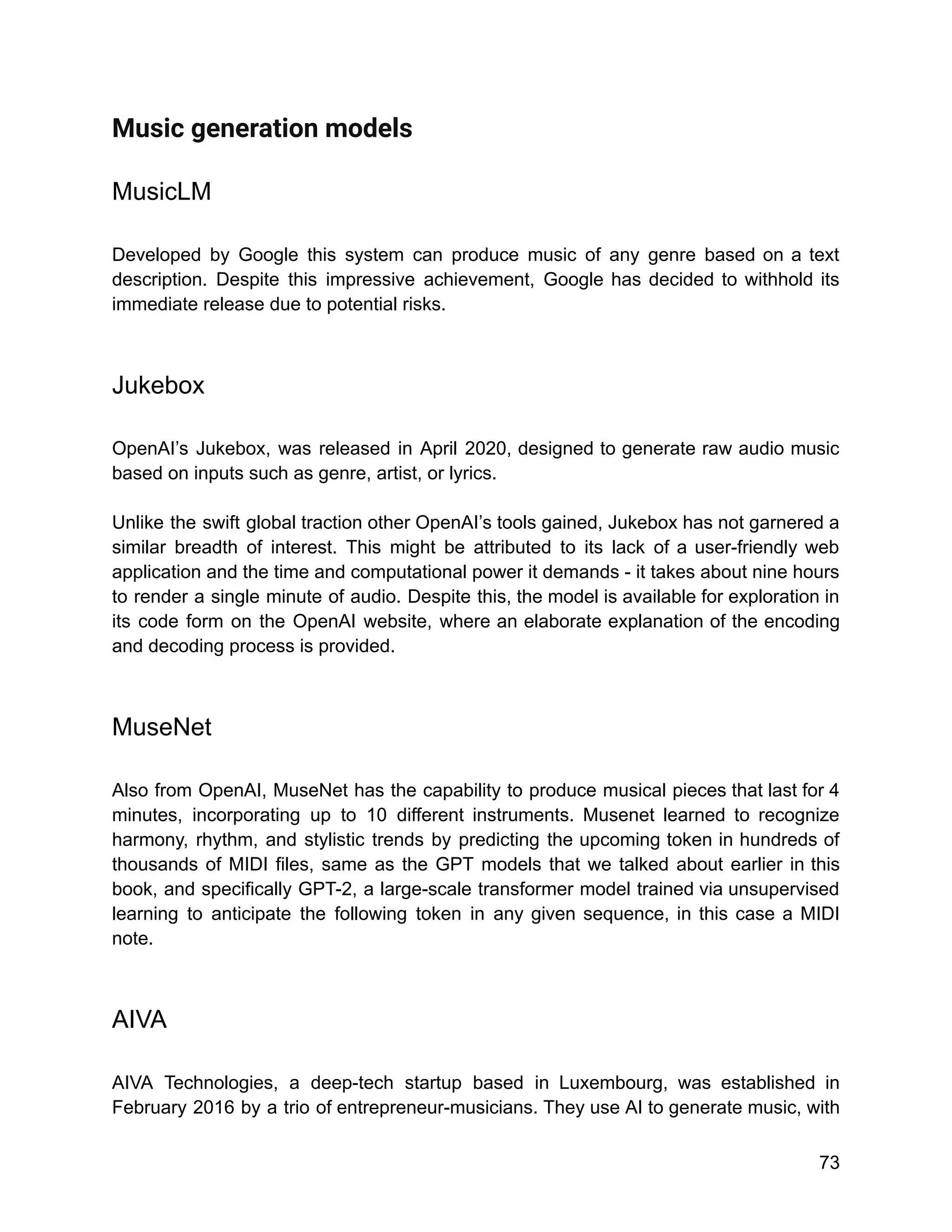 Music generation models
MusicLM
Developed by Google this system can produce music of any genre based on a text
description. Despite this impressive achievement, Google has decided to withhold its
immediate release due to potential risks.
Jukebox
OpenAI’s Jukebox, was released in April 2020, designed to generate raw audio music
based on inputs such as genre, artist, or lyrics.
Unlike the swift global traction other OpenAI’s tools gained, Jukebox has not garnered a
similar breadth of interest. This might be attributed to its lack of a user-friendly web
application and the time and computational power it demands - it takes about nine hours
to render a single minute of audio. Despite this, the model is available for exploration in
its code form on the OpenAI website, where an elaborate explanation of the encoding
and decoding process is provided.
MuseNet
Also from OpenAI, MuseNet has the capability to produce musical pieces that last for 4
minutes, incorporating up to 10 different instruments. Musenet learned to recognize
harmony, rhythm, and stylistic trends by predicting the upcoming token in hundreds of
thousands of MIDI files, same as the GPT models that we talked about earlier in this
book, and specifically GPT-2, a large-scale transformer model trained via unsupervised
learning to anticipate the following token in any given sequence, in this case a MIDI
note.
AIVA
AIVA Technologies, a deep-tech startup based in Luxembourg, was established in
February 2016 by a trio of entrepreneur-musicians. They use AI to generate music, with
73
 
