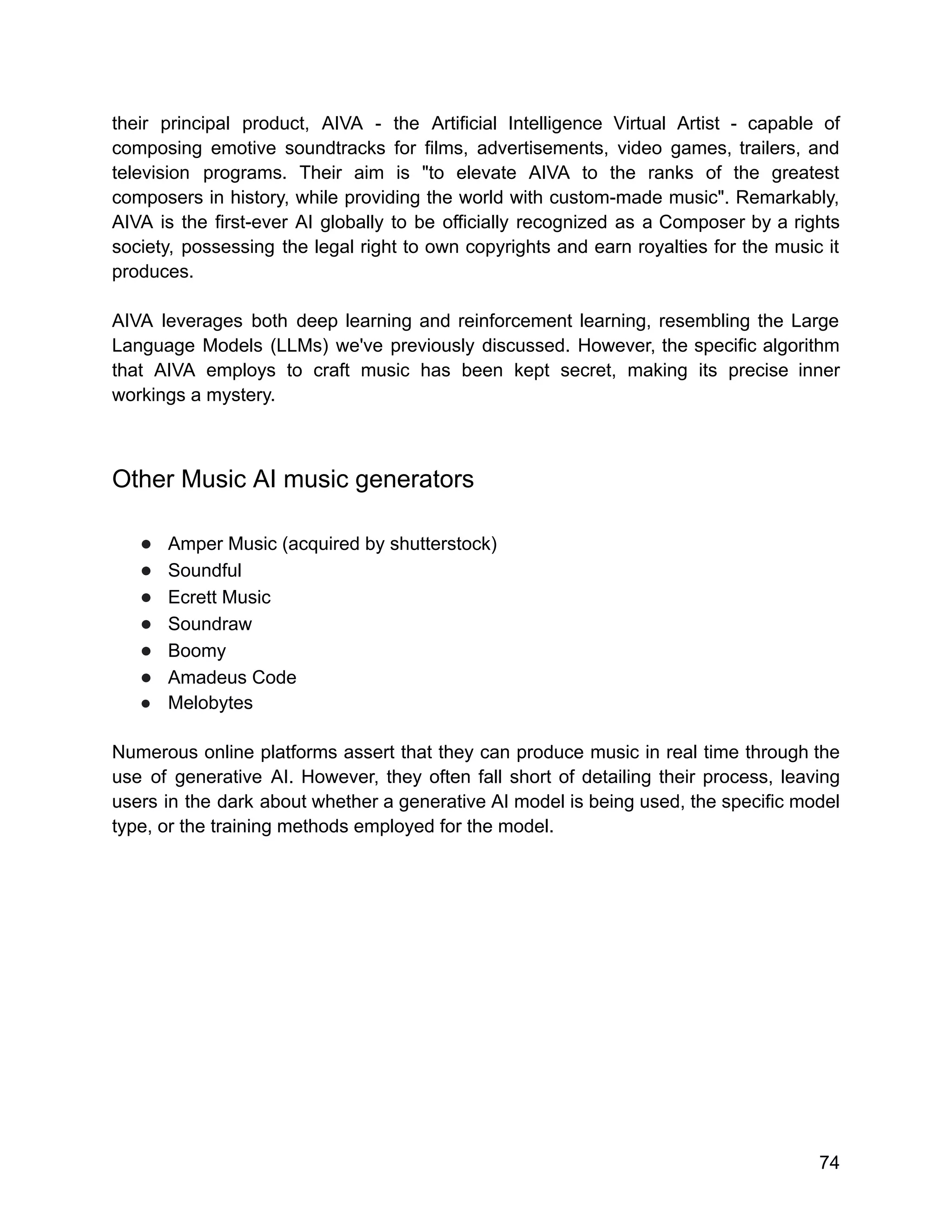 their principal product, AIVA - the Artificial Intelligence Virtual Artist - capable of
composing emotive soundtracks for films, advertisements, video games, trailers, and
television programs. Their aim is "to elevate AIVA to the ranks of the greatest
composers in history, while providing the world with custom-made music". Remarkably,
AIVA is the first-ever AI globally to be officially recognized as a Composer by a rights
society, possessing the legal right to own copyrights and earn royalties for the music it
produces.
AIVA leverages both deep learning and reinforcement learning, resembling the Large
Language Models (LLMs) we've previously discussed. However, the specific algorithm
that AIVA employs to craft music has been kept secret, making its precise inner
workings a mystery.
Other Music AI music generators
● Amper Music (acquired by shutterstock)
● Soundful
● Ecrett Music
● Soundraw
● Boomy
● Amadeus Code
● Melobytes
Numerous online platforms assert that they can produce music in real time through the
use of generative AI. However, they often fall short of detailing their process, leaving
users in the dark about whether a generative AI model is being used, the specific model
type, or the training methods employed for the model.
74
 