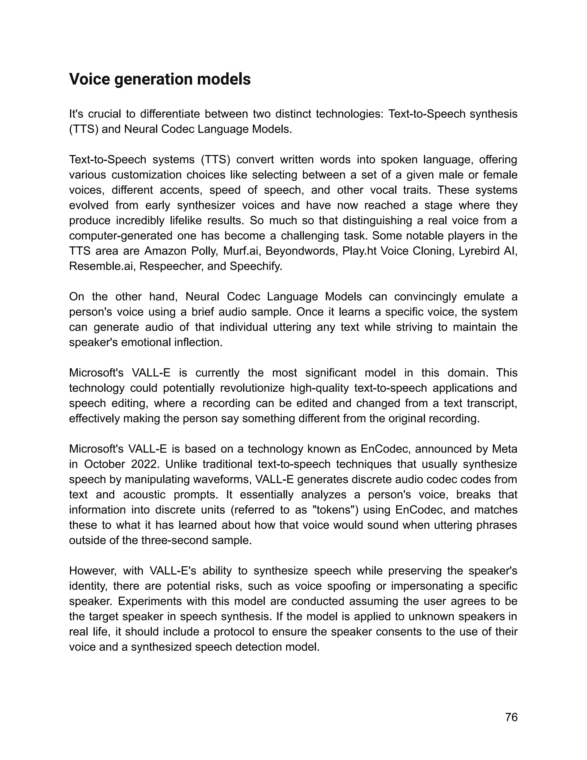 Voice generation models
It's crucial to differentiate between two distinct technologies: Text-to-Speech synthesis
(TTS) and Neural Codec Language Models.
Text-to-Speech systems (TTS) convert written words into spoken language, offering
various customization choices like selecting between a set of a given male or female
voices, different accents, speed of speech, and other vocal traits. These systems
evolved from early synthesizer voices and have now reached a stage where they
produce incredibly lifelike results. So much so that distinguishing a real voice from a
computer-generated one has become a challenging task. Some notable players in the
TTS area are Amazon Polly, Murf.ai, Beyondwords, Play.ht Voice Cloning, Lyrebird AI,
Resemble.ai, Respeecher, and Speechify.
On the other hand, Neural Codec Language Models can convincingly emulate a
person's voice using a brief audio sample. Once it learns a specific voice, the system
can generate audio of that individual uttering any text while striving to maintain the
speaker's emotional inflection.
Microsoft's VALL-E is currently the most significant model in this domain. This
technology could potentially revolutionize high-quality text-to-speech applications and
speech editing, where a recording can be edited and changed from a text transcript,
effectively making the person say something different from the original recording.
Microsoft's VALL-E is based on a technology known as EnCodec, announced by Meta
in October 2022. Unlike traditional text-to-speech techniques that usually synthesize
speech by manipulating waveforms, VALL-E generates discrete audio codec codes from
text and acoustic prompts. It essentially analyzes a person's voice, breaks that
information into discrete units (referred to as "tokens") using EnCodec, and matches
these to what it has learned about how that voice would sound when uttering phrases
outside of the three-second sample.
However, with VALL-E's ability to synthesize speech while preserving the speaker's
identity, there are potential risks, such as voice spoofing or impersonating a specific
speaker. Experiments with this model are conducted assuming the user agrees to be
the target speaker in speech synthesis. If the model is applied to unknown speakers in
real life, it should include a protocol to ensure the speaker consents to the use of their
voice and a synthesized speech detection model.
76
 