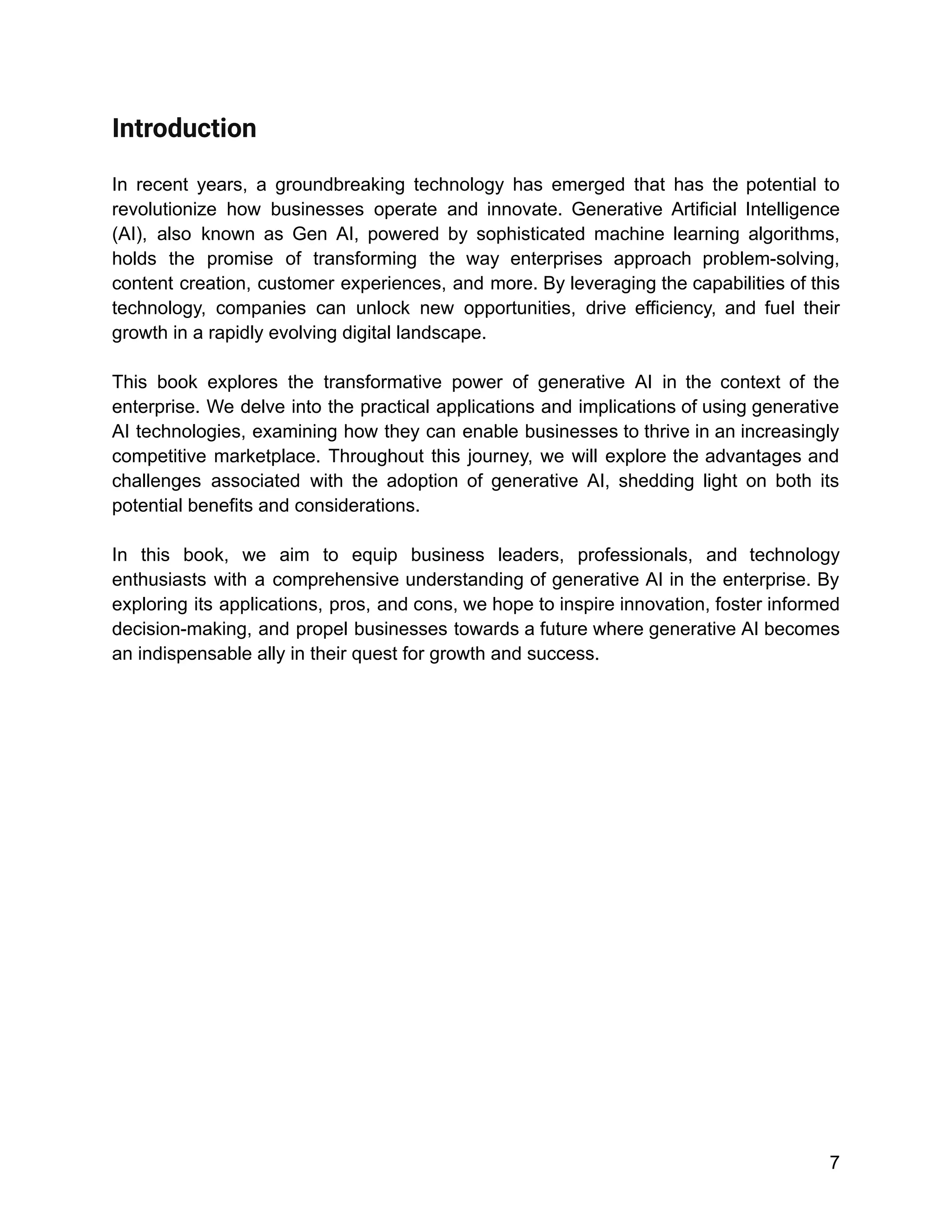 Introduction
In recent years, a groundbreaking technology has emerged that has the potential to
revolutionize how businesses operate and innovate. Generative Artificial Intelligence
(AI), also known as Gen AI, powered by sophisticated machine learning algorithms,
holds the promise of transforming the way enterprises approach problem-solving,
content creation, customer experiences, and more. By leveraging the capabilities of this
technology, companies can unlock new opportunities, drive efficiency, and fuel their
growth in a rapidly evolving digital landscape.
This book explores the transformative power of generative AI in the context of the
enterprise. We delve into the practical applications and implications of using generative
AI technologies, examining how they can enable businesses to thrive in an increasingly
competitive marketplace. Throughout this journey, we will explore the advantages and
challenges associated with the adoption of generative AI, shedding light on both its
potential benefits and considerations.
In this book, we aim to equip business leaders, professionals, and technology
enthusiasts with a comprehensive understanding of generative AI in the enterprise. By
exploring its applications, pros, and cons, we hope to inspire innovation, foster informed
decision-making, and propel businesses towards a future where generative AI becomes
an indispensable ally in their quest for growth and success.
7
 