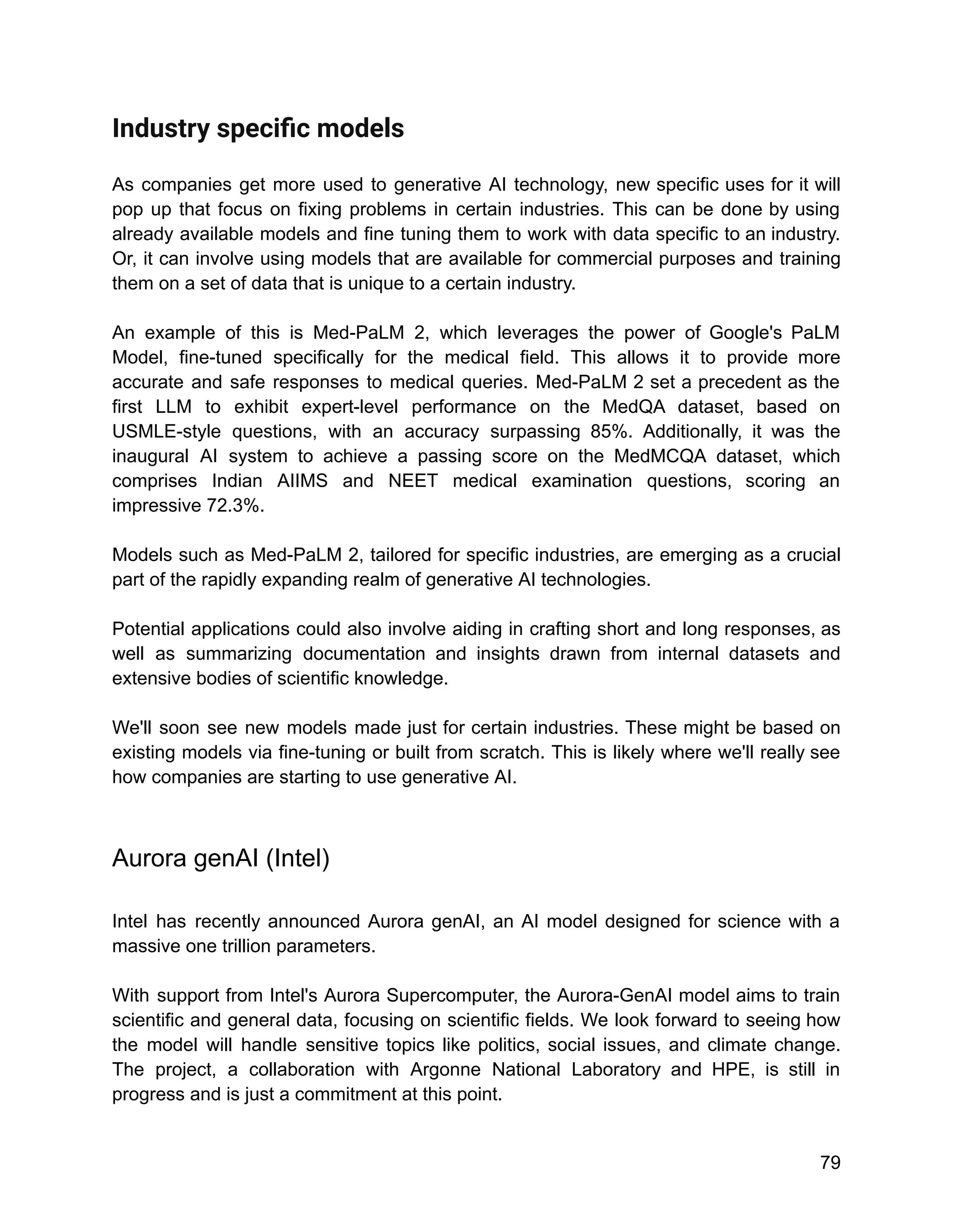 Industry speciﬁc models
As companies get more used to generative AI technology, new specific uses for it will
pop up that focus on fixing problems in certain industries. This can be done by using
already available models and fine tuning them to work with data specific to an industry.
Or, it can involve using models that are available for commercial purposes and training
them on a set of data that is unique to a certain industry.
An example of this is Med-PaLM 2, which leverages the power of Google's PaLM
Model, fine-tuned specifically for the medical field. This allows it to provide more
accurate and safe responses to medical queries. Med-PaLM 2 set a precedent as the
first LLM to exhibit expert-level performance on the MedQA dataset, based on
USMLE-style questions, with an accuracy surpassing 85%. Additionally, it was the
inaugural AI system to achieve a passing score on the MedMCQA dataset, which
comprises Indian AIIMS and NEET medical examination questions, scoring an
impressive 72.3%.
Models such as Med-PaLM 2, tailored for specific industries, are emerging as a crucial
part of the rapidly expanding realm of generative AI technologies.
Potential applications could also involve aiding in crafting short and long responses, as
well as summarizing documentation and insights drawn from internal datasets and
extensive bodies of scientific knowledge.
We'll soon see new models made just for certain industries. These might be based on
existing models via fine-tuning or built from scratch. This is likely where we'll really see
how companies are starting to use generative AI.
Aurora genAI (Intel)
Intel has recently announced Aurora genAI, an AI model designed for science with a
massive one trillion parameters.
With support from Intel's Aurora Supercomputer, the Aurora-GenAI model aims to train
scientific and general data, focusing on scientific fields. We look forward to seeing how
the model will handle sensitive topics like politics, social issues, and climate change.
The project, a collaboration with Argonne National Laboratory and HPE, is still in
progress and is just a commitment at this point.
79
 