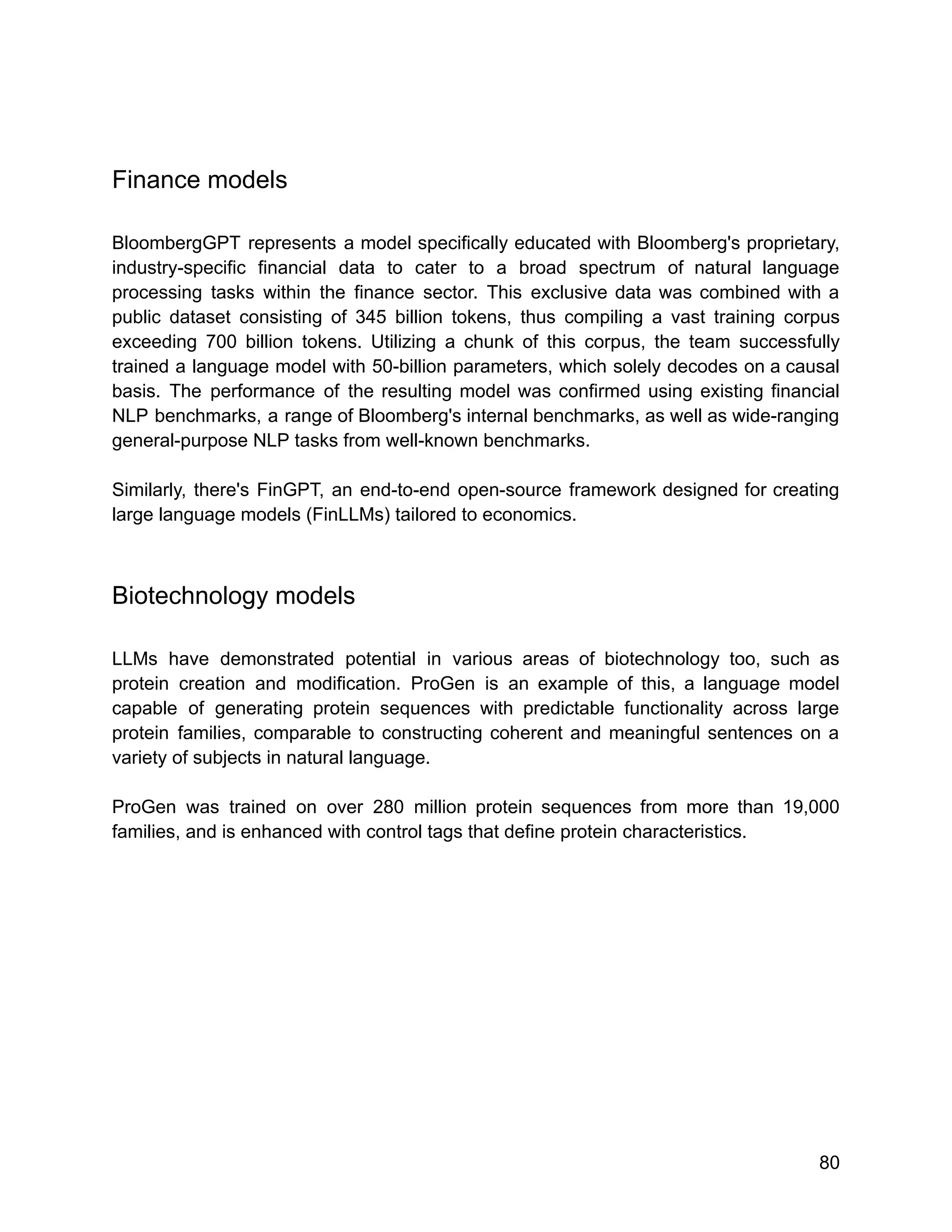 Finance models
BloombergGPT represents a model specifically educated with Bloomberg's proprietary,
industry-specific financial data to cater to a broad spectrum of natural language
processing tasks within the finance sector. This exclusive data was combined with a
public dataset consisting of 345 billion tokens, thus compiling a vast training corpus
exceeding 700 billion tokens. Utilizing a chunk of this corpus, the team successfully
trained a language model with 50-billion parameters, which solely decodes on a causal
basis. The performance of the resulting model was confirmed using existing financial
NLP benchmarks, a range of Bloomberg's internal benchmarks, as well as wide-ranging
general-purpose NLP tasks from well-known benchmarks.
Similarly, there's FinGPT, an end-to-end open-source framework designed for creating
large language models (FinLLMs) tailored to economics.
Biotechnology models
LLMs have demonstrated potential in various areas of biotechnology too, such as
protein creation and modification. ProGen is an example of this, a language model
capable of generating protein sequences with predictable functionality across large
protein families, comparable to constructing coherent and meaningful sentences on a
variety of subjects in natural language.
ProGen was trained on over 280 million protein sequences from more than 19,000
families, and is enhanced with control tags that define protein characteristics.
80
 