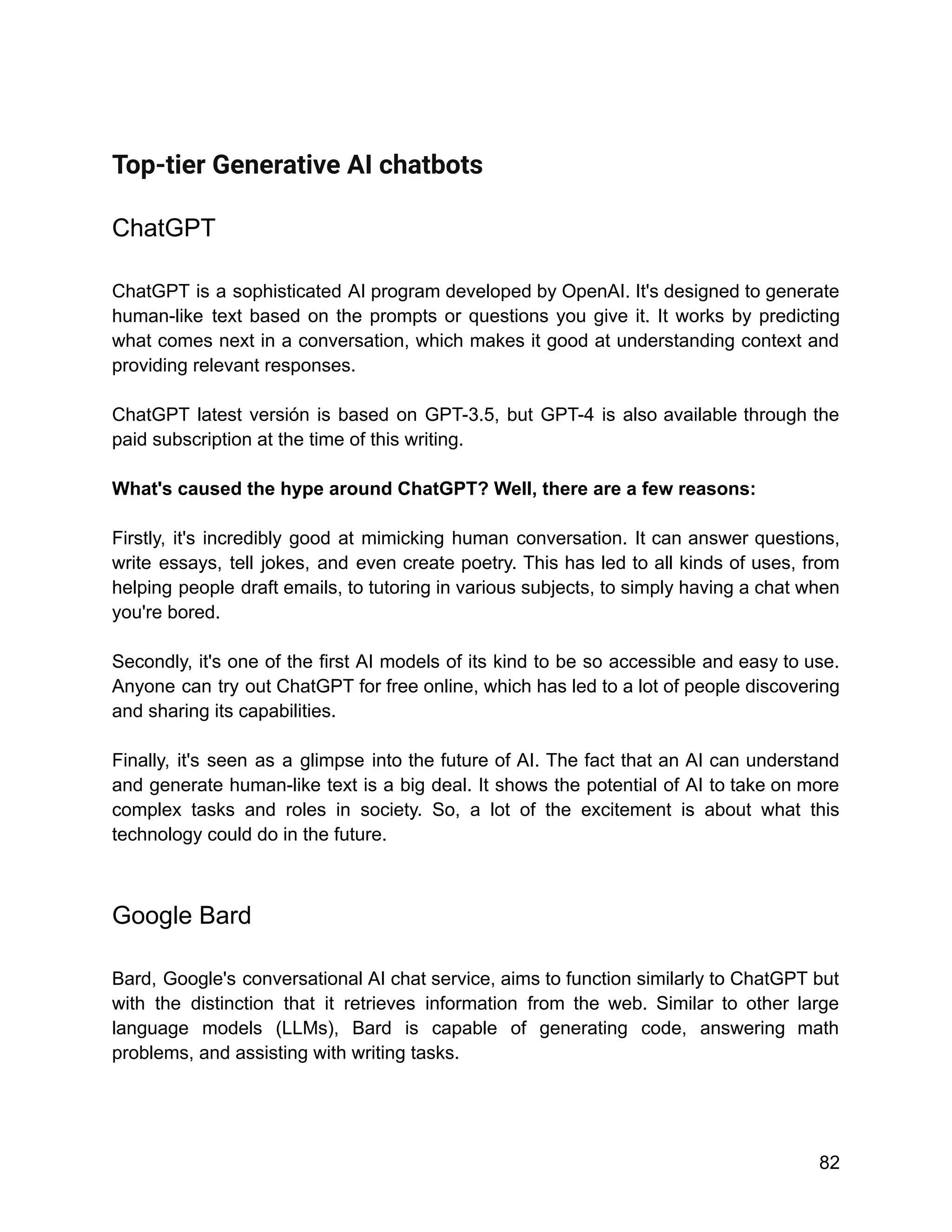 Top-tier Generative AI chatbots
ChatGPT
ChatGPT is a sophisticated AI program developed by OpenAI. It's designed to generate
human-like text based on the prompts or questions you give it. It works by predicting
what comes next in a conversation, which makes it good at understanding context and
providing relevant responses.
ChatGPT latest versión is based on GPT-3.5, but GPT-4 is also available through the
paid subscription at the time of this writing.
What's caused the hype around ChatGPT? Well, there are a few reasons:
Firstly, it's incredibly good at mimicking human conversation. It can answer questions,
write essays, tell jokes, and even create poetry. This has led to all kinds of uses, from
helping people draft emails, to tutoring in various subjects, to simply having a chat when
you're bored.
Secondly, it's one of the first AI models of its kind to be so accessible and easy to use.
Anyone can try out ChatGPT for free online, which has led to a lot of people discovering
and sharing its capabilities.
Finally, it's seen as a glimpse into the future of AI. The fact that an AI can understand
and generate human-like text is a big deal. It shows the potential of AI to take on more
complex tasks and roles in society. So, a lot of the excitement is about what this
technology could do in the future.
Google Bard
Bard, Google's conversational AI chat service, aims to function similarly to ChatGPT but
with the distinction that it retrieves information from the web. Similar to other large
language models (LLMs), Bard is capable of generating code, answering math
problems, and assisting with writing tasks.
82
 