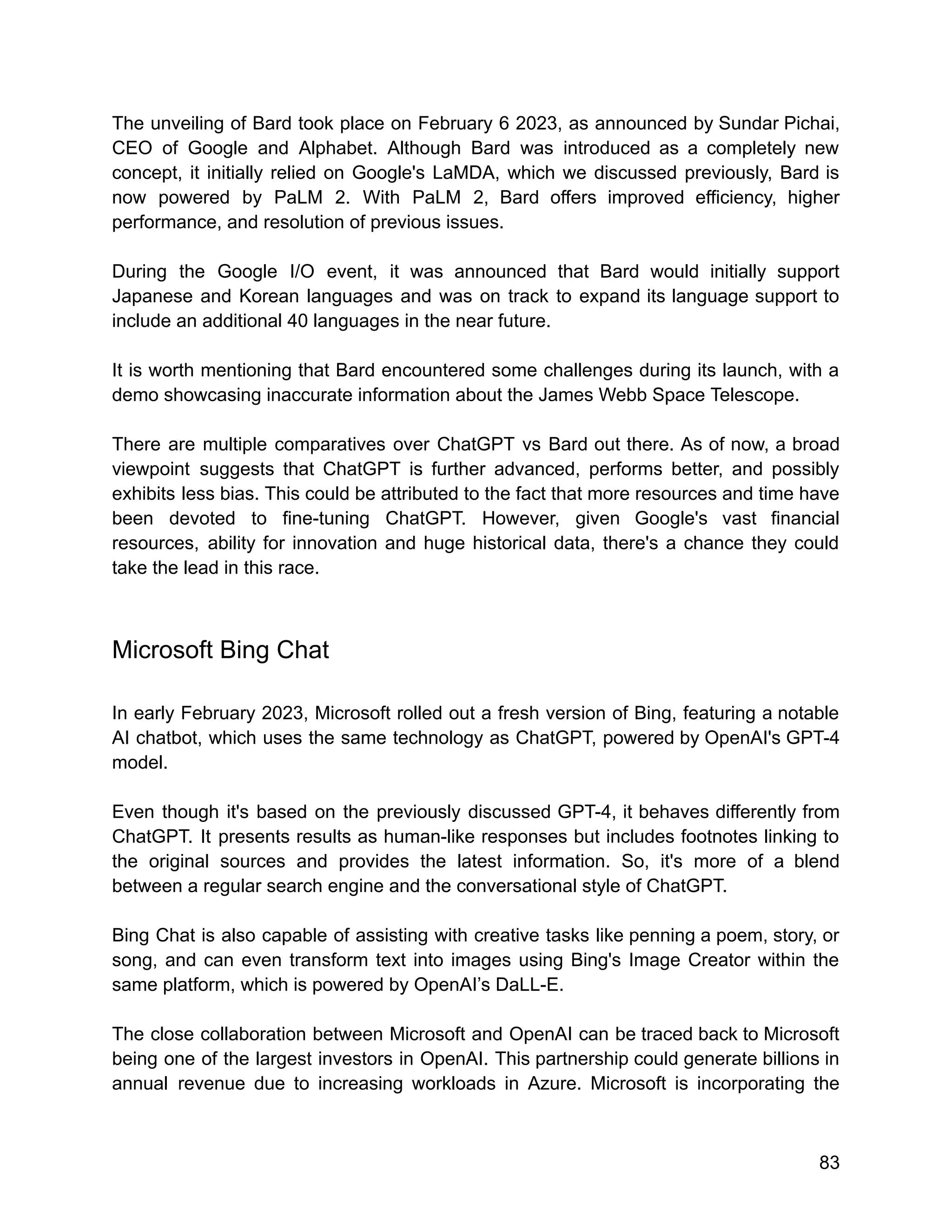 The unveiling of Bard took place on February 6 2023, as announced by Sundar Pichai,
CEO of Google and Alphabet. Although Bard was introduced as a completely new
concept, it initially relied on Google's LaMDA, which we discussed previously, Bard is
now powered by PaLM 2. With PaLM 2, Bard offers improved efficiency, higher
performance, and resolution of previous issues.
During the Google I/O event, it was announced that Bard would initially support
Japanese and Korean languages and was on track to expand its language support to
include an additional 40 languages in the near future.
It is worth mentioning that Bard encountered some challenges during its launch, with a
demo showcasing inaccurate information about the James Webb Space Telescope.
There are multiple comparatives over ChatGPT vs Bard out there. As of now, a broad
viewpoint suggests that ChatGPT is further advanced, performs better, and possibly
exhibits less bias. This could be attributed to the fact that more resources and time have
been devoted to fine-tuning ChatGPT. However, given Google's vast financial
resources, ability for innovation and huge historical data, there's a chance they could
take the lead in this race.
Microsoft Bing Chat
In early February 2023, Microsoft rolled out a fresh version of Bing, featuring a notable
AI chatbot, which uses the same technology as ChatGPT, powered by OpenAI's GPT-4
model.
Even though it's based on the previously discussed GPT-4, it behaves differently from
ChatGPT. It presents results as human-like responses but includes footnotes linking to
the original sources and provides the latest information. So, it's more of a blend
between a regular search engine and the conversational style of ChatGPT.
Bing Chat is also capable of assisting with creative tasks like penning a poem, story, or
song, and can even transform text into images using Bing's Image Creator within the
same platform, which is powered by OpenAI’s DaLL-E.
The close collaboration between Microsoft and OpenAI can be traced back to Microsoft
being one of the largest investors in OpenAI. This partnership could generate billions in
annual revenue due to increasing workloads in Azure. Microsoft is incorporating the
83
 