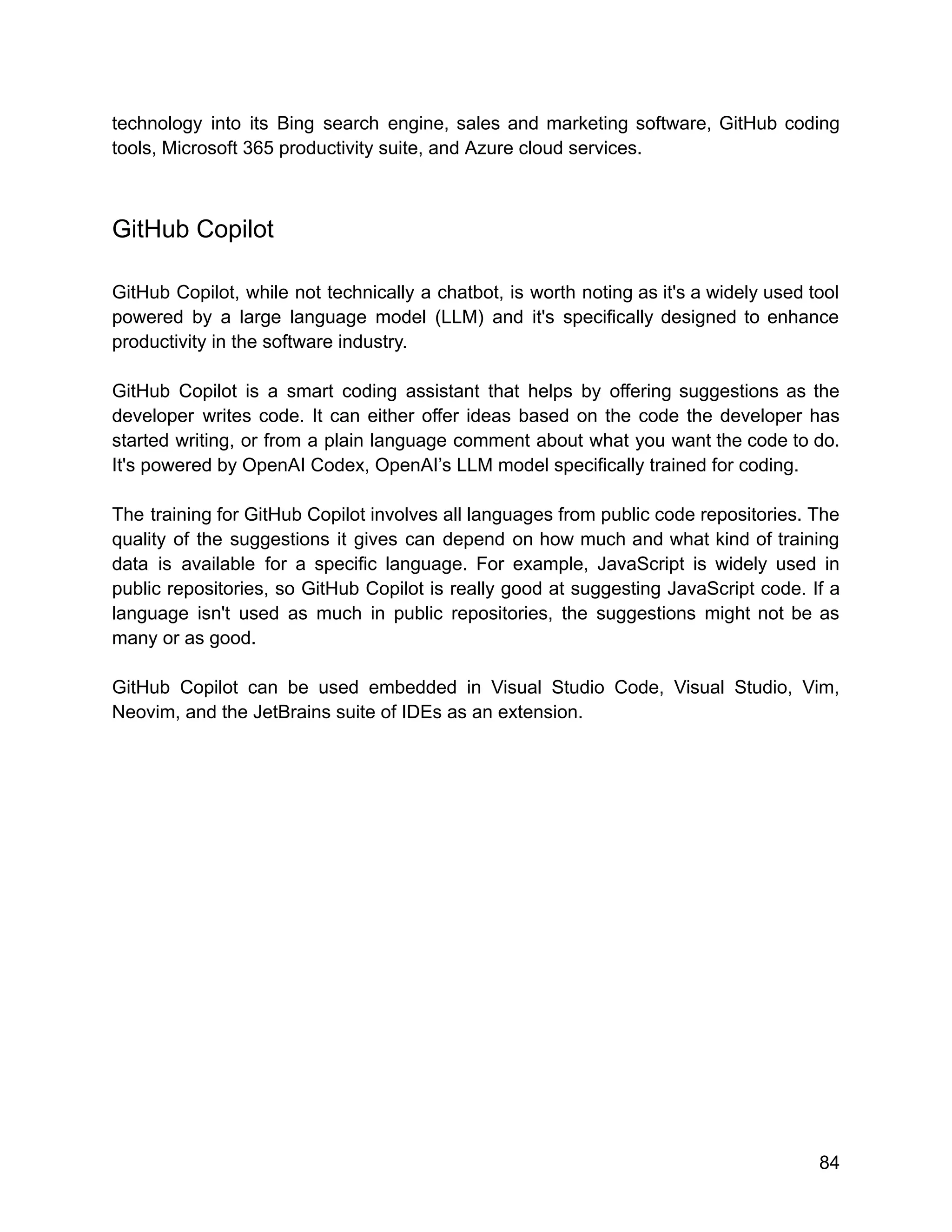 technology into its Bing search engine, sales and marketing software, GitHub coding
tools, Microsoft 365 productivity suite, and Azure cloud services.
GitHub Copilot
GitHub Copilot, while not technically a chatbot, is worth noting as it's a widely used tool
powered by a large language model (LLM) and it's specifically designed to enhance
productivity in the software industry.
GitHub Copilot is a smart coding assistant that helps by offering suggestions as the
developer writes code. It can either offer ideas based on the code the developer has
started writing, or from a plain language comment about what you want the code to do.
It's powered by OpenAI Codex, OpenAI’s LLM model specifically trained for coding.
The training for GitHub Copilot involves all languages from public code repositories. The
quality of the suggestions it gives can depend on how much and what kind of training
data is available for a specific language. For example, JavaScript is widely used in
public repositories, so GitHub Copilot is really good at suggesting JavaScript code. If a
language isn't used as much in public repositories, the suggestions might not be as
many or as good.
GitHub Copilot can be used embedded in Visual Studio Code, Visual Studio, Vim,
Neovim, and the JetBrains suite of IDEs as an extension.
84
 