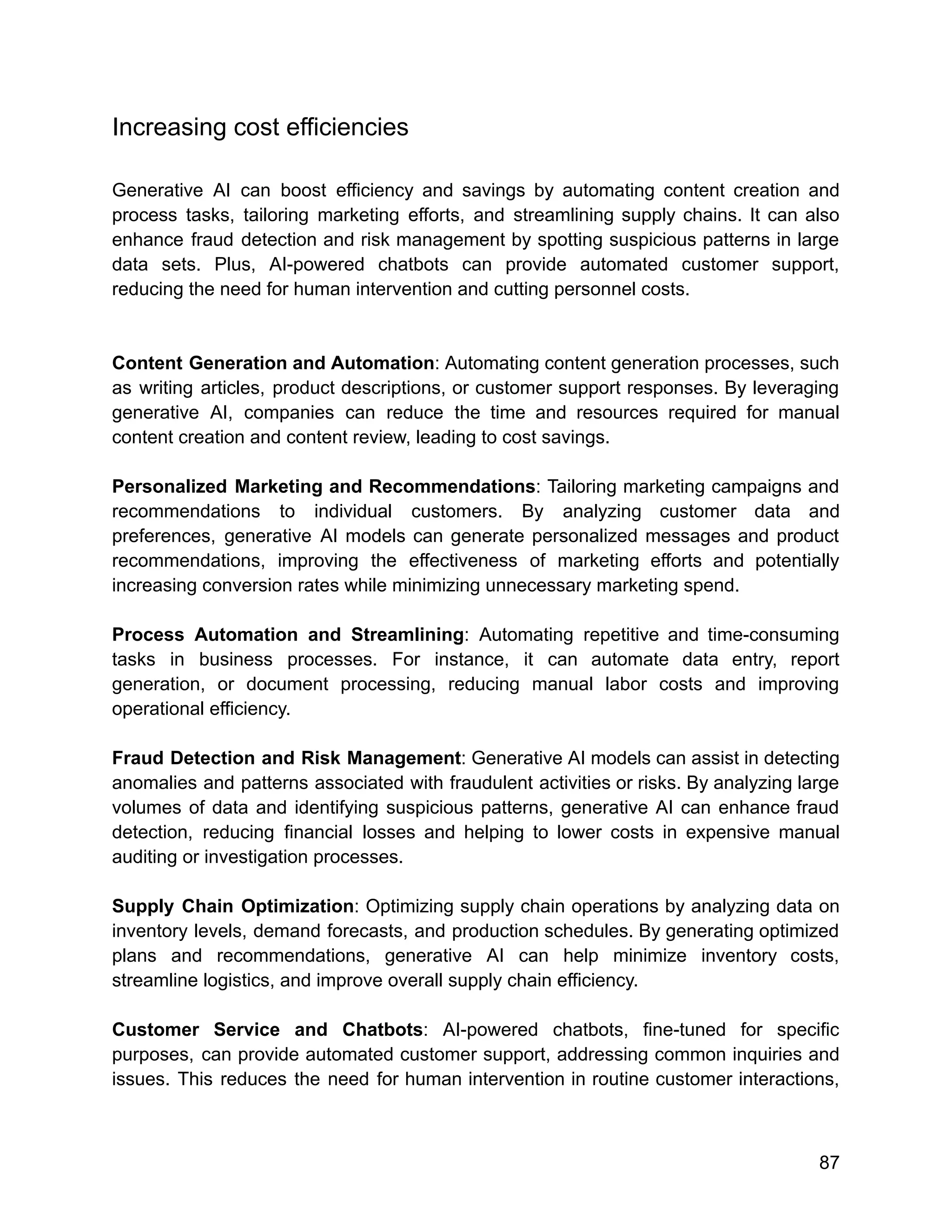 Increasing cost efficiencies
Generative AI can boost efficiency and savings by automating content creation and
process tasks, tailoring marketing efforts, and streamlining supply chains. It can also
enhance fraud detection and risk management by spotting suspicious patterns in large
data sets. Plus, AI-powered chatbots can provide automated customer support,
reducing the need for human intervention and cutting personnel costs.
Content Generation and Automation: Automating content generation processes, such
as writing articles, product descriptions, or customer support responses. By leveraging
generative AI, companies can reduce the time and resources required for manual
content creation and content review, leading to cost savings.
Personalized Marketing and Recommendations: Tailoring marketing campaigns and
recommendations to individual customers. By analyzing customer data and
preferences, generative AI models can generate personalized messages and product
recommendations, improving the effectiveness of marketing efforts and potentially
increasing conversion rates while minimizing unnecessary marketing spend.
Process Automation and Streamlining: Automating repetitive and time-consuming
tasks in business processes. For instance, it can automate data entry, report
generation, or document processing, reducing manual labor costs and improving
operational efficiency.
Fraud Detection and Risk Management: Generative AI models can assist in detecting
anomalies and patterns associated with fraudulent activities or risks. By analyzing large
volumes of data and identifying suspicious patterns, generative AI can enhance fraud
detection, reducing financial losses and helping to lower costs in expensive manual
auditing or investigation processes.
Supply Chain Optimization: Optimizing supply chain operations by analyzing data on
inventory levels, demand forecasts, and production schedules. By generating optimized
plans and recommendations, generative AI can help minimize inventory costs,
streamline logistics, and improve overall supply chain efficiency.
Customer Service and Chatbots: AI-powered chatbots, fine-tuned for specific
purposes, can provide automated customer support, addressing common inquiries and
issues. This reduces the need for human intervention in routine customer interactions,
87
 