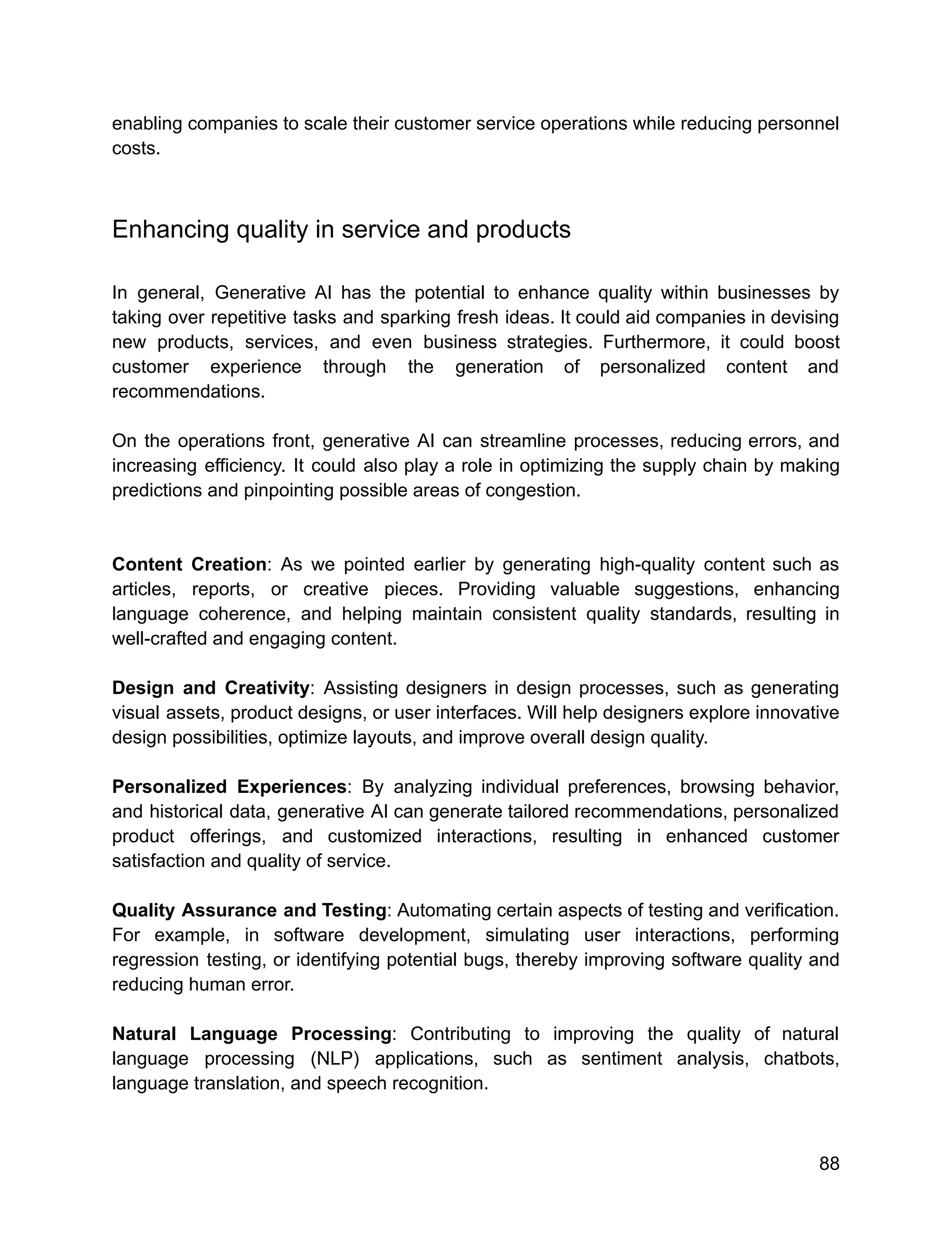 enabling companies to scale their customer service operations while reducing personnel
costs.
Enhancing quality in service and products
In general, Generative AI has the potential to enhance quality within businesses by
taking over repetitive tasks and sparking fresh ideas. It could aid companies in devising
new products, services, and even business strategies. Furthermore, it could boost
customer experience through the generation of personalized content and
recommendations.
On the operations front, generative AI can streamline processes, reducing errors, and
increasing efficiency. It could also play a role in optimizing the supply chain by making
predictions and pinpointing possible areas of congestion.
Content Creation: As we pointed earlier by generating high-quality content such as
articles, reports, or creative pieces. Providing valuable suggestions, enhancing
language coherence, and helping maintain consistent quality standards, resulting in
well-crafted and engaging content.
Design and Creativity: Assisting designers in design processes, such as generating
visual assets, product designs, or user interfaces. Will help designers explore innovative
design possibilities, optimize layouts, and improve overall design quality.
Personalized Experiences: By analyzing individual preferences, browsing behavior,
and historical data, generative AI can generate tailored recommendations, personalized
product offerings, and customized interactions, resulting in enhanced customer
satisfaction and quality of service.
Quality Assurance and Testing: Automating certain aspects of testing and verification.
For example, in software development, simulating user interactions, performing
regression testing, or identifying potential bugs, thereby improving software quality and
reducing human error.
Natural Language Processing: Contributing to improving the quality of natural
language processing (NLP) applications, such as sentiment analysis, chatbots,
language translation, and speech recognition.
88
 