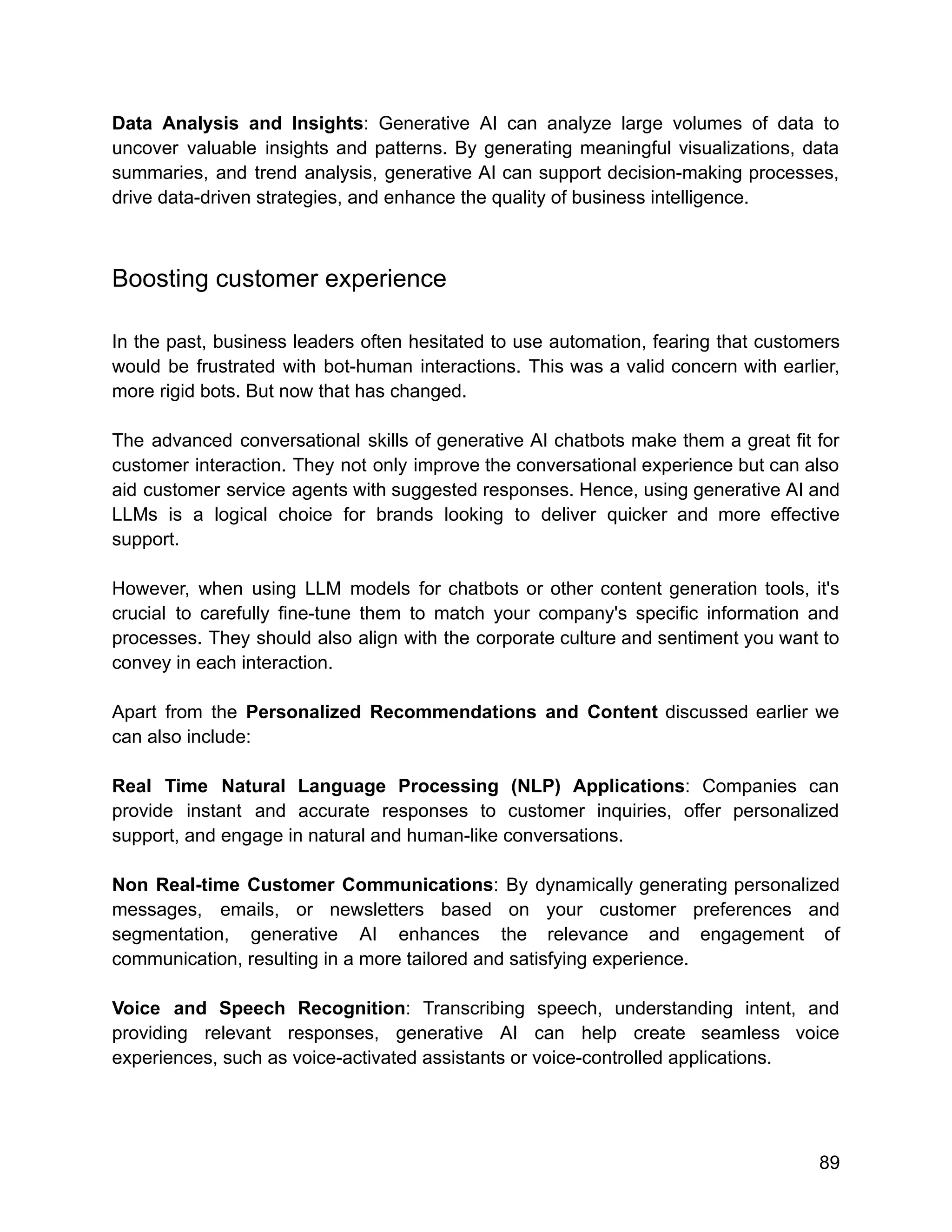 Data Analysis and Insights: Generative AI can analyze large volumes of data to
uncover valuable insights and patterns. By generating meaningful visualizations, data
summaries, and trend analysis, generative AI can support decision-making processes,
drive data-driven strategies, and enhance the quality of business intelligence.
Boosting customer experience
In the past, business leaders often hesitated to use automation, fearing that customers
would be frustrated with bot-human interactions. This was a valid concern with earlier,
more rigid bots. But now that has changed.
The advanced conversational skills of generative AI chatbots make them a great fit for
customer interaction. They not only improve the conversational experience but can also
aid customer service agents with suggested responses. Hence, using generative AI and
LLMs is a logical choice for brands looking to deliver quicker and more effective
support.
However, when using LLM models for chatbots or other content generation tools, it's
crucial to carefully fine-tune them to match your company's specific information and
processes. They should also align with the corporate culture and sentiment you want to
convey in each interaction.
Apart from the Personalized Recommendations and Content discussed earlier we
can also include:
Real Time Natural Language Processing (NLP) Applications: Companies can
provide instant and accurate responses to customer inquiries, offer personalized
support, and engage in natural and human-like conversations.
Non Real-time Customer Communications: By dynamically generating personalized
messages, emails, or newsletters based on your customer preferences and
segmentation, generative AI enhances the relevance and engagement of
communication, resulting in a more tailored and satisfying experience.
Voice and Speech Recognition: Transcribing speech, understanding intent, and
providing relevant responses, generative AI can help create seamless voice
experiences, such as voice-activated assistants or voice-controlled applications.
89
 