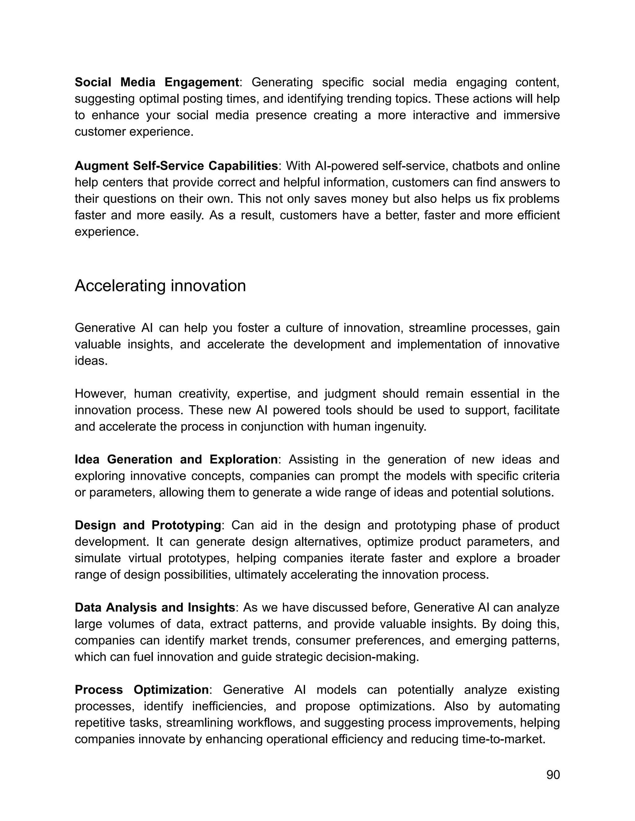 Social Media Engagement: Generating specific social media engaging content,
suggesting optimal posting times, and identifying trending topics. These actions will help
to enhance your social media presence creating a more interactive and immersive
customer experience.
Augment Self-Service Capabilities: With AI-powered self-service, chatbots and online
help centers that provide correct and helpful information, customers can find answers to
their questions on their own. This not only saves money but also helps us fix problems
faster and more easily. As a result, customers have a better, faster and more efficient
experience.
Accelerating innovation
Generative AI can help you foster a culture of innovation, streamline processes, gain
valuable insights, and accelerate the development and implementation of innovative
ideas.
However, human creativity, expertise, and judgment should remain essential in the
innovation process. These new AI powered tools should be used to support, facilitate
and accelerate the process in conjunction with human ingenuity.
Idea Generation and Exploration: Assisting in the generation of new ideas and
exploring innovative concepts, companies can prompt the models with specific criteria
or parameters, allowing them to generate a wide range of ideas and potential solutions.
Design and Prototyping: Can aid in the design and prototyping phase of product
development. It can generate design alternatives, optimize product parameters, and
simulate virtual prototypes, helping companies iterate faster and explore a broader
range of design possibilities, ultimately accelerating the innovation process.
Data Analysis and Insights: As we have discussed before, Generative AI can analyze
large volumes of data, extract patterns, and provide valuable insights. By doing this,
companies can identify market trends, consumer preferences, and emerging patterns,
which can fuel innovation and guide strategic decision-making.
Process Optimization: Generative AI models can potentially analyze existing
processes, identify inefficiencies, and propose optimizations. Also by automating
repetitive tasks, streamlining workflows, and suggesting process improvements, helping
companies innovate by enhancing operational efficiency and reducing time-to-market.
90
 