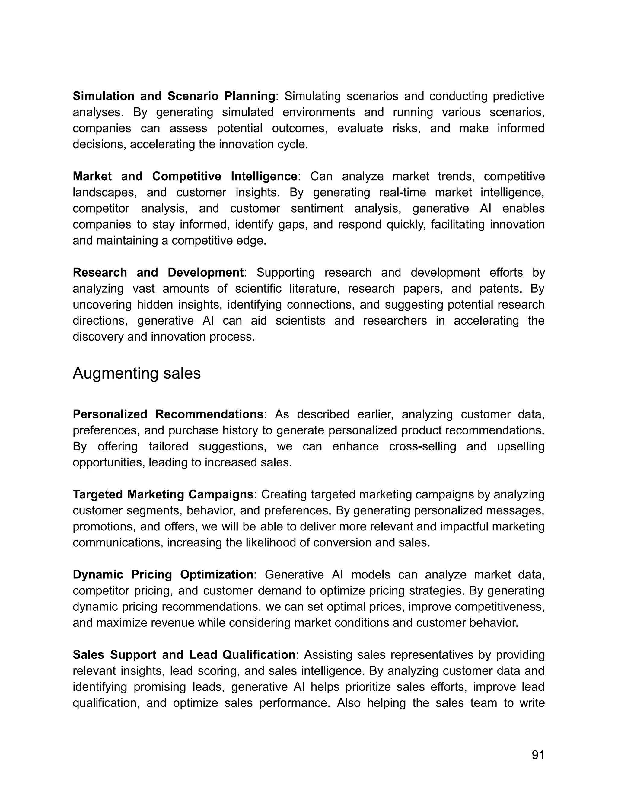 Simulation and Scenario Planning: Simulating scenarios and conducting predictive
analyses. By generating simulated environments and running various scenarios,
companies can assess potential outcomes, evaluate risks, and make informed
decisions, accelerating the innovation cycle.
Market and Competitive Intelligence: Can analyze market trends, competitive
landscapes, and customer insights. By generating real-time market intelligence,
competitor analysis, and customer sentiment analysis, generative AI enables
companies to stay informed, identify gaps, and respond quickly, facilitating innovation
and maintaining a competitive edge.
Research and Development: Supporting research and development efforts by
analyzing vast amounts of scientific literature, research papers, and patents. By
uncovering hidden insights, identifying connections, and suggesting potential research
directions, generative AI can aid scientists and researchers in accelerating the
discovery and innovation process.
Augmenting sales
Personalized Recommendations: As described earlier, analyzing customer data,
preferences, and purchase history to generate personalized product recommendations.
By offering tailored suggestions, we can enhance cross-selling and upselling
opportunities, leading to increased sales.
Targeted Marketing Campaigns: Creating targeted marketing campaigns by analyzing
customer segments, behavior, and preferences. By generating personalized messages,
promotions, and offers, we will be able to deliver more relevant and impactful marketing
communications, increasing the likelihood of conversion and sales.
Dynamic Pricing Optimization: Generative AI models can analyze market data,
competitor pricing, and customer demand to optimize pricing strategies. By generating
dynamic pricing recommendations, we can set optimal prices, improve competitiveness,
and maximize revenue while considering market conditions and customer behavior.
Sales Support and Lead Qualification: Assisting sales representatives by providing
relevant insights, lead scoring, and sales intelligence. By analyzing customer data and
identifying promising leads, generative AI helps prioritize sales efforts, improve lead
qualification, and optimize sales performance. Also helping the sales team to write
91
 