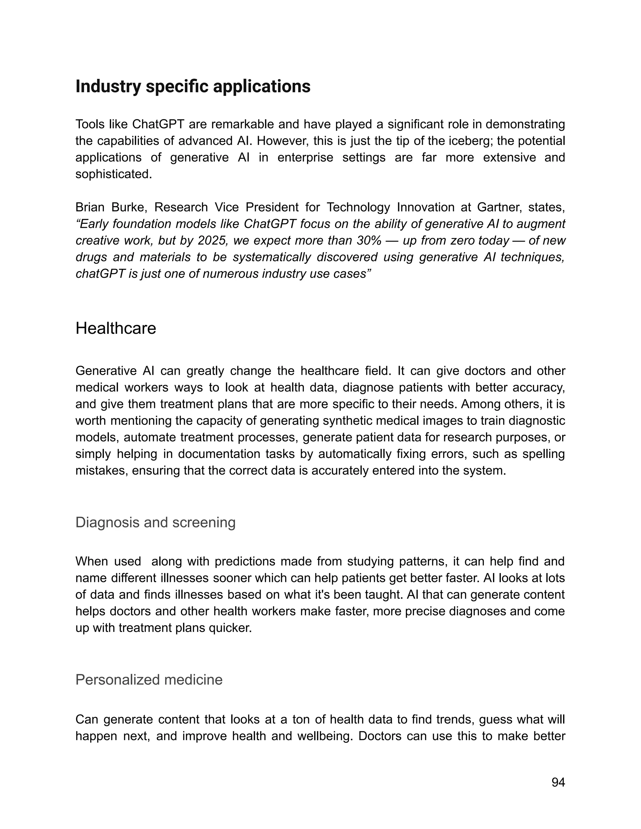 Industry speciﬁc applications
Tools like ChatGPT are remarkable and have played a significant role in demonstrating
the capabilities of advanced AI. However, this is just the tip of the iceberg; the potential
applications of generative AI in enterprise settings are far more extensive and
sophisticated.
Brian Burke, Research Vice President for Technology Innovation at Gartner, states,
“Early foundation models like ChatGPT focus on the ability of generative AI to augment
creative work, but by 2025, we expect more than 30% — up from zero today — of new
drugs and materials to be systematically discovered using generative AI techniques,
chatGPT is just one of numerous industry use cases”
Healthcare
Generative AI can greatly change the healthcare field. It can give doctors and other
medical workers ways to look at health data, diagnose patients with better accuracy,
and give them treatment plans that are more specific to their needs. Among others, it is
worth mentioning the capacity of generating synthetic medical images to train diagnostic
models, automate treatment processes, generate patient data for research purposes, or
simply helping in documentation tasks by automatically fixing errors, such as spelling
mistakes, ensuring that the correct data is accurately entered into the system.
Diagnosis and screening
When used along with predictions made from studying patterns, it can help find and
name different illnesses sooner which can help patients get better faster. AI looks at lots
of data and finds illnesses based on what it's been taught. AI that can generate content
helps doctors and other health workers make faster, more precise diagnoses and come
up with treatment plans quicker.
Personalized medicine
Can generate content that looks at a ton of health data to find trends, guess what will
happen next, and improve health and wellbeing. Doctors can use this to make better
94
 