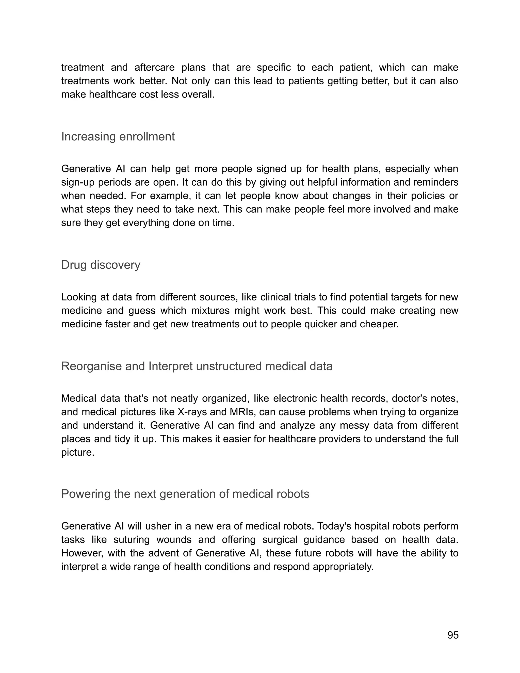 treatment and aftercare plans that are specific to each patient, which can make
treatments work better. Not only can this lead to patients getting better, but it can also
make healthcare cost less overall.
Increasing enrollment
Generative AI can help get more people signed up for health plans, especially when
sign-up periods are open. It can do this by giving out helpful information and reminders
when needed. For example, it can let people know about changes in their policies or
what steps they need to take next. This can make people feel more involved and make
sure they get everything done on time.
Drug discovery
Looking at data from different sources, like clinical trials to find potential targets for new
medicine and guess which mixtures might work best. This could make creating new
medicine faster and get new treatments out to people quicker and cheaper.
Reorganise and Interpret unstructured medical data
Medical data that's not neatly organized, like electronic health records, doctor's notes,
and medical pictures like X-rays and MRIs, can cause problems when trying to organize
and understand it. Generative AI can find and analyze any messy data from different
places and tidy it up. This makes it easier for healthcare providers to understand the full
picture.
Powering the next generation of medical robots
Generative AI will usher in a new era of medical robots. Today's hospital robots perform
tasks like suturing wounds and offering surgical guidance based on health data.
However, with the advent of Generative AI, these future robots will have the ability to
interpret a wide range of health conditions and respond appropriately.
95
 