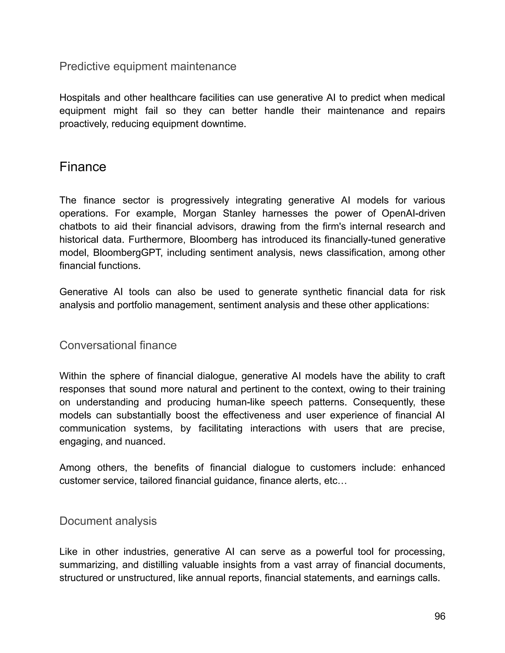 Predictive equipment maintenance
Hospitals and other healthcare facilities can use generative AI to predict when medical
equipment might fail so they can better handle their maintenance and repairs
proactively, reducing equipment downtime.
Finance
The finance sector is progressively integrating generative AI models for various
operations. For example, Morgan Stanley harnesses the power of OpenAI-driven
chatbots to aid their financial advisors, drawing from the firm's internal research and
historical data. Furthermore, Bloomberg has introduced its financially-tuned generative
model, BloombergGPT, including sentiment analysis, news classification, among other
financial functions.
Generative AI tools can also be used to generate synthetic financial data for risk
analysis and portfolio management, sentiment analysis and these other applications:
Conversational finance
Within the sphere of financial dialogue, generative AI models have the ability to craft
responses that sound more natural and pertinent to the context, owing to their training
on understanding and producing human-like speech patterns. Consequently, these
models can substantially boost the effectiveness and user experience of financial AI
communication systems, by facilitating interactions with users that are precise,
engaging, and nuanced.
Among others, the benefits of financial dialogue to customers include: enhanced
customer service, tailored financial guidance, finance alerts, etc…
Document analysis
Like in other industries, generative AI can serve as a powerful tool for processing,
summarizing, and distilling valuable insights from a vast array of financial documents,
structured or unstructured, like annual reports, financial statements, and earnings calls.
96
 