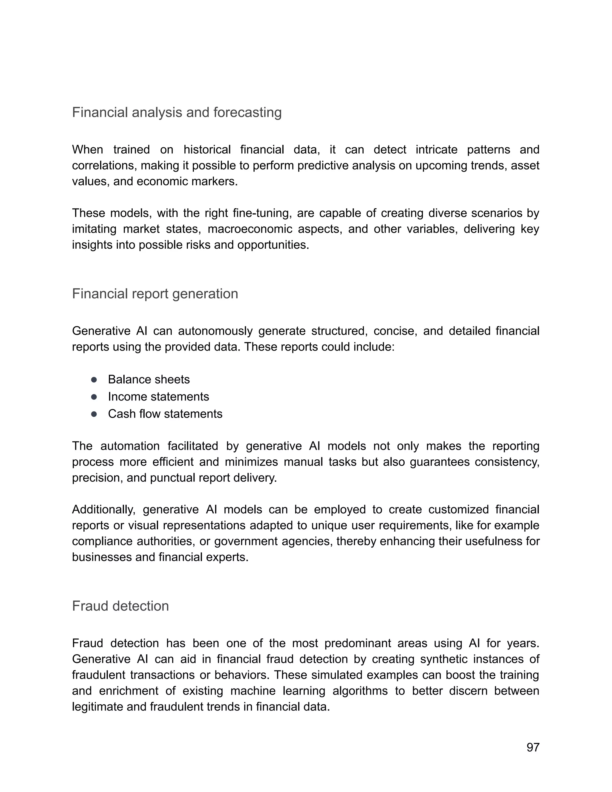 Financial analysis and forecasting
When trained on historical financial data, it can detect intricate patterns and
correlations, making it possible to perform predictive analysis on upcoming trends, asset
values, and economic markers.
These models, with the right fine-tuning, are capable of creating diverse scenarios by
imitating market states, macroeconomic aspects, and other variables, delivering key
insights into possible risks and opportunities.
Financial report generation
Generative AI can autonomously generate structured, concise, and detailed financial
reports using the provided data. These reports could include:
● Balance sheets
● Income statements
● Cash flow statements
The automation facilitated by generative AI models not only makes the reporting
process more efficient and minimizes manual tasks but also guarantees consistency,
precision, and punctual report delivery.
Additionally, generative AI models can be employed to create customized financial
reports or visual representations adapted to unique user requirements, like for example
compliance authorities, or government agencies, thereby enhancing their usefulness for
businesses and financial experts.
Fraud detection
Fraud detection has been one of the most predominant areas using AI for years.
Generative AI can aid in financial fraud detection by creating synthetic instances of
fraudulent transactions or behaviors. These simulated examples can boost the training
and enrichment of existing machine learning algorithms to better discern between
legitimate and fraudulent trends in financial data.
97
 