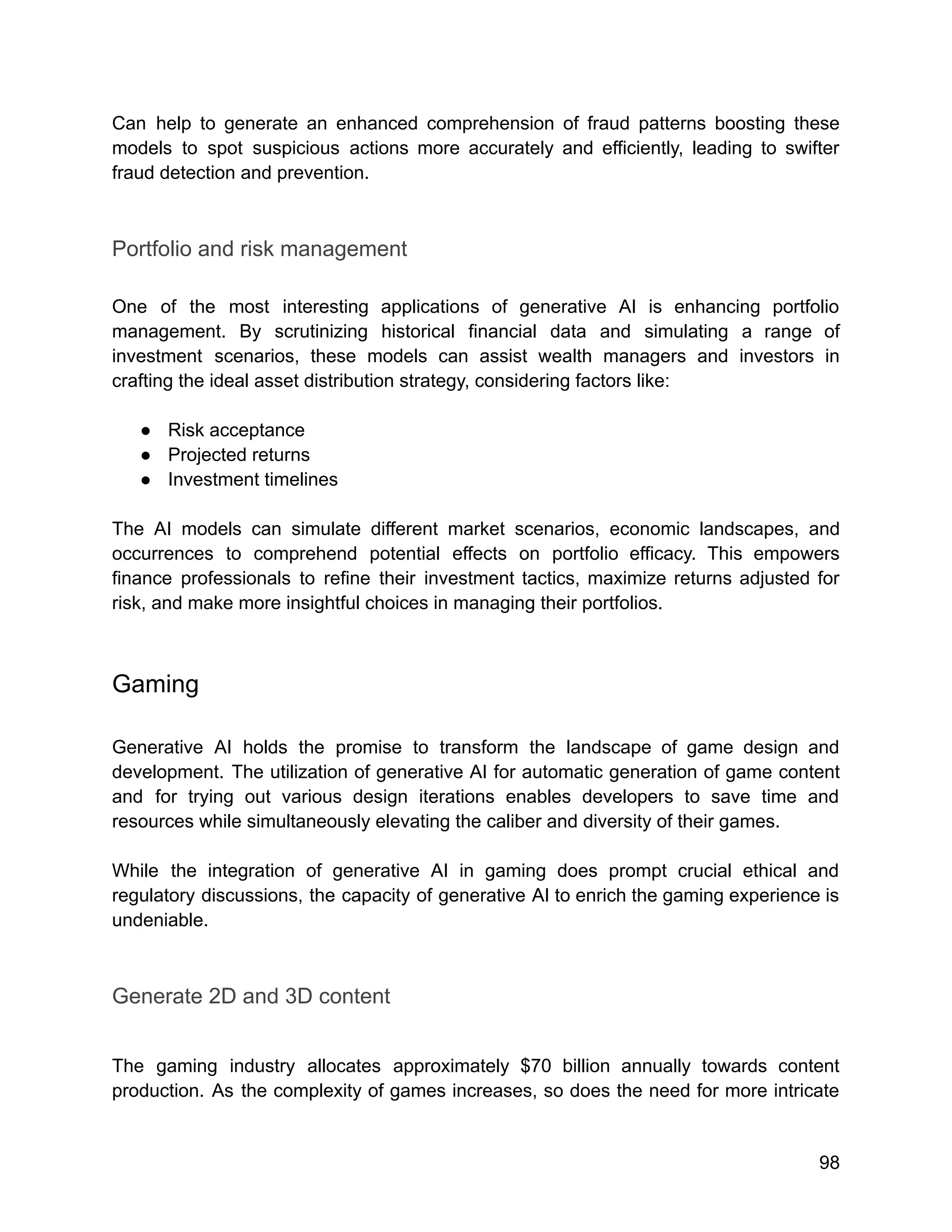 Can help to generate an enhanced comprehension of fraud patterns boosting these
models to spot suspicious actions more accurately and efficiently, leading to swifter
fraud detection and prevention.
Portfolio and risk management
One of the most interesting applications of generative AI is enhancing portfolio
management. By scrutinizing historical financial data and simulating a range of
investment scenarios, these models can assist wealth managers and investors in
crafting the ideal asset distribution strategy, considering factors like:
● Risk acceptance
● Projected returns
● Investment timelines
The AI models can simulate different market scenarios, economic landscapes, and
occurrences to comprehend potential effects on portfolio efficacy. This empowers
finance professionals to refine their investment tactics, maximize returns adjusted for
risk, and make more insightful choices in managing their portfolios.
Gaming
Generative AI holds the promise to transform the landscape of game design and
development. The utilization of generative AI for automatic generation of game content
and for trying out various design iterations enables developers to save time and
resources while simultaneously elevating the caliber and diversity of their games.
While the integration of generative AI in gaming does prompt crucial ethical and
regulatory discussions, the capacity of generative AI to enrich the gaming experience is
undeniable.
Generate 2D and 3D content
The gaming industry allocates approximately $70 billion annually towards content
production. As the complexity of games increases, so does the need for more intricate
98
 
