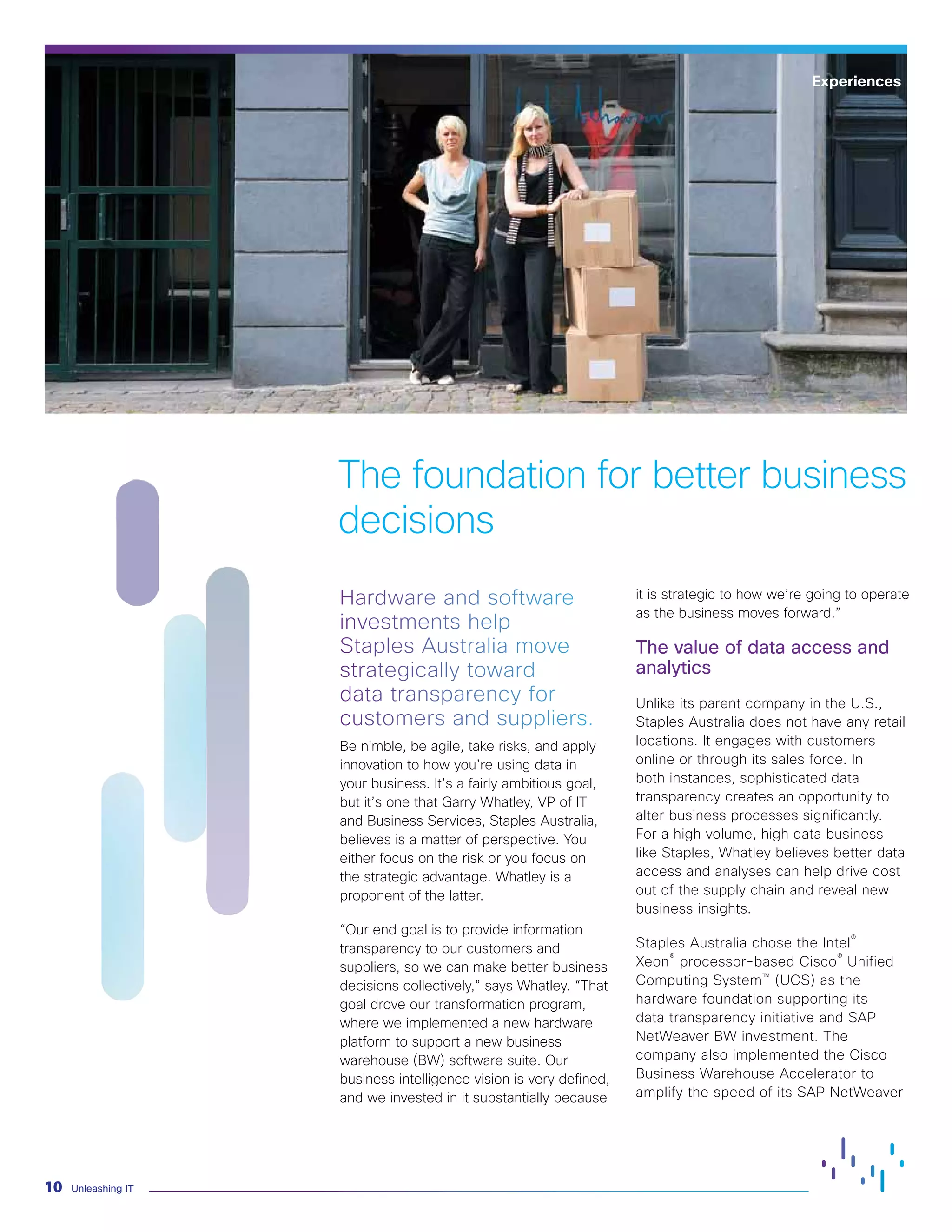 Unleashing IT10
The foundation for better business
decisions
Hardware and software
investments help
Staples Australia move
strategically toward
data transparency for
customers and suppliers.
Be nimble, be agile, take risks, and apply
innovation to how you’re using data in
your business. It’s a fairly ambitious goal,
but it’s one that Garry Whatley, VP of IT
and Business Services, Staples Australia,
believes is a matter of perspective. You
either focus on the risk or you focus on
the strategic advantage. Whatley is a
proponent of the latter.
“Our end goal is to provide information
transparency to our customers and
suppliers, so we can make better business
decisions collectively,” says Whatley. “That
goal drove our transformation program,
where we implemented a new hardware
platform to support a new business
warehouse (BW) software suite. Our
business intelligence vision is very defined,
and we invested in it substantially because
it is strategic to how we’re going to operate
as the business moves forward.”
The value of data access and
analytics
Unlike its parent company in the U.S.,
Staples Australia does not have any retail
locations. It engages with customers
online or through its sales force. In
both instances, sophisticated data
transparency creates an opportunity to
alter business processes significantly.
For a high volume, high data business
like Staples, Whatley believes better data
access and analyses can help drive cost
out of the supply chain and reveal new
business insights.
Staples Australia chose the Intel®
Xeon®
processor-based Cisco®
Unified
Computing System™ (UCS) as the
hardware foundation supporting its
data transparency initiative and SAP
NetWeaver BW investment. The
company also implemented the Cisco
Business Warehouse Accelerator to
amplify the speed of its SAP NetWeaver
Experiences
 