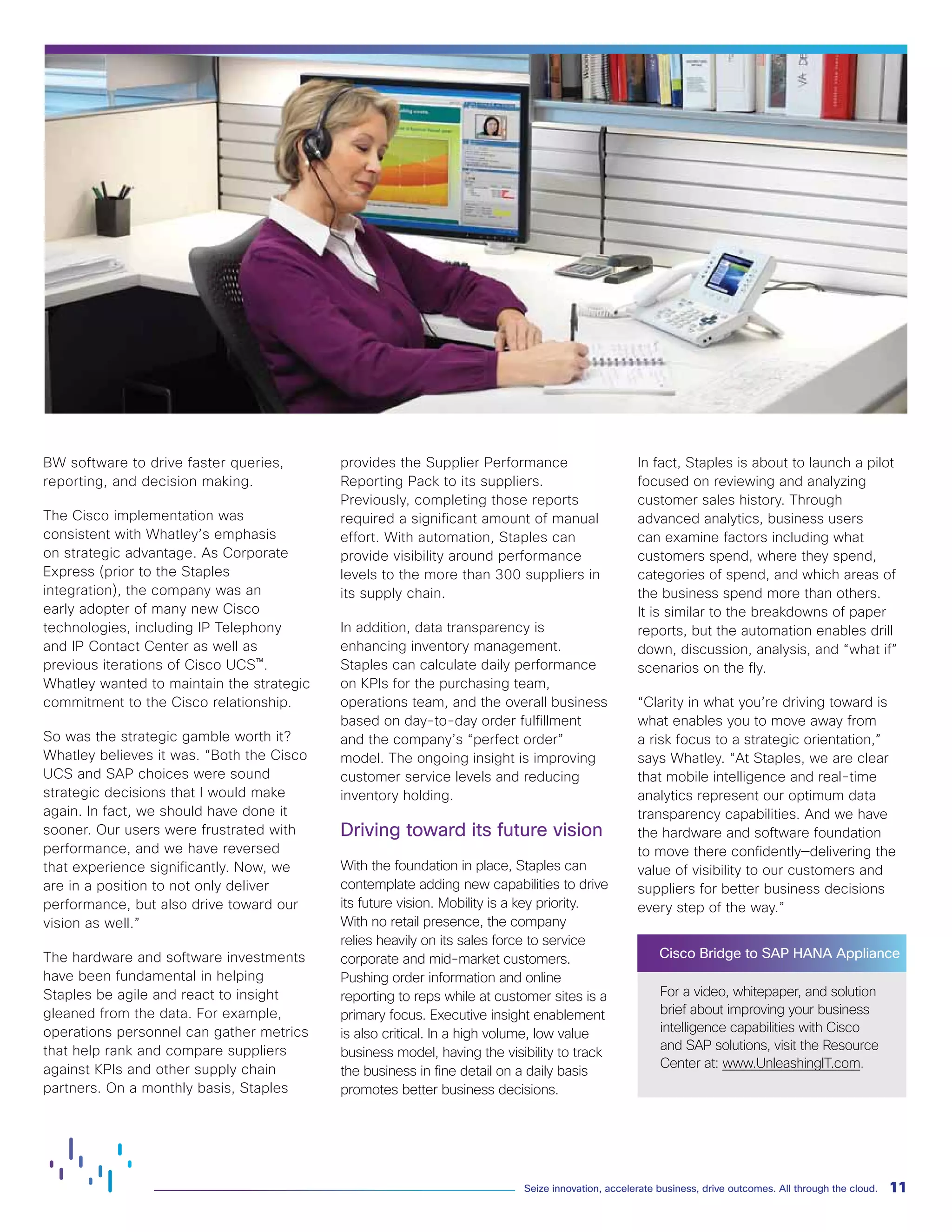 11Seize innovation, accelerate business, drive outcomes. All through the cloud.
BW software to drive faster queries,
reporting, and decision making.
The Cisco implementation was
consistent with Whatley’s emphasis
on strategic advantage. As Corporate
Express (prior to the Staples
integration), the company was an
early adopter of many new Cisco
technologies, including IP Telephony
and IP Contact Center as well as
previous iterations of Cisco UCS™.
Whatley wanted to maintain the strategic
commitment to the Cisco relationship.
So was the strategic gamble worth it?
Whatley believes it was. “Both the Cisco
UCS and SAP choices were sound
strategic decisions that I would make
again. In fact, we should have done it
sooner. Our users were frustrated with
performance, and we have reversed
that experience significantly. Now, we
are in a position to not only deliver
performance, but also drive toward our
vision as well.”
The hardware and software investments
have been fundamental in helping
Staples be agile and react to insight
gleaned from the data. For example,
operations personnel can gather metrics
that help rank and compare suppliers
against KPIs and other supply chain
partners. On a monthly basis, Staples
provides the Supplier Performance
Reporting Pack to its suppliers.
Previously, completing those reports
required a significant amount of manual
effort. With automation, Staples can
provide visibility around performance
levels to the more than 300 suppliers in
its supply chain.
In addition, data transparency is
enhancing inventory management.
Staples can calculate daily performance
on KPIs for the purchasing team,
operations team, and the overall business
based on day-to-day order fulfillment
and the company’s “perfect order”
model. The ongoing insight is improving
customer service levels and reducing
inventory holding.
Driving toward its future vision
With the foundation in place, Staples can
contemplate adding new capabilities to drive
its future vision. Mobility is a key priority.
With no retail presence, the company
relies heavily on its sales force to service
corporate and mid-market customers.
Pushing order information and online
reporting to reps while at customer sites is a
primary focus. Executive insight enablement
is also critical. In a high volume, low value
business model, having the visibility to track
the business in fine detail on a daily basis
promotes better business decisions.
In fact, Staples is about to launch a pilot
focused on reviewing and analyzing
customer sales history. Through
advanced analytics, business users
can examine factors including what
customers spend, where they spend,
categories of spend, and which areas of
the business spend more than others.
It is similar to the breakdowns of paper
reports, but the automation enables drill
down, discussion, analysis, and “what if”
scenarios on the fly.
“Clarity in what you’re driving toward is
what enables you to move away from
a risk focus to a strategic orientation,”
says Whatley. “At Staples, we are clear
that mobile intelligence and real-time
analytics represent our optimum data
transparency capabilities. And we have
the hardware and software foundation
to move there confidently—delivering the
value of visibility to our customers and
suppliers for better business decisions
every step of the way.”
Cisco Bridge to SAP HANA Appliance
For a video, whitepaper, and solution
brief about improving your business
intelligence capabilities with Cisco
and SAP solutions, visit the Resource
Center at: www.UnleashingIT.com.
 