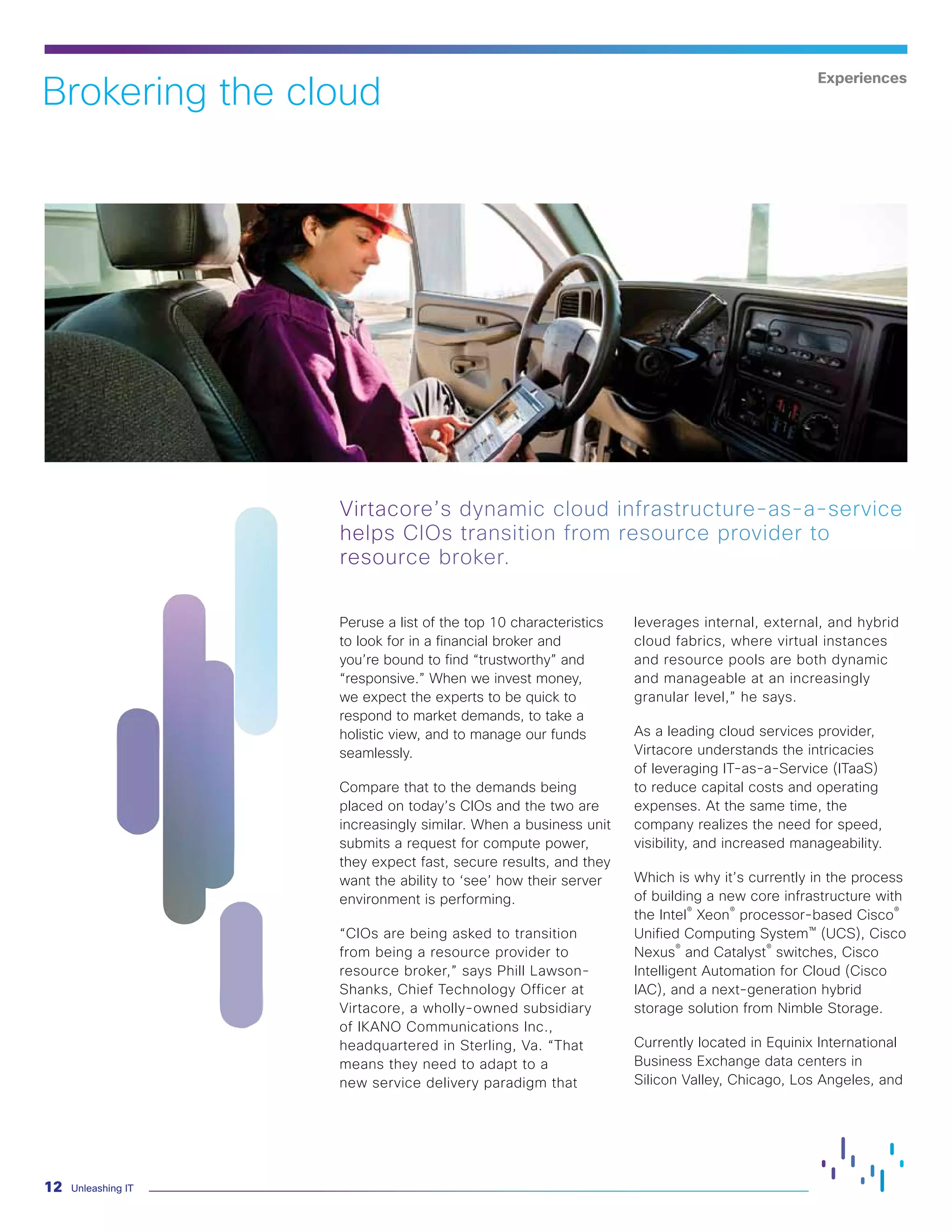 Unleashing IT12
Peruse a list of the top 10 characteristics
to look for in a financial broker and
you’re bound to find “trustworthy” and
“responsive.” When we invest money,
we expect the experts to be quick to
respond to market demands, to take a
holistic view, and to manage our funds
seamlessly.
Compare that to the demands being
placed on today’s CIOs and the two are
increasingly similar. When a business unit
submits a request for compute power,
they expect fast, secure results, and they
want the ability to ‘see’ how their server
environment is performing.
“CIOs are being asked to transition
from being a resource provider to
resource broker,” says Phill Lawson-
Shanks, Chief Technology Officer at
Virtacore, a wholly-owned subsidiary
of IKANO Communications Inc.,
headquartered in Sterling, Va. “That
means they need to adapt to a
new service delivery paradigm that
leverages internal, external, and hybrid
cloud fabrics, where virtual instances
and resource pools are both dynamic
and manageable at an increasingly
granular level,” he says.
As a leading cloud services provider,
Virtacore understands the intricacies
of leveraging IT-as-a-Service (ITaaS)
to reduce capital costs and operating
expenses. At the same time, the
company realizes the need for speed,
visibility, and increased manageability.
Which is why it’s currently in the process
of building a new core infrastructure with
the Intel®
Xeon®
processor-based Cisco®
Unified Computing System™ (UCS), Cisco
Nexus®
and Catalyst®
switches, Cisco
Intelligent Automation for Cloud (Cisco
IAC), and a next-generation hybrid
storage solution from Nimble Storage.
Currently located in Equinix International
Business Exchange data centers in
Silicon Valley, Chicago, Los Angeles, and
Virtacore’s dynamic cloud infrastructure-as-a-service
helps CIOs transition from resource provider to
resource broker.
Brokering the cloud
Experiences
 