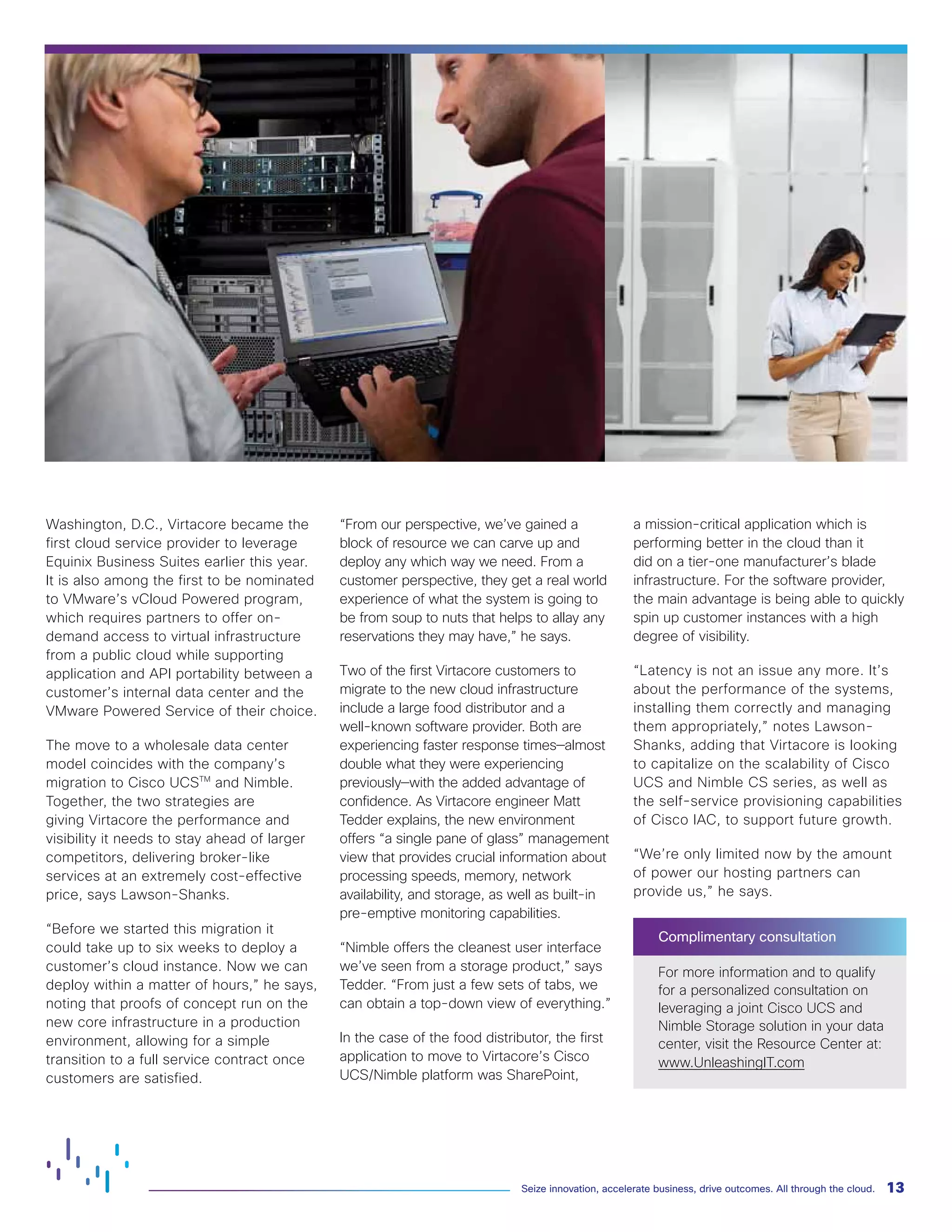 13Seize innovation, accelerate business, drive outcomes. All through the cloud.
Washington, D.C., Virtacore became the
first cloud service provider to leverage
Equinix Business Suites earlier this year.
It is also among the first to be nominated
to VMware’s vCloud Powered program,
which requires partners to offer on-
demand access to virtual infrastructure
from a public cloud while supporting
application and API portability between a
customer’s internal data center and the
VMware Powered Service of their choice.
The move to a wholesale data center
model coincides with the company’s
migration to Cisco UCSTM
and Nimble.
Together, the two strategies are
giving Virtacore the performance and
visibility it needs to stay ahead of larger
competitors, delivering broker-like
services at an extremely cost-effective
price, says Lawson-Shanks.
“Before we started this migration it
could take up to six weeks to deploy a
customer’s cloud instance. Now we can
deploy within a matter of hours,” he says,
noting that proofs of concept run on the
new core infrastructure in a production
environment, allowing for a simple
transition to a full service contract once
customers are satisfied.
“From our perspective, we’ve gained a
block of resource we can carve up and
deploy any which way we need. From a
customer perspective, they get a real world
experience of what the system is going to
be from soup to nuts that helps to allay any
reservations they may have,” he says.
Two of the first Virtacore customers to
migrate to the new cloud infrastructure
include a large food distributor and a
well-known software provider. Both are
experiencing faster response times—almost
double what they were experiencing
previously—with the added advantage of
confidence. As Virtacore engineer Matt
Tedder explains, the new environment
offers “a single pane of glass” management
view that provides crucial information about
processing speeds, memory, network
availability, and storage, as well as built-in
pre-emptive monitoring capabilities.
“Nimble offers the cleanest user interface
we’ve seen from a storage product,” says
Tedder. “From just a few sets of tabs, we
can obtain a top-down view of everything.”
In the case of the food distributor, the first
application to move to Virtacore’s Cisco
UCS/Nimble platform was SharePoint,
a mission-critical application which is
performing better in the cloud than it
did on a tier-one manufacturer’s blade
infrastructure. For the software provider,
the main advantage is being able to quickly
spin up customer instances with a high
degree of visibility.
“Latency is not an issue any more. It’s
about the performance of the systems,
installing them correctly and managing
them appropriately,” notes Lawson-
Shanks, adding that Virtacore is looking
to capitalize on the scalability of Cisco
UCS and Nimble CS series, as well as
the self-service provisioning capabilities
of Cisco IAC, to support future growth.
“We’re only limited now by the amount
of power our hosting partners can
provide us,” he says.
Complimentary consultation
For more information and to qualify
for a personalized consultation on
leveraging a joint Cisco UCS and
Nimble Storage solution in your data
center, visit the Resource Center at:
www.UnleashingIT.com
 
