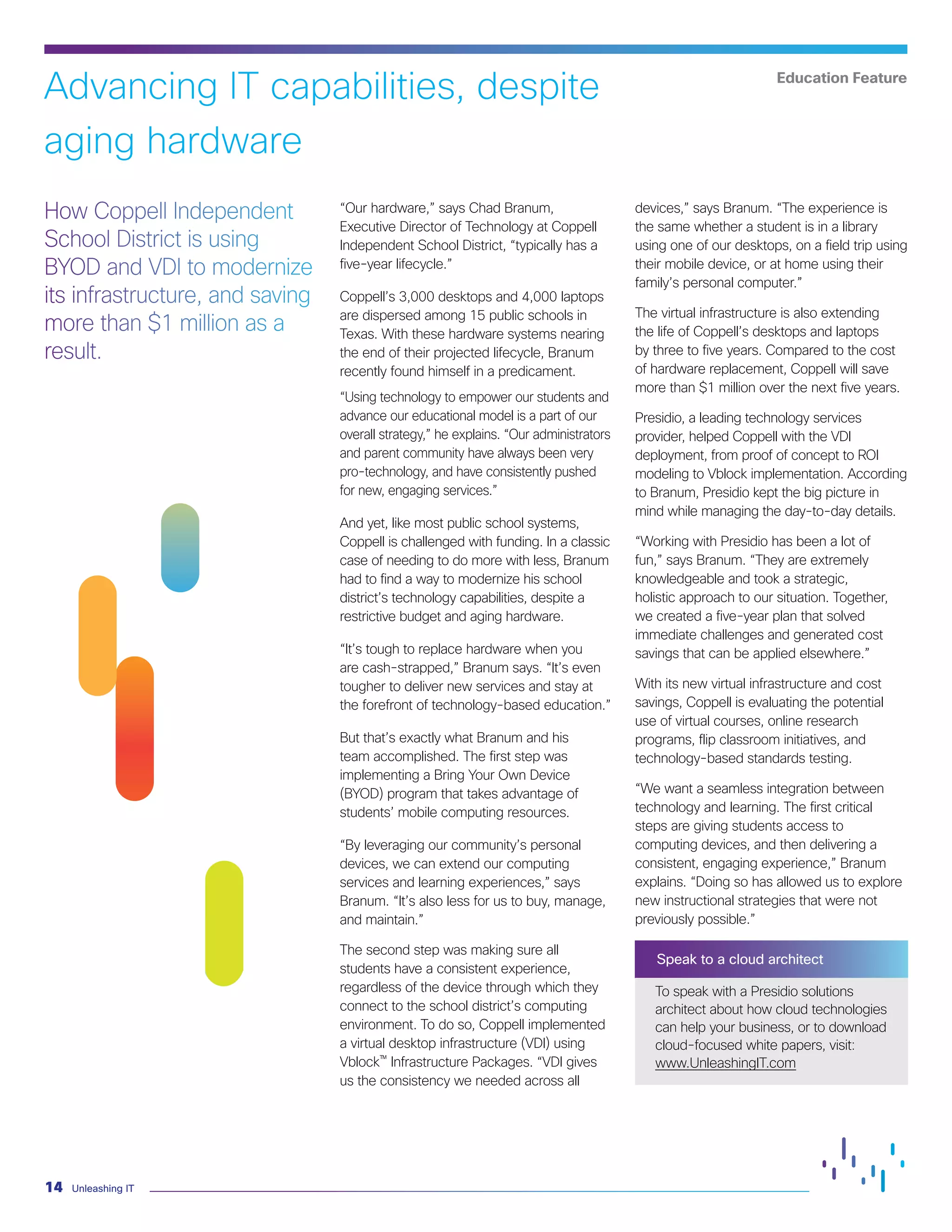Unleashing IT14
“Our hardware,” says Chad Branum,
Executive Director of Technology at Coppell
Independent School District, “typically has a
five-year lifecycle.”
Coppell’s 3,000 desktops and 4,000 laptops
are dispersed among 15 public schools in
Texas. With these hardware systems nearing
the end of their projected lifecycle, Branum
recently found himself in a predicament.
“Using technology to empower our students and
advance our educational model is a part of our
overall strategy,” he explains. “Our administrators
and parent community have always been very
pro-technology, and have consistently pushed
for new, engaging services.”
And yet, like most public school systems,
Coppell is challenged with funding. In a classic
case of needing to do more with less, Branum
had to find a way to modernize his school
district’s technology capabilities, despite a
restrictive budget and aging hardware.
“It’s tough to replace hardware when you
are cash-strapped,” Branum says. “It’s even
tougher to deliver new services and stay at
the forefront of technology-based education.”
But that’s exactly what Branum and his
team accomplished. The first step was
implementing a Bring Your Own Device
(BYOD) program that takes advantage of
students’ mobile computing resources.
“By leveraging our community’s personal
devices, we can extend our computing
services and learning experiences,” says
Branum. “It’s also less for us to buy, manage,
and maintain.”
The second step was making sure all
students have a consistent experience,
regardless of the device through which they
connect to the school district’s computing
environment. To do so, Coppell implemented
a virtual desktop infrastructure (VDI) using
Vblock™ Infrastructure Packages. “VDI gives
us the consistency we needed across all
devices,” says Branum. “The experience is
the same whether a student is in a library
using one of our desktops, on a field trip using
their mobile device, or at home using their
family’s personal computer.”
The virtual infrastructure is also extending
the life of Coppell’s desktops and laptops
by three to five years. Compared to the cost
of hardware replacement, Coppell will save
more than $1 million over the next five years.
Presidio, a leading technology services
provider, helped Coppell with the VDI
deployment, from proof of concept to ROI
modeling to Vblock implementation. According
to Branum, Presidio kept the big picture in
mind while managing the day-to-day details.
“Working with Presidio has been a lot of
fun,” says Branum. “They are extremely
knowledgeable and took a strategic,
holistic approach to our situation. Together,
we created a five-year plan that solved
immediate challenges and generated cost
savings that can be applied elsewhere.”
With its new virtual infrastructure and cost
savings, Coppell is evaluating the potential
use of virtual courses, online research
programs, flip classroom initiatives, and
technology-based standards testing.
“We want a seamless integration between
technology and learning. The first critical
steps are giving students access to
computing devices, and then delivering a
consistent, engaging experience,” Branum
explains. “Doing so has allowed us to explore
new instructional strategies that were not
previously possible.”
Speak to a cloud architect
To speak with a Presidio solutions
architect about how cloud technologies
can help your business, or to download
cloud-focused white papers, visit:
www.UnleashingIT.com
How Coppell Independent
School District is using
BYOD and VDI to modernize
its infrastructure, and saving
more than $1 million as a
result.
HealthcareAdvancing IT capabilities, despite
aging hardware
Education Feature
 