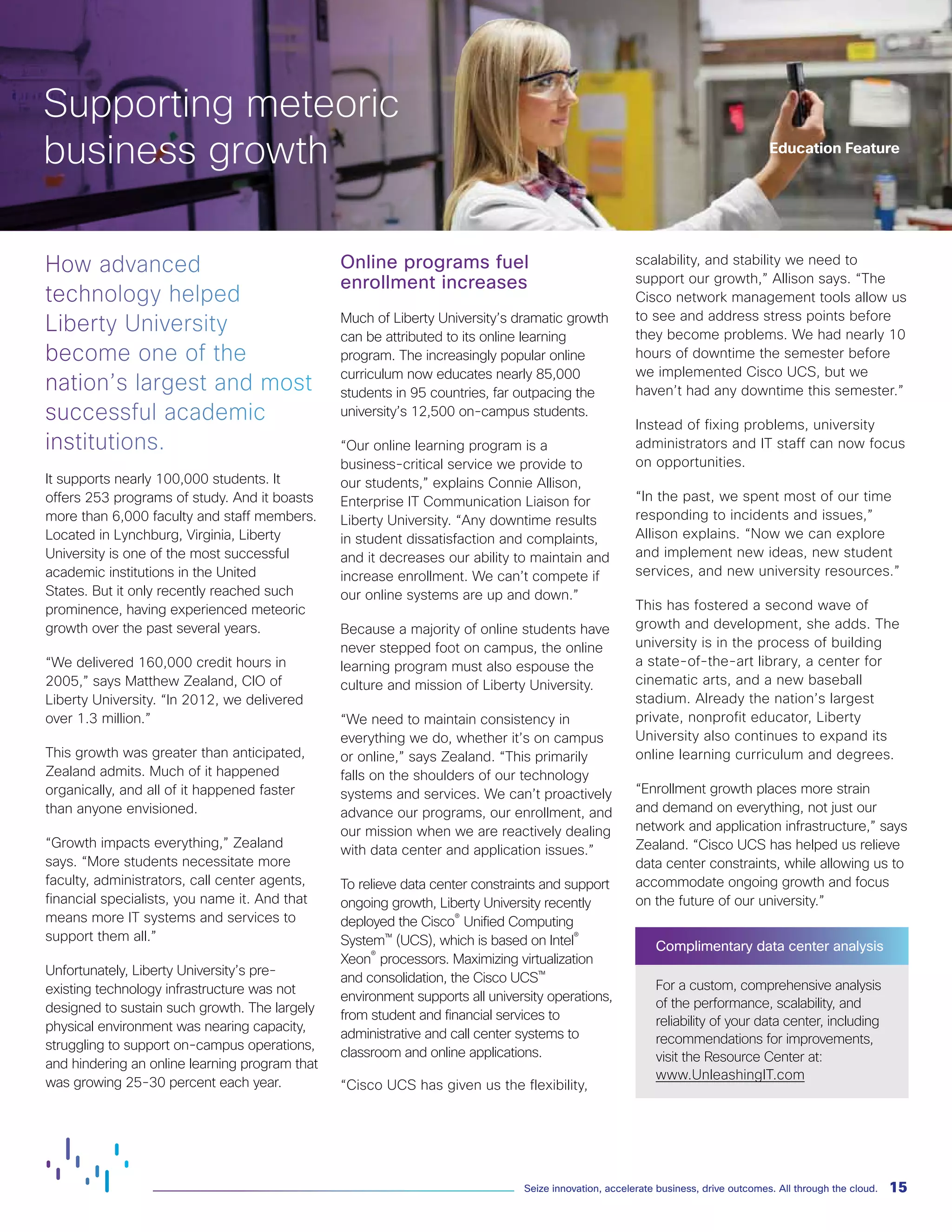 15Seize innovation, accelerate business, drive outcomes. All through the cloud.
How advanced
technology helped
Liberty University
become one of the
nation’s largest and most
successful academic
institutions.
It supports nearly 100,000 students. It
offers 253 programs of study. And it boasts
more than 6,000 faculty and staff members.
Located in Lynchburg, Virginia, Liberty
University is one of the most successful
academic institutions in the United
States. But it only recently reached such
prominence, having experienced meteoric
growth over the past several years.
“We delivered 160,000 credit hours in
2005,” says Matthew Zealand, CIO of
Liberty University. “In 2012, we delivered
over 1.3 million.”
This growth was greater than anticipated,
Zealand admits. Much of it happened
organically, and all of it happened faster
than anyone envisioned.
“Growth impacts everything,” Zealand
says. “More students necessitate more
faculty, administrators, call center agents,
financial specialists, you name it. And that
means more IT systems and services to
support them all.”
Unfortunately, Liberty University’s pre-
existing technology infrastructure was not
designed to sustain such growth. The largely
physical environment was nearing capacity,
struggling to support on-campus operations,
and hindering an online learning program that
was growing 25-30 percent each year.
Online programs fuel
enrollment increases
Much of Liberty University’s dramatic growth
can be attributed to its online learning
program. The increasingly popular online
curriculum now educates nearly 85,000
students in 95 countries, far outpacing the
university’s 12,500 on-campus students.
“Our online learning program is a
business-critical service we provide to
our students,” explains Connie Allison,
Enterprise IT Communication Liaison for
Liberty University. “Any downtime results
in student dissatisfaction and complaints,
and it decreases our ability to maintain and
increase enrollment. We can’t compete if
our online systems are up and down.”
Because a majority of online students have
never stepped foot on campus, the online
learning program must also espouse the
culture and mission of Liberty University.
“We need to maintain consistency in
everything we do, whether it’s on campus
or online,” says Zealand. “This primarily
falls on the shoulders of our technology
systems and services. We can’t proactively
advance our programs, our enrollment, and
our mission when we are reactively dealing
with data center and application issues.”
To relieve data center constraints and support
ongoing growth, Liberty University recently
deployed the Cisco®
Unified Computing
System™ (UCS), which is based on Intel®
Xeon®
processors. Maximizing virtualization
and consolidation, the Cisco UCS™
environment supports all university operations,
from student and financial services to
administrative and call center systems to
classroom and online applications.
“Cisco UCS has given us the flexibility,
scalability, and stability we need to
support our growth,” Allison says. “The
Cisco network management tools allow us
to see and address stress points before
they become problems. We had nearly 10
hours of downtime the semester before
we implemented Cisco UCS, but we
haven’t had any downtime this semester.”
Instead of fixing problems, university
administrators and IT staff can now focus
on opportunities.
“In the past, we spent most of our time
responding to incidents and issues,”
Allison explains. “Now we can explore
and implement new ideas, new student
services, and new university resources.”
This has fostered a second wave of
growth and development, she adds. The
university is in the process of building
a state-of-the-art library, a center for
cinematic arts, and a new baseball
stadium. Already the nation’s largest
private, nonprofit educator, Liberty
University also continues to expand its
online learning curriculum and degrees.
“Enrollment growth places more strain
and demand on everything, not just our
network and application infrastructure,” says
Zealand. “Cisco UCS has helped us relieve
data center constraints, while allowing us to
accommodate ongoing growth and focus
on the future of our university.”
Complimentary data center analysis
For a custom, comprehensive analysis
of the performance, scalability, and
reliability of your data center, including
recommendations for improvements,
visit the Resource Center at:
www.UnleashingIT.com
Supporting meteoric
business growth Education Feature
 