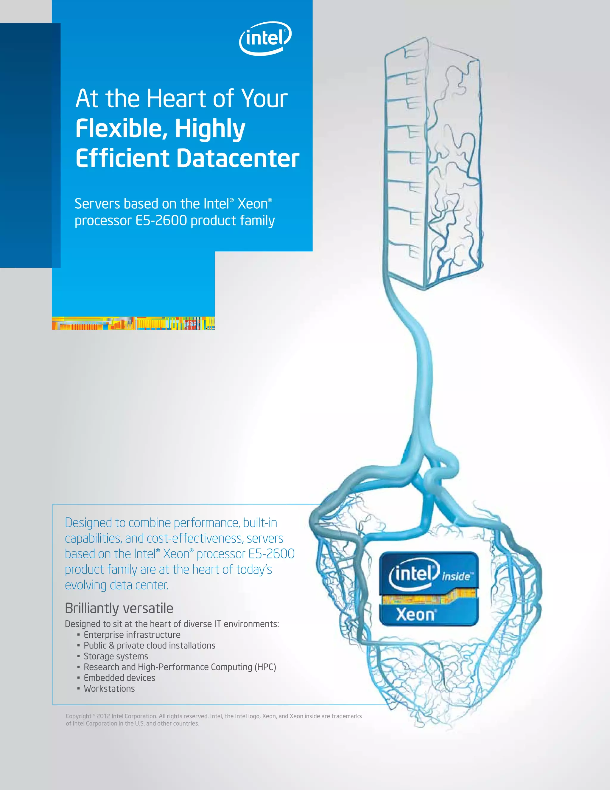 Servers based on the Intel® Xeon®
processor E5-2600 product family
At the Heart of Your
Flexible, Highly
Efﬁcient Datacenter
Designed to combine performance, built-in
capabilities, and cost-effectiveness, servers
based on the Intel® Xeon® processor E5-2600
product family are at the heart of today’s
evolving data center.
Brilliantly versatile
Designed to sit at the heart of diverse IT environments:
• Enterprise infrastructure
• Public & private cloud installations
• Storage systems
• Research and High-Performance Computing (HPC)
• Embedded devices
• Workstations
Copyright © 2012 Intel Corporation. All rights reserved. Intel, the Intel logo, Xeon, and Xeon inside are trademarks
of Intel Corporation in the U.S. and other countries.
 