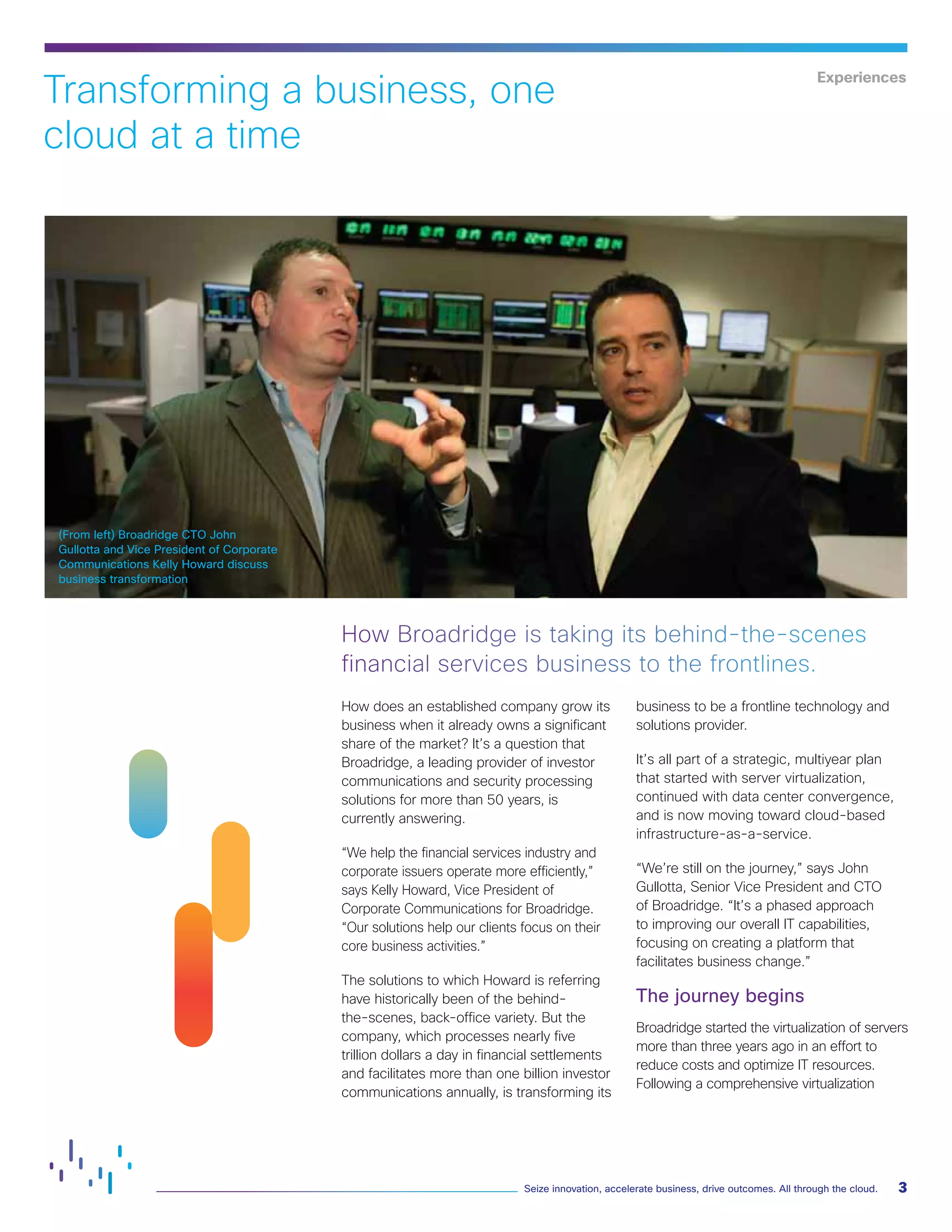 3Seize innovation, accelerate business, drive outcomes. All through the cloud.
(From left) Broadridge CTO John
Gullotta and Vice President of Corporate
Communications Kelly Howard discuss
business transformation
Experiences
How does an established company grow its
business when it already owns a significant
share of the market? It’s a question that
Broadridge, a leading provider of investor
communications and security processing
solutions for more than 50 years, is
currently answering.
“We help the financial services industry and
corporate issuers operate more efficiently,”
says Kelly Howard, Vice President of
Corporate Communications for Broadridge.
“Our solutions help our clients focus on their
core business activities.”
The solutions to which Howard is referring
have historically been of the behind-
the-scenes, back-office variety. But the
company, which processes nearly five
trillion dollars a day in financial settlements
and facilitates more than one billion investor
communications annually, is transforming its
business to be a frontline technology and
solutions provider.
It’s all part of a strategic, multiyear plan
that started with server virtualization,
continued with data center convergence,
and is now moving toward cloud-based
infrastructure-as-a-service.
“We’re still on the journey,” says John
Gullotta, Senior Vice President and CTO
of Broadridge. “It’s a phased approach
to improving our overall IT capabilities,
focusing on creating a platform that
facilitates business change.”
The journey begins
Broadridge started the virtualization of servers
more than three years ago in an effort to
reduce costs and optimize IT resources.
Following a comprehensive virtualization
How Broadridge is taking its behind-the-scenes
financial services business to the frontlines.
Transforming a business, one
cloud at a time
 