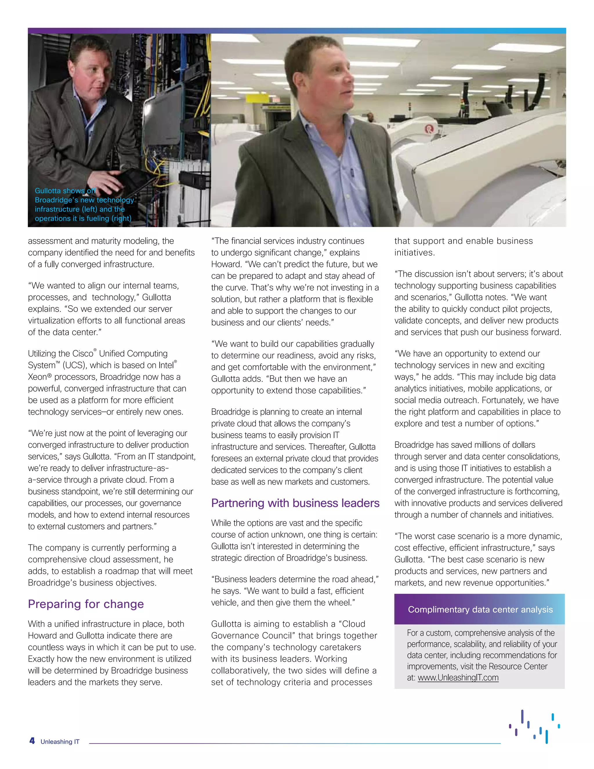 Unleashing IT4
Gullotta shows off
Broadridge’s new technology
infrastructure (left) and the
operations it is fueling (right)
assessment and maturity modeling, the
company identified the need for and benefits
of a fully converged infrastructure.
“We wanted to align our internal teams,
processes, and technology,” Gullotta
explains. “So we extended our server
virtualization efforts to all functional areas
of the data center.”
Utilizing the Cisco®
Unified Computing
System™ (UCS), which is based on Intel®
Xeon® processors, Broadridge now has a
powerful, converged infrastructure that can
be used as a platform for more efficient
technology services—or entirely new ones.
“We’re just now at the point of leveraging our
converged infrastructure to deliver production
services,” says Gullotta. “From an IT standpoint,
we’re ready to deliver infrastructure-as-
a-service through a private cloud. From a
business standpoint, we’re still determining our
capabilities, our processes, our governance
models, and how to extend internal resources
to external customers and partners.”
The company is currently performing a
comprehensive cloud assessment, he
adds, to establish a roadmap that will meet
Broadridge’s business objectives.
Preparing for change
With a unified infrastructure in place, both
Howard and Gullotta indicate there are
countless ways in which it can be put to use.
Exactly how the new environment is utilized
will be determined by Broadridge business
leaders and the markets they serve.
“The financial services industry continues
to undergo significant change,” explains
Howard. “We can’t predict the future, but we
can be prepared to adapt and stay ahead of
the curve. That’s why we’re not investing in a
solution, but rather a platform that is flexible
and able to support the changes to our
business and our clients’ needs.”
“We want to build our capabilities gradually
to determine our readiness, avoid any risks,
and get comfortable with the environment,”
Gullotta adds. “But then we have an
opportunity to extend those capabilities.”
Broadridge is planning to create an internal
private cloud that allows the company’s
business teams to easily provision IT
infrastructure and services. Thereafter, Gullotta
foresees an external private cloud that provides
dedicated services to the company’s client
base as well as new markets and customers.
Partnering with business leaders
While the options are vast and the specific
course of action unknown, one thing is certain:
Gullotta isn’t interested in determining the
strategic direction of Broadridge’s business.
“Business leaders determine the road ahead,”
he says. “We want to build a fast, efficient
vehicle, and then give them the wheel.”
Gullotta is aiming to establish a “Cloud
Governance Council” that brings together
the company’s technology caretakers
with its business leaders. Working
collaboratively, the two sides will define a
set of technology criteria and processes
that support and enable business
initiatives.
“The discussion isn’t about servers; it’s about
technology supporting business capabilities
and scenarios,” Gullotta notes. “We want
the ability to quickly conduct pilot projects,
validate concepts, and deliver new products
and services that push our business forward.
“We have an opportunity to extend our
technology services in new and exciting
ways,” he adds. “This may include big data
analytics initiatives, mobile applications, or
social media outreach. Fortunately, we have
the right platform and capabilities in place to
explore and test a number of options.”
Broadridge has saved millions of dollars
through server and data center consolidations,
and is using those IT initiatives to establish a
converged infrastructure. The potential value
of the converged infrastructure is forthcoming,
with innovative products and services delivered
through a number of channels and initiatives.
“The worst case scenario is a more dynamic,
cost effective, efficient infrastructure,” says
Gullotta. “The best case scenario is new
products and services, new partners and
markets, and new revenue opportunities.”
Complimentary data center analysis
For a custom, comprehensive analysis of the
performance, scalability, and reliability of your
data center, including recommendations for
improvements, visit the Resource Center
at: www.UnleashingIT.com
 