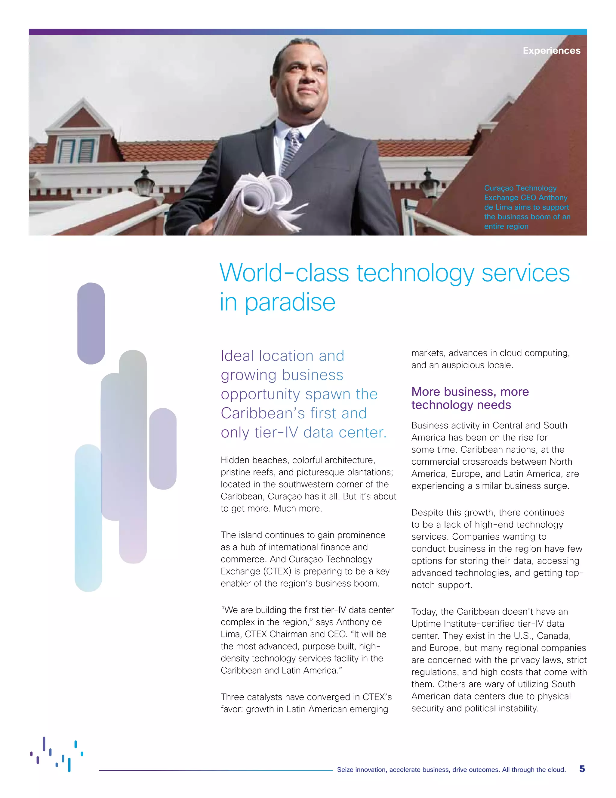 5Seize innovation, accelerate business, drive outcomes. All through the cloud.
Curaçao Technology
Exchange CEO Anthony
de Lima aims to support
the business boom of an
entire region
Ideal location and
growing business
opportunity spawn the
Caribbean’s first and
only tier-IV data center.
Hidden beaches, colorful architecture,
pristine reefs, and picturesque plantations;
located in the southwestern corner of the
Caribbean, Curaçao has it all. But it’s about
to get more. Much more.
The island continues to gain prominence
as a hub of international finance and
commerce. And Curaçao Technology
Exchange (CTEX) is preparing to be a key
enabler of the region’s business boom.
“We are building the first tier-IV data center
complex in the region,” says Anthony de
Lima, CTEX Chairman and CEO. “It will be
the most advanced, purpose built, high-
density technology services facility in the
Caribbean and Latin America.”
Three catalysts have converged in CTEX’s
favor: growth in Latin American emerging
markets, advances in cloud computing,
and an auspicious locale.
More business, more
technology needs
Business activity in Central and South
America has been on the rise for
some time. Caribbean nations, at the
commercial crossroads between North
America, Europe, and Latin America, are
experiencing a similar business surge.
Despite this growth, there continues
to be a lack of high-end technology
services. Companies wanting to
conduct business in the region have few
options for storing their data, accessing
advanced technologies, and getting top-
notch support.
Today, the Caribbean doesn’t have an
Uptime Institute-certified tier-IV data
center. They exist in the U.S., Canada,
and Europe, but many regional companies
are concerned with the privacy laws, strict
regulations, and high costs that come with
them. Others are wary of utilizing South
American data centers due to physical
security and political instability.
World-class technology services
in paradise
Experiences
 