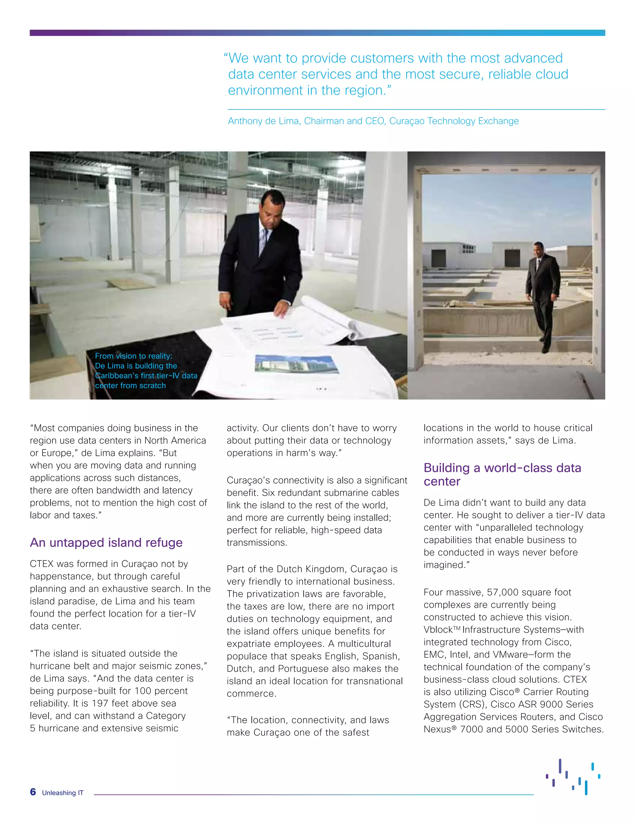 Unleashing IT6
From vision to reality:
De Lima is building the
Caribbean’s first tier-IV data
center from scratch
“Most companies doing business in the
region use data centers in North America
or Europe,” de Lima explains. “But
when you are moving data and running
applications across such distances,
there are often bandwidth and latency
problems, not to mention the high cost of
labor and taxes.”
An untapped island refuge
CTEX was formed in Curaçao not by
happenstance, but through careful
planning and an exhaustive search. In the
island paradise, de Lima and his team
found the perfect location for a tier-IV
data center.
“The island is situated outside the
hurricane belt and major seismic zones,”
de Lima says. “And the data center is
being purpose-built for 100 percent
reliability. It is 197 feet above sea
level, and can withstand a Category
5 hurricane and extensive seismic
activity. Our clients don’t have to worry
about putting their data or technology
operations in harm’s way.”
Curaçao’s connectivity is also a significant
benefit. Six redundant submarine cables
link the island to the rest of the world,
and more are currently being installed;
perfect for reliable, high-speed data
transmissions.
Part of the Dutch Kingdom, Curaçao is
very friendly to international business.
The privatization laws are favorable,
the taxes are low, there are no import
duties on technology equipment, and
the island offers unique benefits for
expatriate employees. A multicultural
populace that speaks English, Spanish,
Dutch, and Portuguese also makes the
island an ideal location for transnational
commerce.
“The location, connectivity, and laws
make Curaçao one of the safest
locations in the world to house critical
information assets,” says de Lima.
Building a world-class data
center
De Lima didn’t want to build any data
center. He sought to deliver a tier-IV data
center with “unparalleled technology
capabilities that enable business to
be conducted in ways never before
imagined.”
Four massive, 57,000 square foot
complexes are currently being
constructed to achieve this vision.
VblockTM
Infrastructure Systems—with
integrated technology from Cisco,
EMC, Intel, and VMware—form the
technical foundation of the company’s
business-class cloud solutions. CTEX
is also utilizing Cisco® Carrier Routing
System (CRS), Cisco ASR 9000 Series
Aggregation Services Routers, and Cisco
Nexus® 7000 and 5000 Series Switches.
“We want to provide customers with the most advanced
data center services and the most secure, reliable cloud
environment in the region.”
Anthony de Lima, Chairman and CEO, Curaçao Technology Exchange
 