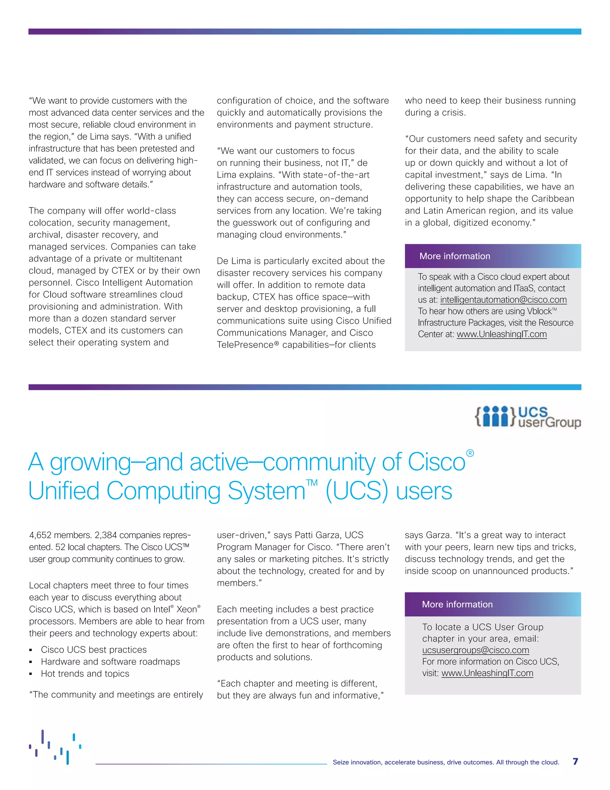 “We want to provide customers with the
most advanced data center services and the
most secure, reliable cloud environment in
the region,” de Lima says. “With a unified
infrastructure that has been pretested and
validated, we can focus on delivering high-
end IT services instead of worrying about
hardware and software details.”
The company will offer world-class
colocation, security management,
archival, disaster recovery, and
managed services. Companies can take
advantage of a private or multitenant
cloud, managed by CTEX or by their own
personnel. Cisco Intelligent Automation
for Cloud software streamlines cloud
provisioning and administration. With
more than a dozen standard server
models, CTEX and its customers can
select their operating system and
configuration of choice, and the software
quickly and automatically provisions the
environments and payment structure.
“We want our customers to focus
on running their business, not IT,” de
Lima explains. “With state-of-the-art
infrastructure and automation tools,
they can access secure, on-demand
services from any location. We’re taking
the guesswork out of configuring and
managing cloud environments.”
De Lima is particularly excited about the
disaster recovery services his company
will offer. In addition to remote data
backup, CTEX has office space—with
server and desktop provisioning, a full
communications suite using Cisco Unified
Communications Manager, and Cisco
TelePresence® capabilities—for clients
who need to keep their business running
during a crisis.
“Our customers need safety and security
for their data, and the ability to scale
up or down quickly and without a lot of
capital investment,” says de Lima. “In
delivering these capabilities, we have an
opportunity to help shape the Caribbean
and Latin American region, and its value
in a global, digitized economy.”
More information
To speak with a Cisco cloud expert about
intelligent automation and ITaaS, contact
us at: intelligentautomation@cisco.com
To hear how others are using Vblocktm
Infrastructure Packages, visit the Resource
Center at: www.UnleashingIT.com
4,652 members. 2,384 companies repres-
ented. 52 local chapters. The Cisco UCS™
user group community continues to grow.
Local chapters meet three to four times
each year to discuss everything about
Cisco UCS, which is based on Intel® Xeon®
processors. Members are able to hear from
their peers and technology experts about:
• 	 Cisco UCS best practices
• 	 Hardware and software roadmaps
• 	 Hot trends and topics
“The community and meetings are entirely
user-driven,” says Patti Garza, UCS
Program Manager for Cisco. “There aren’t
any sales or marketing pitches. It’s strictly
about the technology, created for and by
members.”
Each meeting includes a best practice
presentation from a UCS user, many
include live demonstrations, and members
are often the first to hear of forthcoming
products and solutions.
“Each chapter and meeting is different,
but they are always fun and informative,”
says Garza. “It’s a great way to interact
with your peers, learn new tips and tricks,
discuss technology trends, and get the
inside scoop on unannounced products.”
More information
To locate a UCS User Group
chapter in your area, email:
ucsusergroups@cisco.com
For more information on Cisco UCS,
visit: www.UnleashingIT.com
A growing—and active—community of Cisco®
Unified Computing System™
(UCS) users
7Seize innovation, accelerate business, drive outcomes. All through the cloud.
 