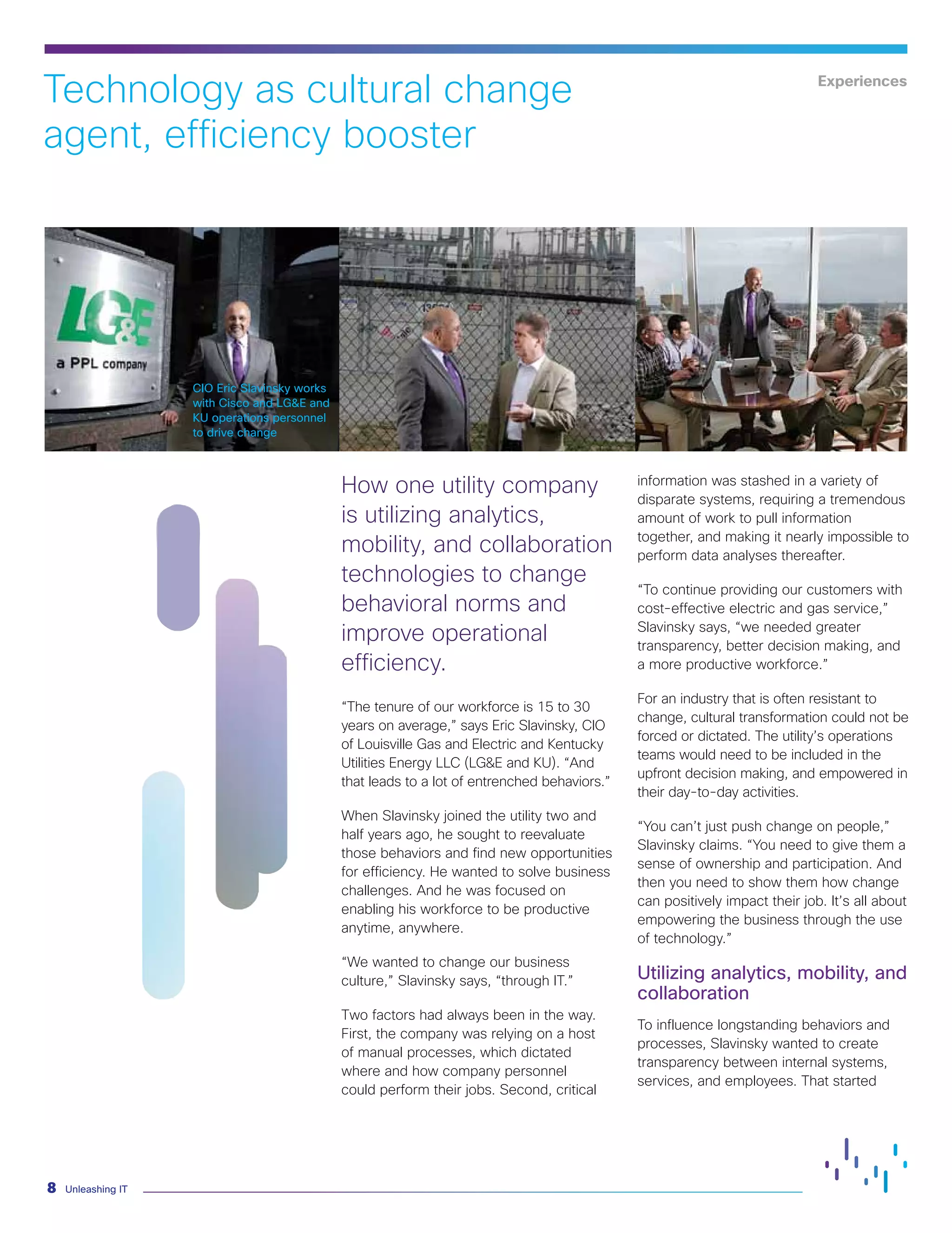 Unleashing IT8
CIO Eric Slavinsky works
with Cisco and LG&E and
KU operations personnel
to drive change
Technology as cultural change
agent, efficiency booster
How one utility company
is utilizing analytics,
mobility, and collaboration
technologies to change
behavioral norms and
improve operational
efficiency.
“The tenure of our workforce is 15 to 30
years on average,” says Eric Slavinsky, CIO
of Louisville Gas and Electric and Kentucky
Utilities Energy LLC (LG&E and KU). “And
that leads to a lot of entrenched behaviors.”
When Slavinsky joined the utility two and
half years ago, he sought to reevaluate
those behaviors and find new opportunities
for efficiency. He wanted to solve business
challenges. And he was focused on
enabling his workforce to be productive
anytime, anywhere.
“We wanted to change our business
culture,” Slavinsky says, “through IT.”
Two factors had always been in the way.
First, the company was relying on a host
of manual processes, which dictated
where and how company personnel
could perform their jobs. Second, critical
information was stashed in a variety of
disparate systems, requiring a tremendous
amount of work to pull information
together, and making it nearly impossible to
perform data analyses thereafter.
“To continue providing our customers with
cost-effective electric and gas service,”
Slavinsky says, “we needed greater
transparency, better decision making, and
a more productive workforce.”
For an industry that is often resistant to
change, cultural transformation could not be
forced or dictated. The utility’s operations
teams would need to be included in the
upfront decision making, and empowered in
their day-to-day activities.
“You can’t just push change on people,”
Slavinsky claims. “You need to give them a
sense of ownership and participation. And
then you need to show them how change
can positively impact their job. It’s all about
empowering the business through the use
of technology.”
Utilizing analytics, mobility, and
collaboration
To influence longstanding behaviors and
processes, Slavinsky wanted to create
transparency between internal systems,
services, and employees. That started
Experiences
 