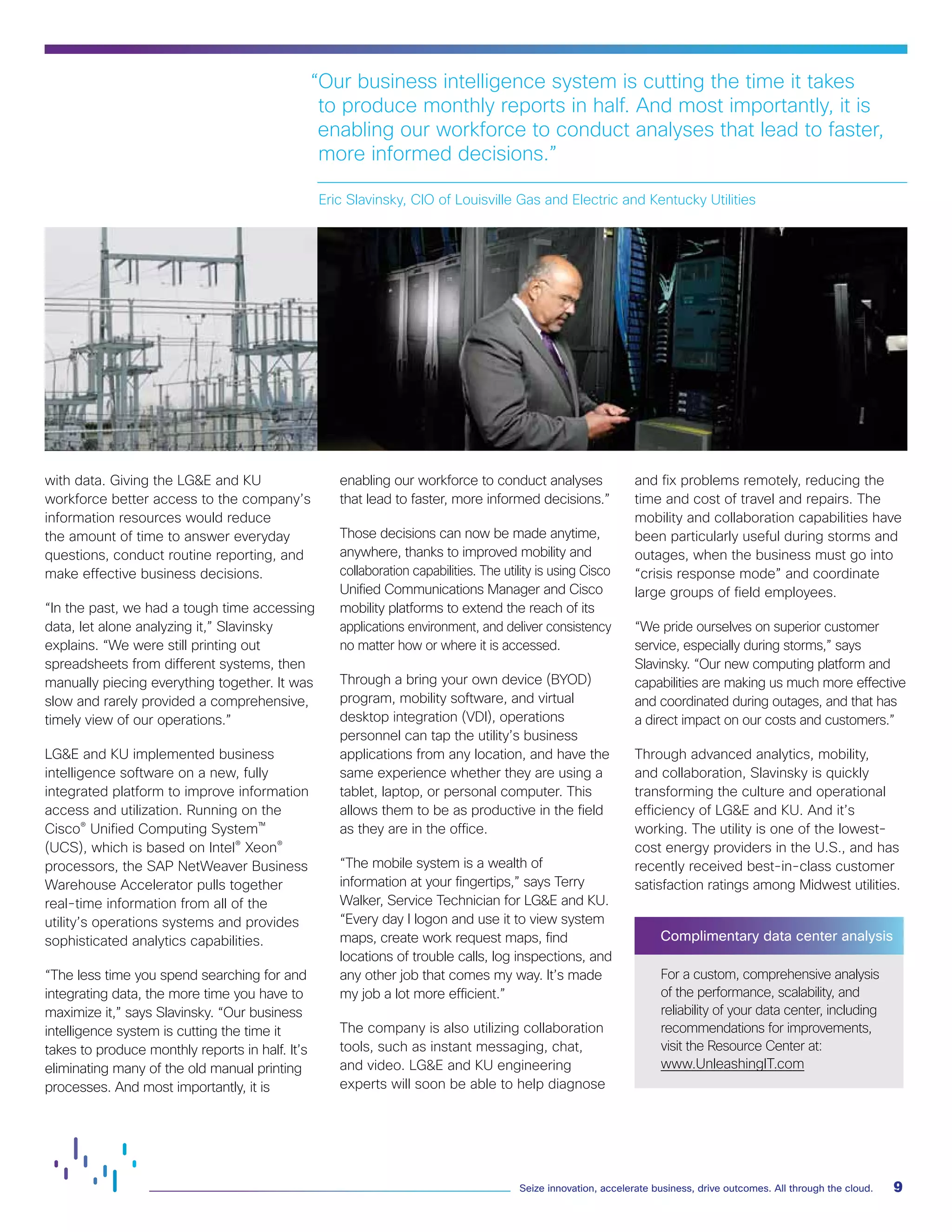 9Seize innovation, accelerate business, drive outcomes. All through the cloud.
with data. Giving the LG&E and KU
workforce better access to the company’s
information resources would reduce
the amount of time to answer everyday
questions, conduct routine reporting, and
make effective business decisions.
“In the past, we had a tough time accessing
data, let alone analyzing it,” Slavinsky
explains. “We were still printing out
spreadsheets from different systems, then
manually piecing everything together. It was
slow and rarely provided a comprehensive,
timely view of our operations.”
LG&E and KU implemented business
intelligence software on a new, fully
integrated platform to improve information
access and utilization. Running on the
Cisco® Unified Computing System™
(UCS), which is based on Intel® Xeon®
processors, the SAP NetWeaver Business
Warehouse Accelerator pulls together
real-time information from all of the
utility’s operations systems and provides
sophisticated analytics capabilities.
“The less time you spend searching for and
integrating data, the more time you have to
maximize it,” says Slavinsky. “Our business
intelligence system is cutting the time it
takes to produce monthly reports in half. It’s
eliminating many of the old manual printing
processes. And most importantly, it is
enabling our workforce to conduct analyses
that lead to faster, more informed decisions.”
Those decisions can now be made anytime,
anywhere, thanks to improved mobility and
collaboration capabilities. The utility is using Cisco
Unified Communications Manager and Cisco
mobility platforms to extend the reach of its
applications environment, and deliver consistency
no matter how or where it is accessed.
Through a bring your own device (BYOD)
program, mobility software, and virtual
desktop integration (VDI), operations
personnel can tap the utility’s business
applications from any location, and have the
same experience whether they are using a
tablet, laptop, or personal computer. This
allows them to be as productive in the field
as they are in the office.
“The mobile system is a wealth of
information at your fingertips,” says Terry
Walker, Service Technician for LG&E and KU.
“Every day I logon and use it to view system
maps, create work request maps, find
locations of trouble calls, log inspections, and
any other job that comes my way. It’s made
my job a lot more efficient.”
The company is also utilizing collaboration
tools, such as instant messaging, chat,
and video. LG&E and KU engineering
experts will soon be able to help diagnose
and fix problems remotely, reducing the
time and cost of travel and repairs. The
mobility and collaboration capabilities have
been particularly useful during storms and
outages, when the business must go into
“crisis response mode” and coordinate
large groups of field employees.
“We pride ourselves on superior customer
service, especially during storms,” says
Slavinsky. “Our new computing platform and
capabilities are making us much more effective
and coordinated during outages, and that has
a direct impact on our costs and customers.”
Through advanced analytics, mobility,
and collaboration, Slavinsky is quickly
transforming the culture and operational
efficiency of LG&E and KU. And it’s
working. The utility is one of the lowest-
cost energy providers in the U.S., and has
recently received best-in-class customer
satisfaction ratings among Midwest utilities.
Complimentary data center analysis
For a custom, comprehensive analysis
of the performance, scalability, and
reliability of your data center, including
recommendations for improvements,
visit the Resource Center at:
www.UnleashingIT.com
“Our business intelligence system is cutting the time it takes
to produce monthly reports in half. And most importantly, it is
enabling our workforce to conduct analyses that lead to faster,
more informed decisions.”
Eric Slavinsky, CIO of Louisville Gas and Electric and Kentucky Utilities
 
