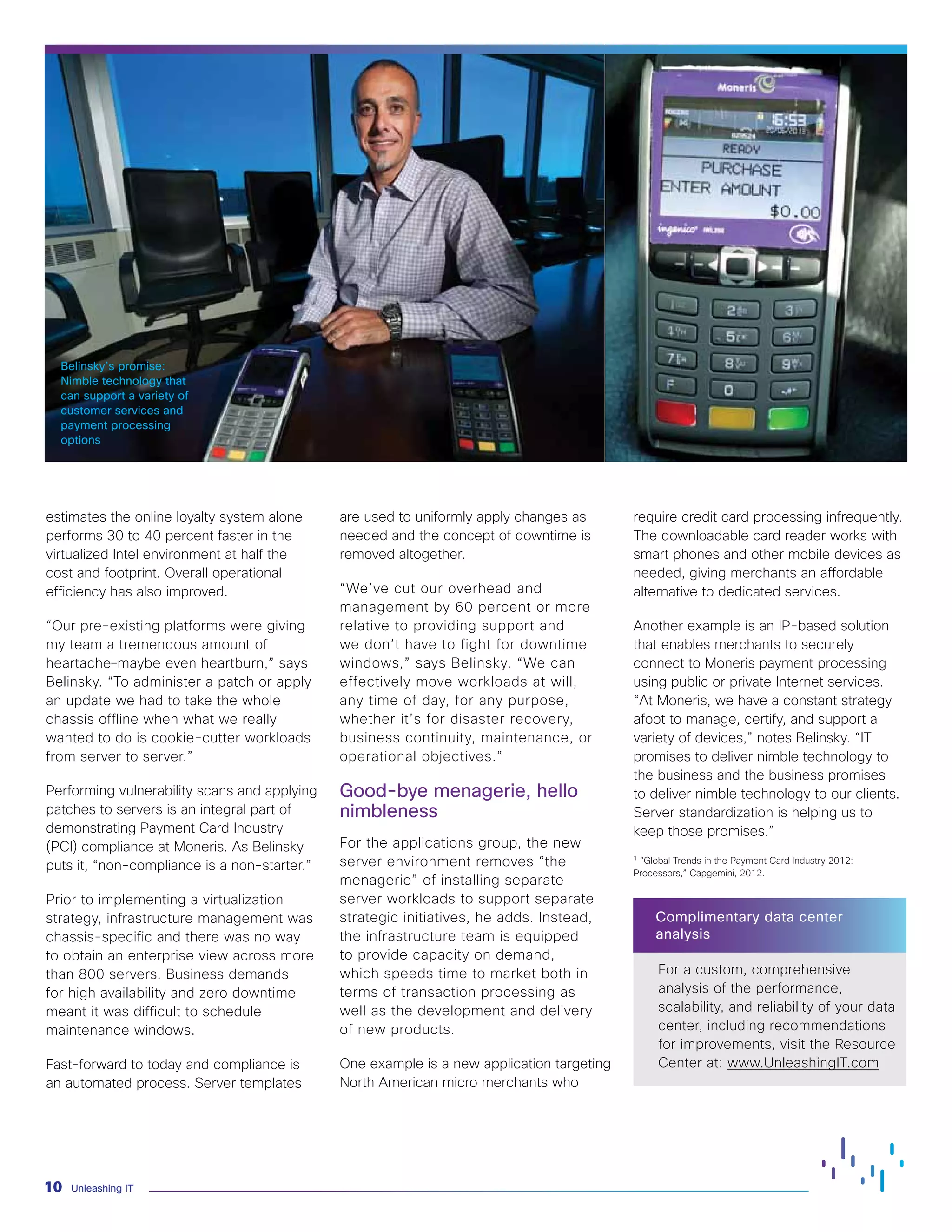 Unleashing IT
10
estimates the online loyalty system alone
performs 30 to 40 percent faster in the
virtualized Intel environment at half the
cost and footprint. Overall operational
efficiency has also improved.
“Our pre-existing platforms were giving
my team a tremendous amount of
heartache–maybe even heartburn,” says
Belinsky. “To administer a patch or apply
an update we had to take the whole
chassis offline when what we really
wanted to do is cookie-cutter workloads
from server to server.”
Performing vulnerability scans and applying
patches to servers is an integral part of
demonstrating Payment Card Industry
(PCI) compliance at Moneris. As Belinsky
puts it, “non-compliance is a non-starter.”
Prior to implementing a virtualization
strategy, infrastructure management was
chassis-specific and there was no way
to obtain an enterprise view across more
than 800 servers. Business demands
for high availability and zero downtime
meant it was difficult to schedule
maintenance windows.
Fast-forward to today and compliance is
an automated process. Server templates
are used to uniformly apply changes as
needed and the concept of downtime is
removed altogether.
“We’ve cut our overhead and
management by 60 percent or more
relative to providing support and
we don’t have to fight for downtime
windows,” says Belinsky. “We can
effectively move workloads at will,
any time of day, for any purpose,
whether it’s for disaster recovery,
business continuity, maintenance, or
operational objectives.”
Good-bye menagerie, hello
nimbleness
For the applications group, the new
server environment removes “the
menagerie” of installing separate
server workloads to support separate
strategic initiatives, he adds. Instead,
the infrastructure team is equipped
to provide capacity on demand,
which speeds time to market both in
terms of transaction processing as
well as the development and delivery
of new products.
One example is a new application targeting
North American micro merchants who
require credit card processing infrequently.
The downloadable card reader works with
smart phones and other mobile devices as
needed, giving merchants an affordable
alternative to dedicated services.
Another example is an IP-based solution
that enables merchants to securely
connect to Moneris payment processing
using public or private Internet services.
“At Moneris, we have a constant strategy
afoot to manage, certify, and support a
variety of devices,” notes Belinsky. “IT
promises to deliver nimble technology to
the business and the business promises
to deliver nimble technology to our clients.
Server standardization is helping us to
keep those promises.”
1
“Global Trends in the Payment Card Industry 2012:
Processors,” Capgemini, 2012.
Complimentary data center
analysis
For a custom, comprehensive
analysis of the performance,
scalability, and reliability of your data
center, including recommendations
for improvements, visit the Resource
Center at: www.UnleashingIT.com
Belinsky’s promise:
Nimble technology that
can support a variety of
customer services and
payment processing
options
 
