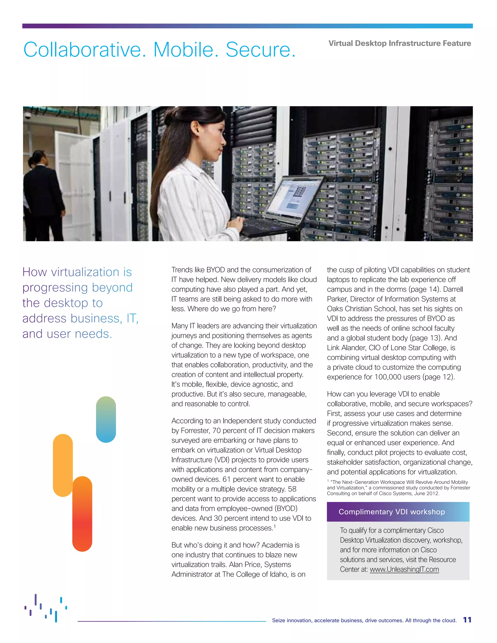 11
Seize innovation, accelerate business, drive outcomes. All through the cloud.
Virtual Desktop Infrastructure Feature
Trends like BYOD and the consumerization of
IT have helped. New delivery models like cloud
computing have also played a part. And yet,
IT teams are still being asked to do more with
less. Where do we go from here?
Many IT leaders are advancing their virtualization
journeys and positioning themselves as agents
of change. They are looking beyond desktop
virtualization to a new type of workspace, one
that enables collaboration, productivity, and the
creation of content and intellectual property.
It’s mobile, flexible, device agnostic, and
productive. But it’s also secure, manageable,
and reasonable to control.
According to an Independent study conducted
by Forrester, 70 percent of IT decision makers
surveyed are embarking or have plans to
embark on virtualization or Virtual Desktop
Infrastructure (VDI) projects to provide users
with applications and content from company-
owned devices. 61 percent want to enable
mobility or a multiple device strategy. 58
percent want to provide access to applications
and data from employee-owned (BYOD)
devices. And 30 percent intend to use VDI to
enable new business processes.1
But who’s doing it and how? Academia is
one industry that continues to blaze new
virtualization trails. Alan Price, Systems
Administrator at The College of Idaho, is on
the cusp of piloting VDI capabilities on student
laptops to replicate the lab experience off
campus and in the dorms (page 14). Darrell
Parker, Director of Information Systems at
Oaks Christian School, has set his sights on
VDI to address the pressures of BYOD as
well as the needs of online school faculty
and a global student body (page 13). And
Link Alander, CIO of Lone Star College, is
combining virtual desktop computing with
a private cloud to customize the computing
experience for 100,000 users (page 12).
How can you leverage VDI to enable
collaborative, mobile, and secure workspaces?
First, assess your use cases and determine
if progressive virtualization makes sense.
Second, ensure the solution can deliver an
equal or enhanced user experience. And
finally, conduct pilot projects to evaluate cost,
stakeholder satisfaction, organizational change,
and potential applications for virtualization.
1
“The Next-Generation Workspace Will Revolve Around Mobility
and Virtualization,” a commissioned study conducted by Forrester
Consulting on behalf of Cisco Systems, June 2012.
Complimentary VDI workshop
To qualify for a complimentary Cisco
Desktop Virtualization discovery, workshop,
and for more information on Cisco
solutions and services, visit the Resource
Center at: www.UnleashingIT.com
Collaborative. Mobile. Secure.
How virtualization is
progressing beyond
the desktop to
address business, IT,
and user needs.
 
