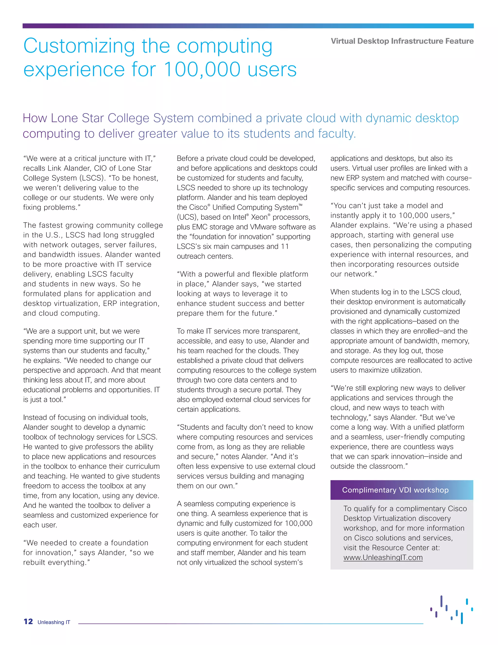 Unleashing IT
12
“We were at a critical juncture with IT,”
recalls Link Alander, CIO of Lone Star
College System (LSCS). “To be honest,
we weren’t delivering value to the
college or our students. We were only
fixing problems.”
The fastest growing community college
in the U.S., LSCS had long struggled
with network outages, server failures,
and bandwidth issues. Alander wanted
to be more proactive with IT service
delivery, enabling LSCS faculty
and students in new ways. So he
formulated plans for application and
desktop virtualization, ERP integration,
and cloud computing.
“We are a support unit, but we were
spending more time supporting our IT
systems than our students and faculty,”
he explains. “We needed to change our
perspective and approach. And that meant
thinking less about IT, and more about
educational problems and opportunities. IT
is just a tool.”
Instead of focusing on individual tools,
Alander sought to develop a dynamic
toolbox of technology services for LSCS.
He wanted to give professors the ability
to place new applications and resources
in the toolbox to enhance their curriculum
and teaching. He wanted to give students
freedom to access the toolbox at any
time, from any location, using any device.
And he wanted the toolbox to deliver a
seamless and customized experience for
each user.
“We needed to create a foundation
for innovation,” says Alander, “so we
rebuilt everything.”
Before a private cloud could be developed,
and before applications and desktops could
be customized for students and faculty,
LSCS needed to shore up its technology
platform. Alander and his team deployed
the Cisco® Unified Computing System™
(UCS), based on Intel® Xeon® processors,
plus EMC storage and VMware software as
the “foundation for innovation” supporting
LSCS’s six main campuses and 11
outreach centers.
“With a powerful and flexible platform
in place,” Alander says, “we started
looking at ways to leverage it to
enhance student success and better
prepare them for the future.”
To make IT services more transparent,
accessible, and easy to use, Alander and
his team reached for the clouds. They
established a private cloud that delivers
computing resources to the college system
through two core data centers and to
students through a secure portal. They
also employed external cloud services for
certain applications.
“Students and faculty don’t need to know
where computing resources and services
come from, as long as they are reliable
and secure,” notes Alander. “And it’s
often less expensive to use external cloud
services versus building and managing
them on our own.”
A seamless computing experience is
one thing. A seamless experience that is
dynamic and fully customized for 100,000
users is quite another. To tailor the
computing environment for each student
and staff member, Alander and his team
not only virtualized the school system’s
applications and desktops, but also its
users. Virtual user profiles are linked with a
new ERP system and matched with course-
specific services and computing resources.
“You can’t just take a model and
instantly apply it to 100,000 users,”
Alander explains. “We’re using a phased
approach, starting with general use
cases, then personalizing the computing
experience with internal resources, and
then incorporating resources outside
our network.”
When students log in to the LSCS cloud,
their desktop environment is automatically
provisioned and dynamically customized
with the right applications—based on the
classes in which they are enrolled—and the
appropriate amount of bandwidth, memory,
and storage. As they log out, those
compute resources are reallocated to active
users to maximize utilization.
“We’re still exploring new ways to deliver
applications and services through the
cloud, and new ways to teach with
technology,” says Alander. “But we’ve
come a long way. With a unified platform
and a seamless, user-friendly computing
experience, there are countless ways
that we can spark innovation—inside and
outside the classroom.”
Complimentary VDI workshop
To qualify for a complimentary Cisco
Desktop Virtualization discovery
workshop, and for more information
on Cisco solutions and services,
visit the Resource Center at:
www.UnleashingIT.com
How Lone Star College System combined a private cloud with dynamic desktop
computing to deliver greater value to its students and faculty.
Customizing the computing
experience for 100,000 users
Virtual Desktop Infrastructure Feature
 
