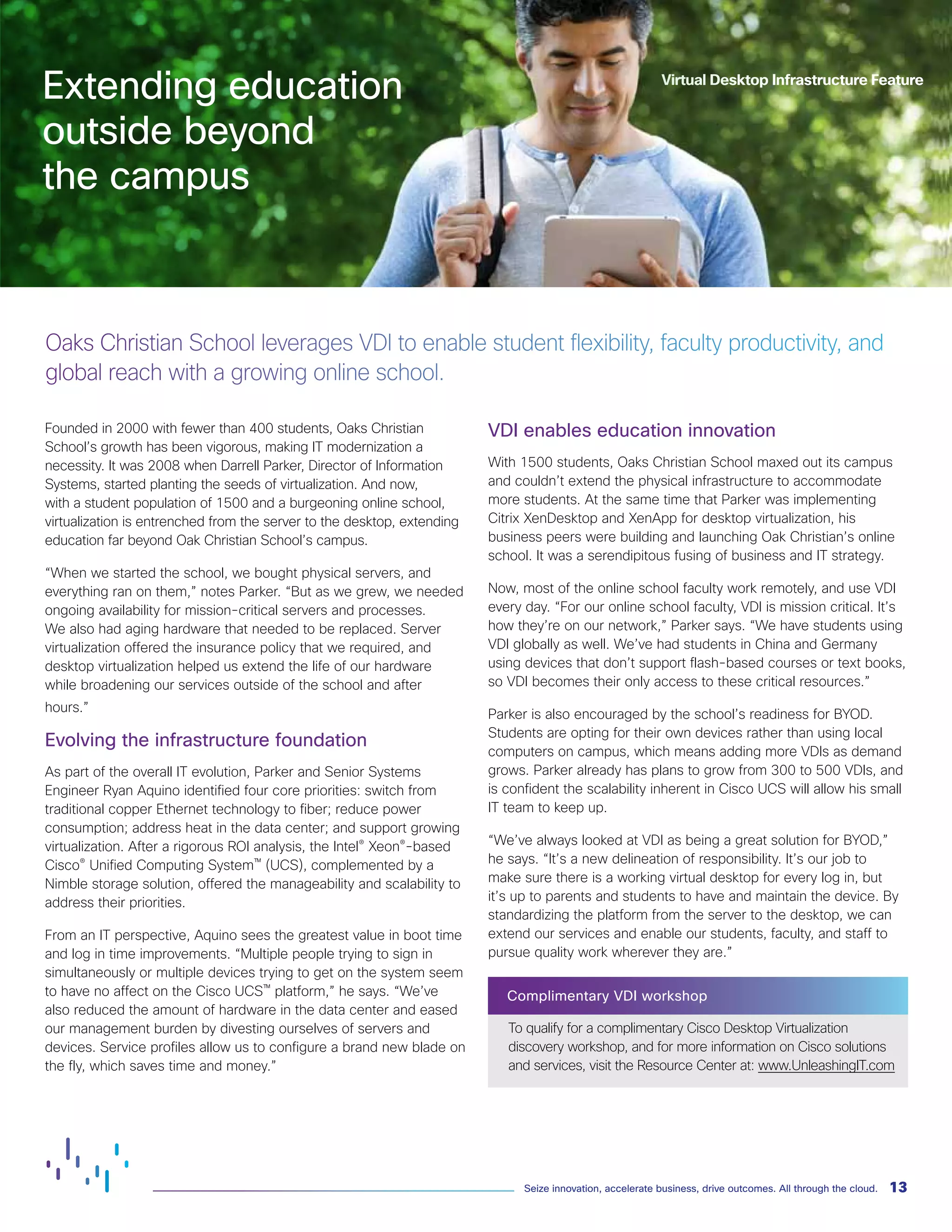 13
Seize innovation, accelerate business, drive outcomes. All through the cloud.
Founded in 2000 with fewer than 400 students, Oaks Christian
School’s growth has been vigorous, making IT modernization a
necessity. It was 2008 when Darrell Parker, Director of Information
Systems, started planting the seeds of virtualization. And now,
with a student population of 1500 and a burgeoning online school,
virtualization is entrenched from the server to the desktop, extending
education far beyond Oak Christian School’s campus.
“When we started the school, we bought physical servers, and
everything ran on them,” notes Parker. “But as we grew, we needed
ongoing availability for mission-critical servers and processes.
We also had aging hardware that needed to be replaced. Server
virtualization offered the insurance policy that we required, and
desktop virtualization helped us extend the life of our hardware
while broadening our services outside of the school and after
hours.”
Evolving the infrastructure foundation
As part of the overall IT evolution, Parker and Senior Systems
Engineer Ryan Aquino identified four core priorities: switch from
traditional copper Ethernet technology to fiber; reduce power
consumption; address heat in the data center; and support growing
virtualization. After a rigorous ROI analysis, the Intel® Xeon®-based
Cisco® Unified Computing System™ (UCS), complemented by a
Nimble storage solution, offered the manageability and scalability to
address their priorities.
From an IT perspective, Aquino sees the greatest value in boot time
and log in time improvements. “Multiple people trying to sign in
simultaneously or multiple devices trying to get on the system seem
to have no affect on the Cisco UCS™ platform,” he says. “We’ve
also reduced the amount of hardware in the data center and eased
our management burden by divesting ourselves of servers and
devices. Service profiles allow us to configure a brand new blade on
the fly, which saves time and money.”
VDI enables education innovation
With 1500 students, Oaks Christian School maxed out its campus
and couldn’t extend the physical infrastructure to accommodate
more students. At the same time that Parker was implementing
Citrix XenDesktop and XenApp for desktop virtualization, his
business peers were building and launching Oak Christian’s online
school. It was a serendipitous fusing of business and IT strategy.
Now, most of the online school faculty work remotely, and use VDI
every day. “For our online school faculty, VDI is mission critical. It’s
how they’re on our network,” Parker says. “We have students using
VDI globally as well. We’ve had students in China and Germany
using devices that don’t support flash-based courses or text books,
so VDI becomes their only access to these critical resources.”
Parker is also encouraged by the school’s readiness for BYOD.
Students are opting for their own devices rather than using local
computers on campus, which means adding more VDIs as demand
grows. Parker already has plans to grow from 300 to 500 VDIs, and
is confident the scalability inherent in Cisco UCS will allow his small
IT team to keep up.
“We’ve always looked at VDI as being a great solution for BYOD,”
he says. “It’s a new delineation of responsibility. It’s our job to
make sure there is a working virtual desktop for every log in, but
it’s up to parents and students to have and maintain the device. By
standardizing the platform from the server to the desktop, we can
extend our services and enable our students, faculty, and staff to
pursue quality work wherever they are.”
Complimentary VDI workshop
To qualify for a complimentary Cisco Desktop Virtualization
discovery workshop, and for more information on Cisco solutions
and services, visit the Resource Center at: www.UnleashingIT.com
Oaks Christian School leverages VDI to enable student flexibility, faculty productivity, and
global reach with a growing online school.
Virtual Desktop Infrastructure Feature
Extending education
outside beyond
the campus
 