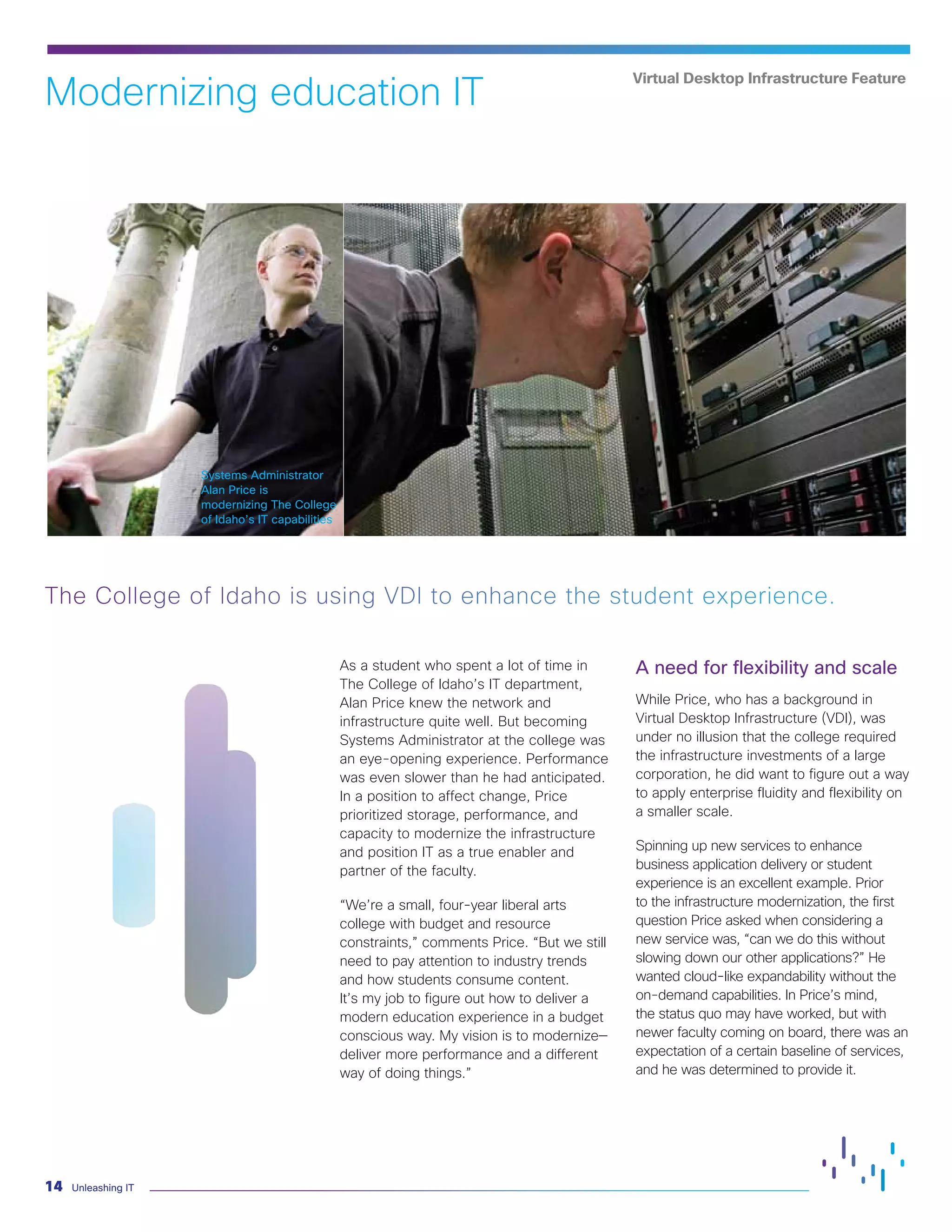 Unleashing IT
14
As a student who spent a lot of time in
The College of Idaho’s IT department,
Alan Price knew the network and
infrastructure quite well. But becoming
Systems Administrator at the college was
an eye-opening experience. Performance
was even slower than he had anticipated.
In a position to affect change, Price
prioritized storage, performance, and
capacity to modernize the infrastructure
and position IT as a true enabler and
partner of the faculty.
“We’re a small, four-year liberal arts
college with budget and resource
constraints,” comments Price. “But we still
need to pay attention to industry trends
and how students consume content.
It’s my job to figure out how to deliver a
modern education experience in a budget
conscious way. My vision is to modernize—
deliver more performance and a different
way of doing things.”
A need for flexibility and scale
While Price, who has a background in
Virtual Desktop Infrastructure (VDI), was
under no illusion that the college required
the infrastructure investments of a large
corporation, he did want to figure out a way
to apply enterprise fluidity and flexibility on
a smaller scale.
Spinning up new services to enhance
business application delivery or student
experience is an excellent example. Prior
to the infrastructure modernization, the first
question Price asked when considering a
new service was, “can we do this without
slowing down our other applications?” He
wanted cloud-like expandability without the
on-demand capabilities. In Price’s mind,
the status quo may have worked, but with
newer faculty coming on board, there was an
expectation of a certain baseline of services,
and he was determined to provide it.
The College of Idaho is using VDI to enhance the student experience.
Modernizing education IT
Virtual Desktop Infrastructure Feature
Systems Administrator
Alan Price is
modernizing The College
of Idaho’s IT capabilities
 