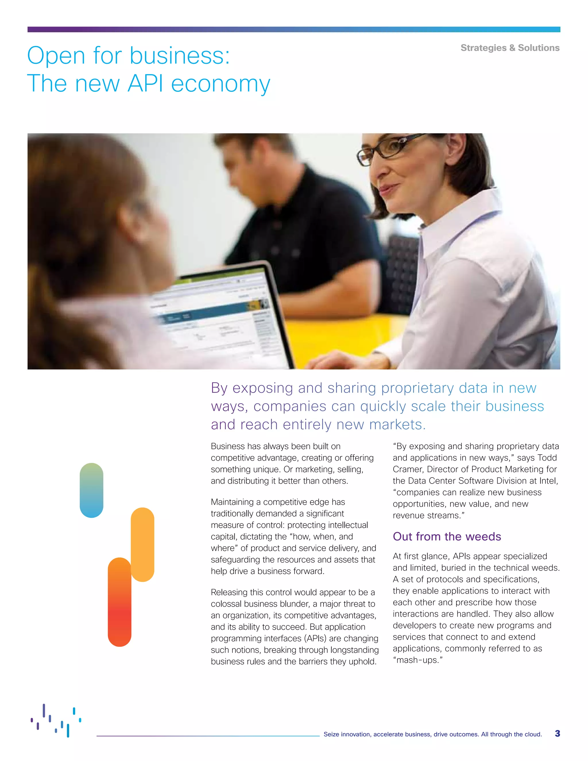 3
Seize innovation, accelerate business, drive outcomes. All through the cloud.
Strategies & Solutions
Business has always been built on
competitive advantage, creating or offering
something unique. Or marketing, selling,
and distributing it better than others.
Maintaining a competitive edge has
traditionally demanded a significant
measure of control: protecting intellectual
capital, dictating the “how, when, and
where” of product and service delivery, and
safeguarding the resources and assets that
help drive a business forward.
Releasing this control would appear to be a
colossal business blunder, a major threat to
an organization, its competitive advantages,
and its ability to succeed. But application
programming interfaces (APIs) are changing
such notions, breaking through longstanding
business rules and the barriers they uphold.
“By exposing and sharing proprietary data
and applications in new ways,” says Todd
Cramer, Director of Product Marketing for
the Data Center Software Division at Intel,
“companies can realize new business
opportunities, new value, and new
revenue streams.”
Out from the weeds
At first glance, APIs appear specialized
and limited, buried in the technical weeds.
A set of protocols and specifications,
they enable applications to interact with
each other and prescribe how those
interactions are handled. They also allow
developers to create new programs and
services that connect to and extend
applications, commonly referred to as
“mash-ups.”
By exposing and sharing proprietary data in new
ways, companies can quickly scale their business
and reach entirely new markets.
Open for business:
The new API economy
 