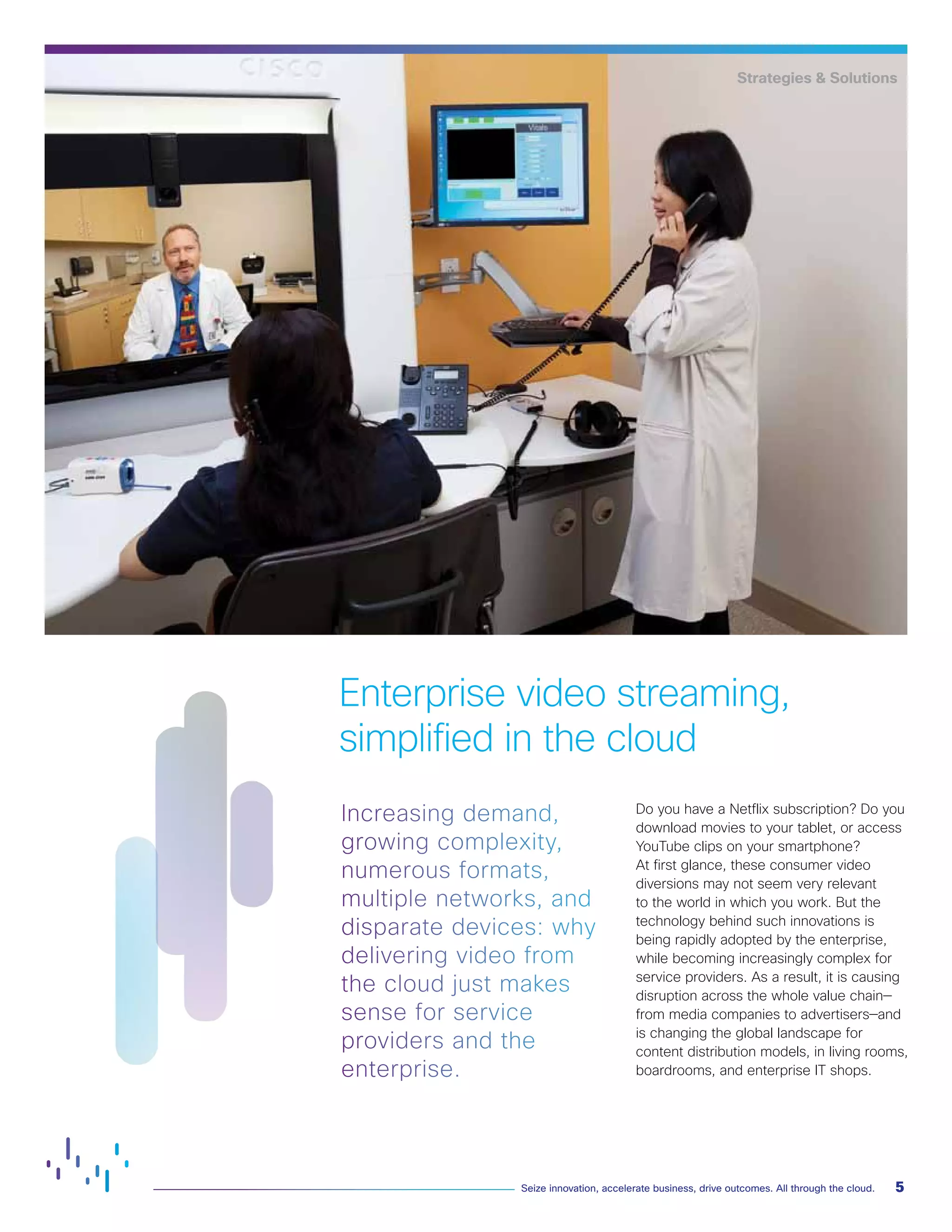 5
Seize innovation, accelerate business, drive outcomes. All through the cloud.
Increasing demand,
growing complexity,
numerous formats,
multiple networks, and
disparate devices: why
delivering video from
the cloud just makes
sense for service
providers and the
enterprise.
Do you have a Netflix subscription? Do you
download movies to your tablet, or access
YouTube clips on your smartphone?
At first glance, these consumer video
diversions may not seem very relevant
to the world in which you work. But the
technology behind such innovations is
being rapidly adopted by the enterprise,
while becoming increasingly complex for
service providers. As a result, it is causing
disruption across the whole value chain—
from media companies to advertisers—and
is changing the global landscape for
content distribution models, in living rooms,
boardrooms, and enterprise IT shops.
Enterprise video streaming,
simplified in the cloud
Strategies & Solutions
 
