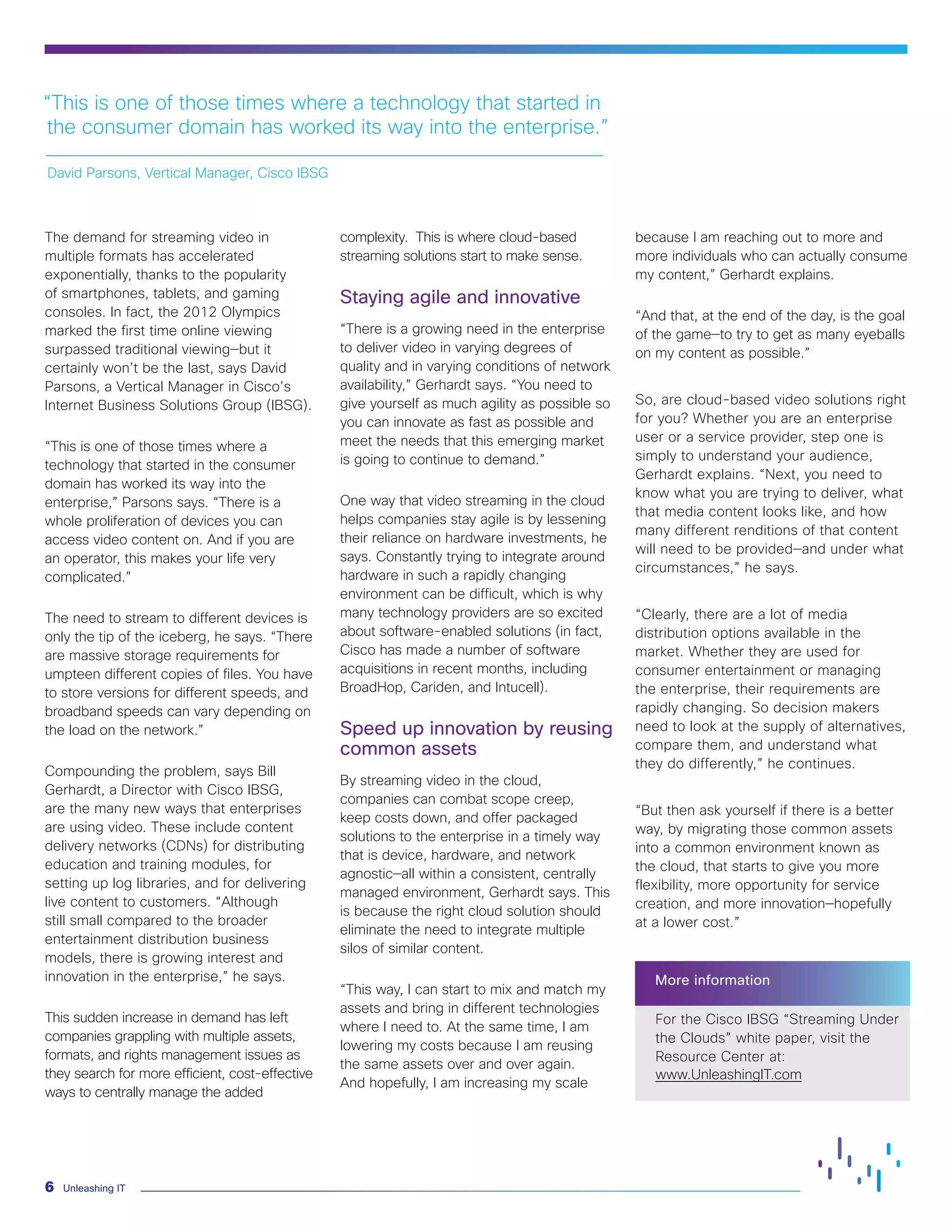 Unleashing IT
6
The demand for streaming video in
multiple formats has accelerated
exponentially, thanks to the popularity
of smartphones, tablets, and gaming
consoles. In fact, the 2012 Olympics
marked the first time online viewing
surpassed traditional viewing—but it
certainly won’t be the last, says David
Parsons, a Vertical Manager in Cisco’s
Internet Business Solutions Group (IBSG).
“This is one of those times where a
technology that started in the consumer
domain has worked its way into the
enterprise,” Parsons says. “There is a
whole proliferation of devices you can
access video content on. And if you are
an operator, this makes your life very
complicated.”
The need to stream to different devices is
only the tip of the iceberg, he says. “There
are massive storage requirements for
umpteen different copies of files. You have
to store versions for different speeds, and
broadband speeds can vary depending on
the load on the network.”
Compounding the problem, says Bill
Gerhardt, a Director with Cisco IBSG,
are the many new ways that enterprises
are using video. These include content
delivery networks (CDNs) for distributing
education and training modules, for
setting up log libraries, and for delivering
live content to customers. “Although
still small compared to the broader
entertainment distribution business
models, there is growing interest and
innovation in the enterprise,” he says.
This sudden increase in demand has left
companies grappling with multiple assets,
formats, and rights management issues as
they search for more efficient, cost-effective
ways to centrally manage the added
complexity. This is where cloud-based
streaming solutions start to make sense.
Staying agile and innovative
“There is a growing need in the enterprise
to deliver video in varying degrees of
quality and in varying conditions of network
availability,” Gerhardt says. “You need to
give yourself as much agility as possible so
you can innovate as fast as possible and
meet the needs that this emerging market
is going to continue to demand.”
One way that video streaming in the cloud
helps companies stay agile is by lessening
their reliance on hardware investments, he
says. Constantly trying to integrate around
hardware in such a rapidly changing
environment can be difficult, which is why
many technology providers are so excited
about software-enabled solutions (in fact,
Cisco has made a number of software
acquisitions in recent months, including
BroadHop, Cariden, and Intucell).
Speed up innovation by reusing
common assets
By streaming video in the cloud,
companies can combat scope creep,
keep costs down, and offer packaged
solutions to the enterprise in a timely way
that is device, hardware, and network
agnostic—all within a consistent, centrally
managed environment, Gerhardt says. This
is because the right cloud solution should
eliminate the need to integrate multiple
silos of similar content.
“This way, I can start to mix and match my
assets and bring in different technologies
where I need to. At the same time, I am
lowering my costs because I am reusing
the same assets over and over again.
And hopefully, I am increasing my scale
because I am reaching out to more and
more individuals who can actually consume
my content,” Gerhardt explains.
“And that, at the end of the day, is the goal
of the game—to try to get as many eyeballs
on my content as possible.”
So, are cloud-based video solutions right
for you? Whether you are an enterprise
user or a service provider, step one is
simply to understand your audience,
Gerhardt explains. “Next, you need to
know what you are trying to deliver, what
that media content looks like, and how
many different renditions of that content
will need to be provided—and under what
circumstances,” he says.
“Clearly, there are a lot of media
distribution options available in the
market. Whether they are used for
consumer entertainment or managing
the enterprise, their requirements are
rapidly changing. So decision makers
need to look at the supply of alternatives,
compare them, and understand what
they do differently,” he continues.
“But then ask yourself if there is a better
way, by migrating those common assets
into a common environment known as
the cloud, that starts to give you more
flexibility, more opportunity for service
creation, and more innovation—hopefully
at a lower cost.”
More information
For the Cisco IBSG “Streaming Under
the Clouds” white paper, visit the
Resource Center at:
www.UnleashingIT.com
“This is one of those times where a technology that started in
the consumer domain has worked its way into the enterprise.”
David Parsons, Vertical Manager, Cisco IBSG
 