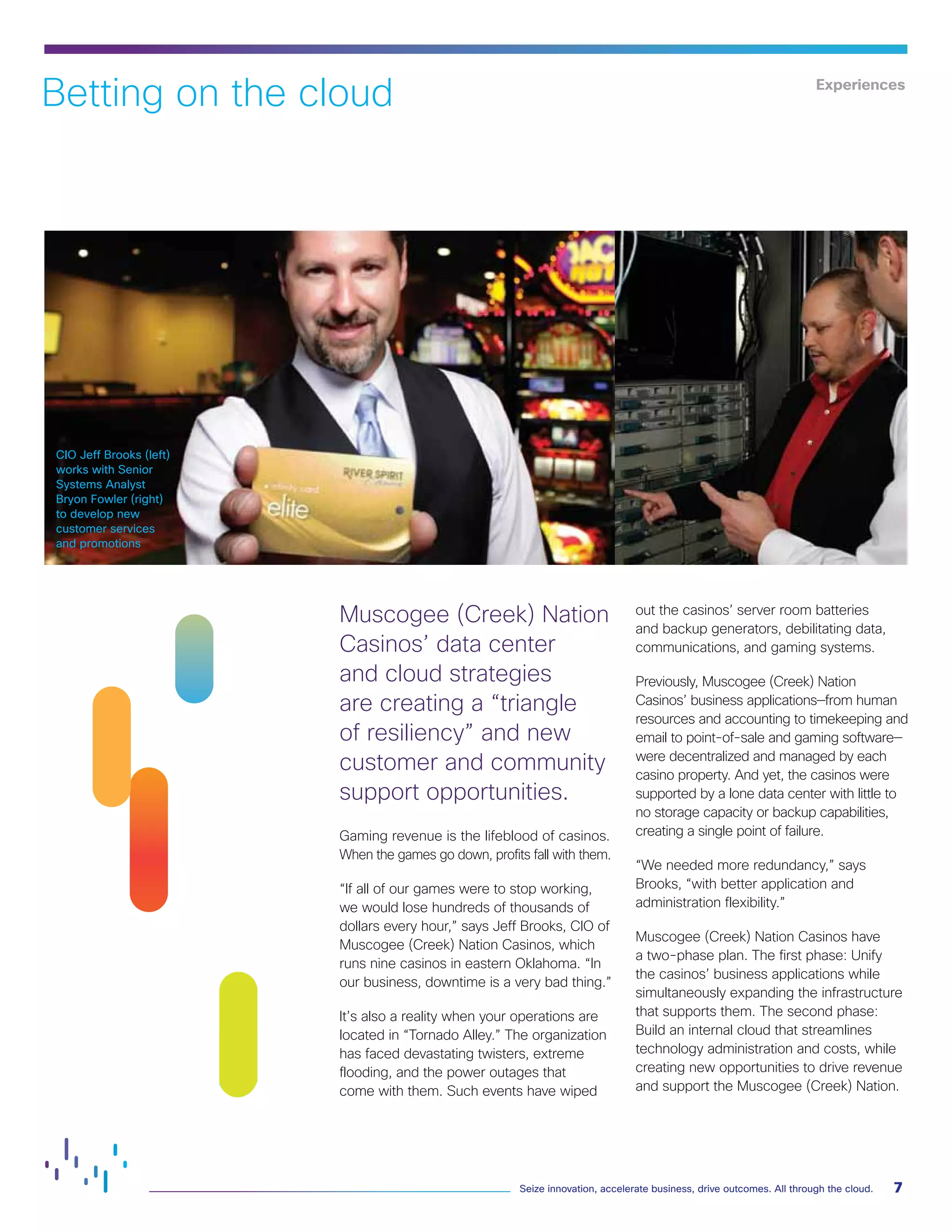 CIO Eric Slavinsky works
with Cisco and LG&E and
KU operations personnel
to drive change
CIO Jeff Brooks (left)
works with Senior
Systems Analyst
Bryon Fowler (right)
to develop new
customer services
and promotions
7
Seize innovation, accelerate business, drive outcomes. All through the cloud.
Betting on the cloud
Muscogee (Creek) Nation
Casinos’ data center
and cloud strategies
are creating a “triangle
of resiliency” and new
customer and community
support opportunities.
Gaming revenue is the lifeblood of casinos.
When the games go down, profits fall with them.
“If all of our games were to stop working,
we would lose hundreds of thousands of
dollars every hour,” says Jeff Brooks, CIO of
Muscogee (Creek) Nation Casinos, which
runs nine casinos in eastern Oklahoma. “In
our business, downtime is a very bad thing.”
It’s also a reality when your operations are
located in “Tornado Alley.” The organization
has faced devastating twisters, extreme
flooding, and the power outages that
come with them. Such events have wiped
out the casinos’ server room batteries
and backup generators, debilitating data,
communications, and gaming systems.
Previously, Muscogee (Creek) Nation
Casinos’ business applications—from human
resources and accounting to timekeeping and
email to point-of-sale and gaming software—
were decentralized and managed by each
casino property. And yet, the casinos were
supported by a lone data center with little to
no storage capacity or backup capabilities,
creating a single point of failure.
“We needed more redundancy,” says
Brooks, “with better application and
administration flexibility.”
Muscogee (Creek) Nation Casinos have
a two-phase plan. The first phase: Unify
the casinos’ business applications while
simultaneously expanding the infrastructure
that supports them. The second phase:
Build an internal cloud that streamlines
technology administration and costs, while
creating new opportunities to drive revenue
and support the Muscogee (Creek) Nation.
Experiences
 