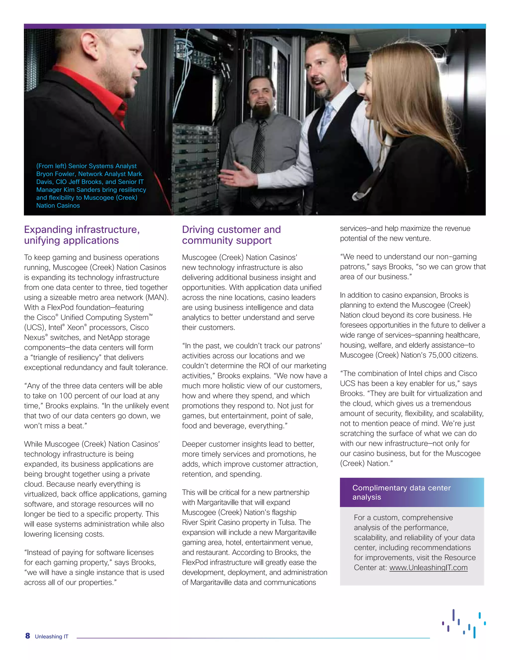 Unleashing IT
8
(From left) Senior Systems Analyst
Bryon Fowler, Network Analyst Mark
Davis, CIO Jeff Brooks, and Senior IT
Manager Kim Sanders bring resiliency
and flexibility to Muscogee (Creek)
Nation Casinos
Expanding infrastructure,
unifying applications
To keep gaming and business operations
running, Muscogee (Creek) Nation Casinos
is expanding its technology infrastructure
from one data center to three, tied together
using a sizeable metro area network (MAN).
With a FlexPod foundation—featuring
the Cisco® Unified Computing System™
(UCS), Intel® Xeon® processors, Cisco
Nexus® switches, and NetApp storage
components—the data centers will form
a “triangle of resiliency” that delivers
exceptional redundancy and fault tolerance.
“Any of the three data centers will be able
to take on 100 percent of our load at any
time,” Brooks explains. “In the unlikely event
that two of our data centers go down, we
won’t miss a beat.”
While Muscogee (Creek) Nation Casinos’
technology infrastructure is being
expanded, its business applications are
being brought together using a private
cloud. Because nearly everything is
virtualized, back office applications, gaming
software, and storage resources will no
longer be tied to a specific property. This
will ease systems administration while also
lowering licensing costs.
“Instead of paying for software licenses
for each gaming property,” says Brooks,
“we will have a single instance that is used
across all of our properties.”
Driving customer and
community support
Muscogee (Creek) Nation Casinos’
new technology infrastructure is also
delivering additional business insight and
opportunities. With application data unified
across the nine locations, casino leaders
are using business intelligence and data
analytics to better understand and serve
their customers.
“In the past, we couldn’t track our patrons’
activities across our locations and we
couldn’t determine the ROI of our marketing
activities,” Brooks explains. “We now have a
much more holistic view of our customers,
how and where they spend, and which
promotions they respond to. Not just for
games, but entertainment, point of sale,
food and beverage, everything.”
Deeper customer insights lead to better,
more timely services and promotions, he
adds, which improve customer attraction,
retention, and spending.
This will be critical for a new partnership
with Margaritaville that will expand
Muscogee (Creek) Nation’s flagship
River Spirit Casino property in Tulsa. The
expansion will include a new Margaritaville
gaming area, hotel, entertainment venue,
and restaurant. According to Brooks, the
FlexPod infrastructure will greatly ease the
development, deployment, and administration
of Margaritaville data and communications
services—and help maximize the revenue
potential of the new venture.
“We need to understand our non-gaming
patrons,” says Brooks, “so we can grow that
area of our business.”
In addition to casino expansion, Brooks is
planning to extend the Muscogee (Creek)
Nation cloud beyond its core business. He
foresees opportunities in the future to deliver a
wide range of services—spanning healthcare,
housing, welfare, and elderly assistance—to
Muscogee (Creek) Nation’s 75,000 citizens.
“The combination of Intel chips and Cisco
UCS has been a key enabler for us,” says
Brooks. “They are built for virtualization and
the cloud, which gives us a tremendous
amount of security, flexibility, and scalability,
not to mention peace of mind. We’re just
scratching the surface of what we can do
with our new infrastructure—not only for
our casino business, but for the Muscogee
(Creek) Nation.”
Complimentary data center
analysis
For a custom, comprehensive
analysis of the performance,
scalability, and reliability of your data
center, including recommendations
for improvements, visit the Resource
Center at: www.UnleashingIT.com
 
